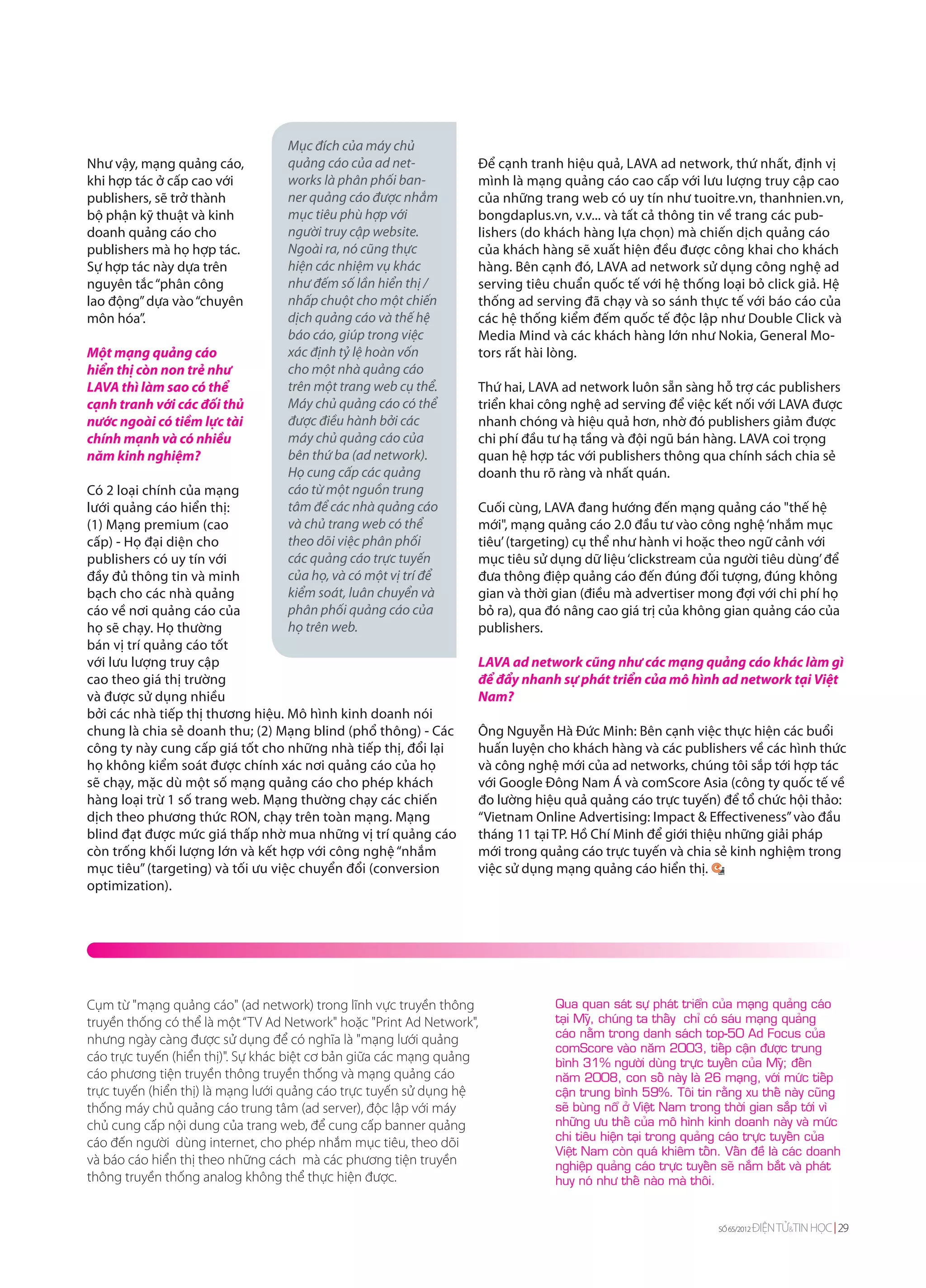 Mục đích của máy chủ
Như vậy, mạng quảng cáo,          quảng cáo của ad net-           Để cạnh tranh hiệu quả, LAVA ad network, thứ nhất, định vị
khi hợp tác ở cấp cao với         works là phân phối ban-         mình là mạng quảng cáo cao cấp với lưu lượng truy cập cao
publishers, sẽ trở thành          ner quảng cáo được nhắm         của những trang web có uy tín như tuoitre.vn, thanhnien.vn,
bộ phận kỹ thuật và kinh          mục tiêu phù hợp với            bongdaplus.vn, v.v... và tất cả thông tin về trang các pub-
doanh quảng cáo cho               người truy cập website.         lishers (do khách hàng lựa chọn) mà chiến dịch quảng cáo
publishers mà họ hợp tác.         Ngoài ra, nó cũng thực          của khách hàng sẽ xuất hiện đều được công khai cho khách
Sự hợp tác này dựa trên           hiện các nhiệm vụ khác          hàng. Bên cạnh đó, LAVA ad network sử dụng công nghệ ad
nguyên tắc “phân công             như đếm số lần hiển thị /       serving tiêu chuẩn quốc tế với hệ thống loại bỏ click giả. Hệ
lao động” dựa vào “chuyên         nhấp chuột cho một chiến        thống ad serving đã chạy và so sánh thực tế với báo cáo của
môn hóa”.                         dịch quảng cáo và thế hệ        các hệ thống kiểm đếm quốc tế độc lập như Double Click và
                                  báo cáo, giúp trong việc        Media Mind và các khách hàng lớn như Nokia, General Mo-
Một mạng quảng cáo                xác định tỷ lệ hoàn vốn         tors rất hài lòng.
hiển thị còn non trẻ như          cho một nhà quảng cáo
LAVA thì làm sao có thể           trên một trang web cụ thể.      Thứ hai, LAVA ad network luôn sẵn sàng hỗ trợ các publishers
cạnh tranh với các đối thủ        Máy chủ quảng cáo có thể        triển khai công nghệ ad serving để việc kết nối với LAVA được
nước ngoài có tiềm lực tài        được điều hành bởi các          nhanh chóng và hiệu quả hơn, nhờ đó publishers giảm được
chính mạnh và có nhiều            máy chủ quảng cáo của           chi phí đầu tư hạ tầng và đội ngũ bán hàng. LAVA coi trọng
năm kinh nghiệm?                  bên thứ ba (ad network).        quan hệ hợp tác với publishers thông qua chính sách chia sẻ
                                  Họ cung cấp các quảng           doanh thu rõ ràng và nhất quán.
Có 2 loại chính của mạng          cáo từ một nguồn trung
lưới quảng cáo hiển thị:          tâm để các nhà quảng cáo        Cuối cùng, LAVA đang hướng đến mạng quảng cáo "thế hệ
(1) Mạng premium (cao             và chủ trang web có thể         mới", mạng quảng cáo 2.0 đầu tư vào công nghệ ‘nhắm mục
cấp) - Họ đại diện cho            theo dõi việc phân phối         tiêu’ (targeting) cụ thể như hành vi hoặc theo ngữ cảnh với
publishers có uy tín với          các quảng cáo trực tuyến        mục tiêu sử dụng dữ liệu ‘clickstream của người tiêu dùng’ để
đầy đủ thông tin và minh          của họ, và có một vị trí để     đưa thông điệp quảng cáo đến đúng đối tượng, đúng không
bạch cho các nhà quảng            kiểm soát, luân chuyển và       gian và thời gian (điều mà advertiser mong đợi với chi phí họ
cáo về nơi quảng cáo của          phân phối quảng cáo của         bỏ ra), qua đó nâng cao giá trị của không gian quảng cáo của
họ sẽ chạy. Họ thường             họ trên web.                    publishers.
bán vị trí quảng cáo tốt
với lưu lượng truy cập                                            LAVA ad network cũng như các mạng quảng cáo khác làm gì
cao theo giá thị trường                                           để đẩy nhanh sự phát triển của mô hình ad network tại Việt
và được sử dụng nhiều                                             Nam?
bởi các nhà tiếp thị thương hiệu. Mô hình kinh doanh nói
chung là chia sẻ doanh thu; (2) Mạng blind (phổ thông) - Các      Ông Nguyễn Hà Đức Minh: Bên cạnh việc thực hiện các buổi
công ty này cung cấp giá tốt cho những nhà tiếp thị, đổi lại      huấn luyện cho khách hàng và các publishers về các hình thức
họ không kiểm soát được chính xác nơi quảng cáo của họ            và công nghệ mới của ad networks, chúng tôi sắp tới hợp tác
sẽ chạy, mặc dù một số mạng quảng cáo cho phép khách              với Google Đông Nam Á và comScore Asia (công ty quốc tế về
hàng loại trừ 1 số trang web. Mạng thường chạy các chiến          đo lường hiệu quả quảng cáo trực tuyến) để tổ chức hội thảo:
dịch theo phương thức RON, chạy trên toàn mạng. Mạng              “Vietnam Online Advertising: Impact & Effectiveness” vào đầu
blind đạt được mức giá thấp nhờ mua những vị trí quảng cáo        tháng 11 tại TP. Hồ Chí Minh để giới thiệu những giải pháp
còn trống khối lượng lớn và kết hợp với công nghệ “nhắm           mới trong quảng cáo trực tuyến và chia sẻ kinh nghiệm trong
mục tiêu” (targeting) và tối ưu việc chuyển đổi (conversion       việc sử dụng mạng quảng cáo hiển thị.
optimization).




Cụm từ "mạng quảng cáo" (ad network) trong lĩnh vực truyền thông               Qua quan saùt söï phaùt trieån cuûa maïng quaûng caùo
truyền thống có thể là một “TV Ad Network" hoặc "Print Ad Network",            taïi Myõ, chuùng ta thaáy chæ coù saùu maïng quaûng
                                                                               caùo naèm trong danh saùch top-50 Ad Focus cuûa
nhưng ngày càng được sử dụng để có nghĩa là "mạng lưới quảng
                                                                               comScore vaøo naêm 2003, tieáp caän ñöôïc trung
cáo trực tuyến (hiển thị)". Sự khác biệt cơ bản giữa các mạng quảng            bình 31% ngöôøi duøng tröïc tuyeán cuûa Myõ; ñeán
cáo phương tiện truyền thông truyền thống và mạng quảng cáo                    naêm 2008, con soá naøy laø 26 maïng, vôùi möùc tieáp
trực tuyến (hiển thị) là mạng lưới quảng cáo trực tuyến sử dụng hệ             caän trung bình 59%. Toâi tin raèng xu theá naøy cuõng
thống máy chủ quảng cáo trung tâm (ad server), độc lập với máy                 seõ buøng noå ôû Vieät Nam trong thôøi gian saép tôùi vì
chủ cung cấp nội dung của trang web, để cung cấp banner quảng                  nhöõng öu theá cuûa moâ hình kinh doanh naøy vaø möùc
                                                                               chi tieâu hieän taïi trong quaûng caùo tröïc tuyeán cuûa
cáo đến người dùng internet, cho phép nhắm mục tiêu, theo dõi
                                                                               Vieät Nam coøn quaù khieâm toán. Vaán ñeà laø caùc doanh
và báo cáo hiển thị theo những cách mà các phương tiện truyền                  nghieäp quaûng caùo tröïc tuyeán seõ naém baét vaø phaùt
thông truyền thống analog không thể thực hiện được.                            huy noù nhö theá naøo maø thoâi.


                                                                                                               SỐ 65/2012   ĐIỆN TỬ&TIN HỌC 29
 