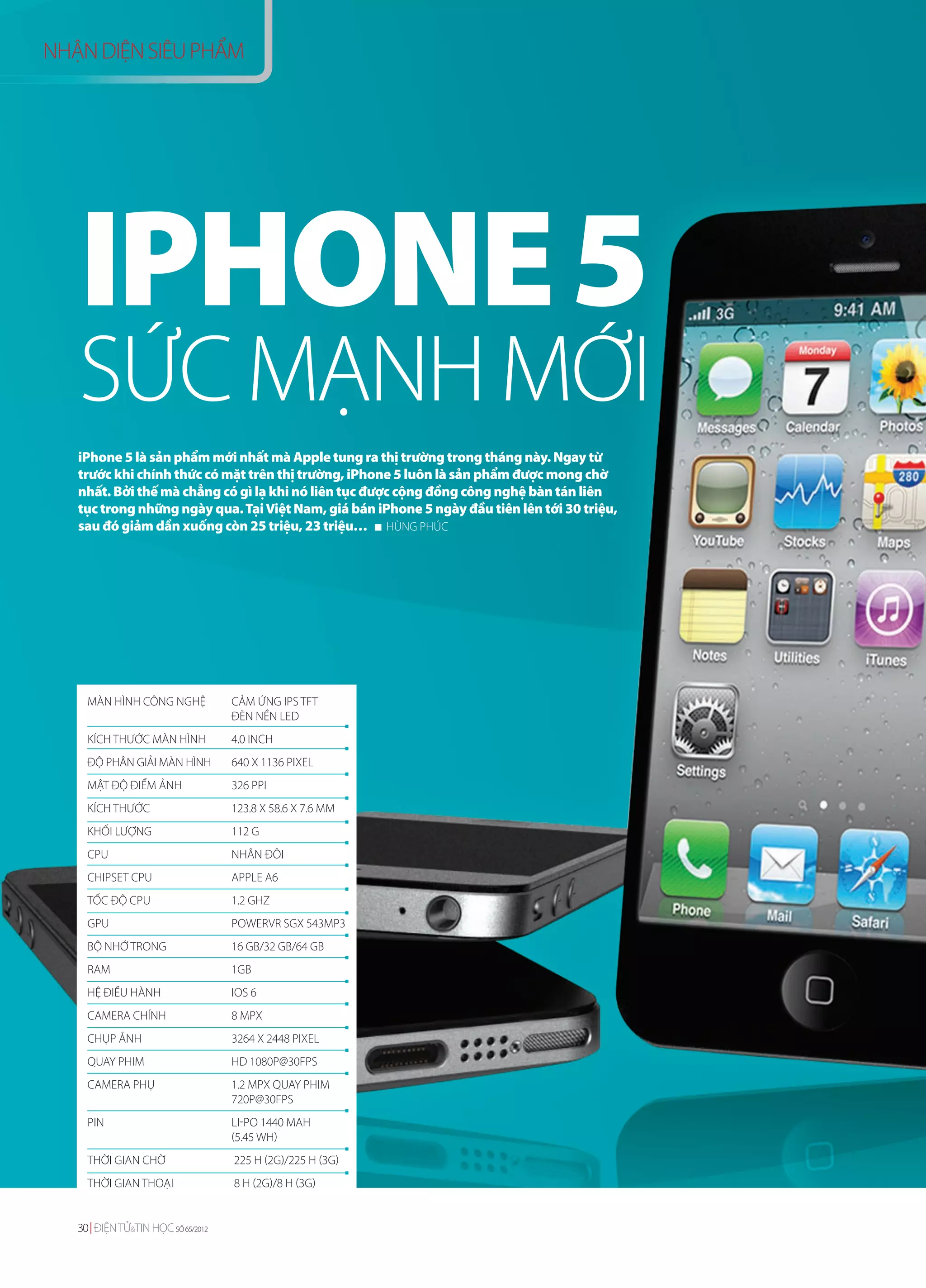 NHẬN DIỆN SIÊU PHẨM




   IPHONE 5
   SỨC MẠNH MỚI
   iPhone 5 là sản phẩm mới nhất mà Apple tung ra thị trường trong tháng này. Ngay từ
   trước khi chính thức có mặt trên thị trường, iPhone 5 luôn là sản phẩm được mong chờ
   nhất. Bởi thế mà chẳng có gì lạ khi nó liên tục được cộng đồng công nghệ bàn tán liên
   tục trong những ngày qua. Tại Việt Nam, giá bán iPhone 5 ngày đầu tiên lên tới 30 triệu,
   sau đó giảm dần xuống còn 25 triệu, 23 triệu… HÙNG PHÚC




     MÀN HÌNH CÔNG NGHỆ            CẢM ỨNG IPS TFT
                                   ĐÈN NỀN LED
     KÍCH THƯỚC MÀN HÌNH           4.0 INCH
     ĐỘ PHÂN GIẢI MÀN HÌNH         640 X 1136 PIXEL
     MẬT ĐỘ ĐIỂM ẢNH               326 PPI
     KÍCH THƯỚC                    123.8 X 58.6 X 7.6 MM
     KHỐI LƯỢNG                    112 G
     CPU                           NHÂN ĐÔI
     CHIPSET CPU                   APPLE A6
     TỐC ĐỘ CPU                    1.2 GHZ
     GPU                           POWERVR SGX 543MP3
     BỘ NHỚ TRONG                  16 GB/32 GB/64 GB
     RAM                           1GB
     HỆ ĐIỀU HÀNH                  IOS 6
     CAMERA CHÍNH                  8 MPX
     CHỤP ẢNH                      3264 X 2448 PIXEL
     QUAY PHIM                     HD 1080P@30FPS
     CAMERA PHỤ                    1.2 MPX QUAY PHIM
                                   720P@30FPS
     PIN                           LI-PO 1440 MAH
                                   (5.45 WH)
     THỜI GIAN CHỜ                 225 H (2G)/225 H (3G)
     THỜI GIAN THOẠI               8 H (2G)/8 H (3G)


   30 ĐIỆN TỬ&TIN HỌC SỐ 65/2012
 