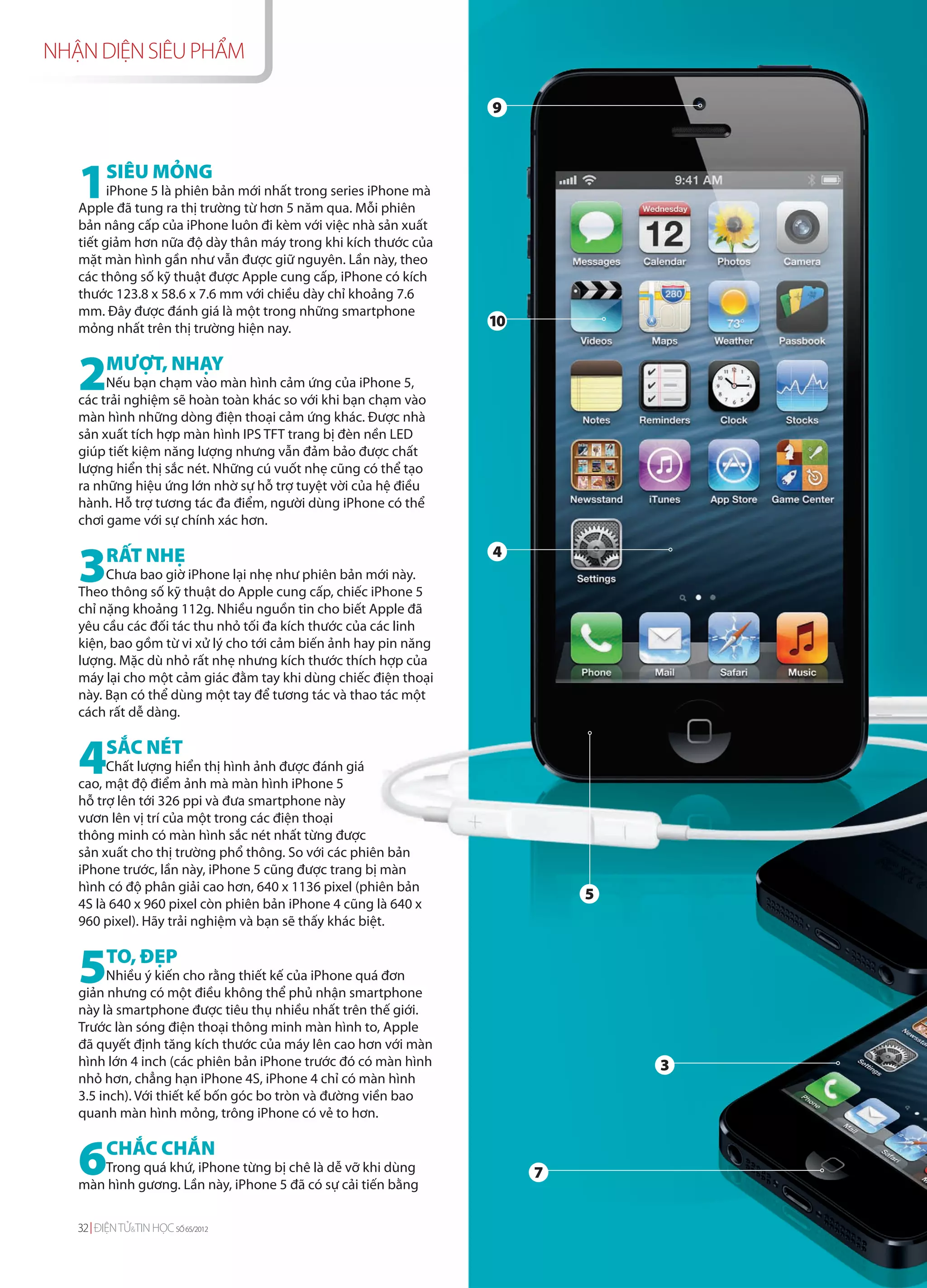 NHẬN DIỆN SIÊU PHẨM

                                                                 9




   1SIÊU MỎNG
         iPhone 5 là phiên bản mới nhất trong series iPhone mà
   Apple đã tung ra thị trường từ hơn 5 năm qua. Mỗi phiên
   bản nâng cấp của iPhone luôn đi kèm với việc nhà sản xuất
   tiết giảm hơn nữa độ dày thân máy trong khi kích thước của
   mặt màn hình gần như vẫn được giữ nguyên. Lần này, theo
   các thông số kỹ thuật được Apple cung cấp, iPhone có kích
   thước 123.8 x 58.6 x 7.6 mm với chiều dày chỉ khoảng 7.6
   mm. Đây được đánh giá là một trong những smartphone
   mỏng nhất trên thị trường hiện nay.                           10


   2MƯỢT, NHẠY
        Nếu bạn chạm vào màn hình cảm ứng của iPhone 5,
   các trải nghiệm sẽ hoàn toàn khác so với khi bạn chạm vào
   màn hình những dòng điện thoại cảm ứng khác. Được nhà
   sản xuất tích hợp màn hình IPS TFT trang bị đèn nền LED
   giúp tiết kiệm năng lượng nhưng vẫn đảm bảo được chất
   lượng hiển thị sắc nét. Những cú vuốt nhẹ cũng có thể tạo
   ra những hiệu ứng lớn nhờ sự hỗ trợ tuyệt vời của hệ điều
   hành. Hỗ trợ tương tác đa điểm, người dùng iPhone có thể
   chơi game với sự chính xác hơn.



   3     RẤT NHẸ                                                 4
        Chưa bao giờ iPhone lại nhẹ như phiên bản mới này.
   Theo thông số kỹ thuật do Apple cung cấp, chiếc iPhone 5
   chỉ nặng khoảng 112g. Nhiều nguồn tin cho biết Apple đã
   yêu cầu các đối tác thu nhỏ tối đa kích thước của các linh
   kiện, bao gồm từ vi xử lý cho tới cảm biến ảnh hay pin năng
   lượng. Mặc dù nhỏ rất nhẹ nhưng kích thước thích hợp của
   máy lại cho một cảm giác đằm tay khi dùng chiếc điện thoại
   này. Bạn có thể dùng một tay để tương tác và thao tác một
   cách rất dễ dàng.



   4     SẮC NÉT
        Chất lượng hiển thị hình ảnh được đánh giá
   cao, mật độ điểm ảnh mà màn hình iPhone 5
   hỗ trợ lên tới 326 ppi và đưa smartphone này
   vươn lên vị trí của một trong các điện thoại
   thông minh có màn hình sắc nét nhất từng được
   sản xuất cho thị trường phổ thông. So với các phiên bản
   iPhone trước, lần này, iPhone 5 cũng được trang bị màn
   hình có độ phân giải cao hơn, 640 x 1136 pixel (phiên bản
                                                                          5
   4S là 640 x 960 pixel còn phiên bản iPhone 4 cũng là 640 x
   960 pixel). Hãy trải nghiệm và bạn sẽ thấy khác biệt.



   5     TO, ĐẸP
        Nhiều ý kiến cho rằng thiết kế của iPhone quá đơn
   giản nhưng có một điều không thể phủ nhận smartphone
   này là smartphone được tiêu thụ nhiều nhất trên thế giới.
   Trước làn sóng điện thoại thông minh màn hình to, Apple
   đã quyết định tăng kích thước của máy lên cao hơn với màn
   hình lớn 4 inch (các phiên bản iPhone trước đó có màn hình                 3
   nhỏ hơn, chẳng hạn iPhone 4S, iPhone 4 chỉ có màn hình
   3.5 inch). Với thiết kế bốn góc bo tròn và đường viền bao
   quanh màn hình mỏng, trông iPhone có vẻ to hơn.



   6CHẮC CHẮN
      Trong quá khứ, iPhone từng bị chê là dễ vỡ khi dùng
   màn hình gương. Lần này, iPhone 5 đã có sự cải tiến bằng
                                                                      7


   32 ĐIỆN TỬ&TIN HỌC SỐ 65/2012
 