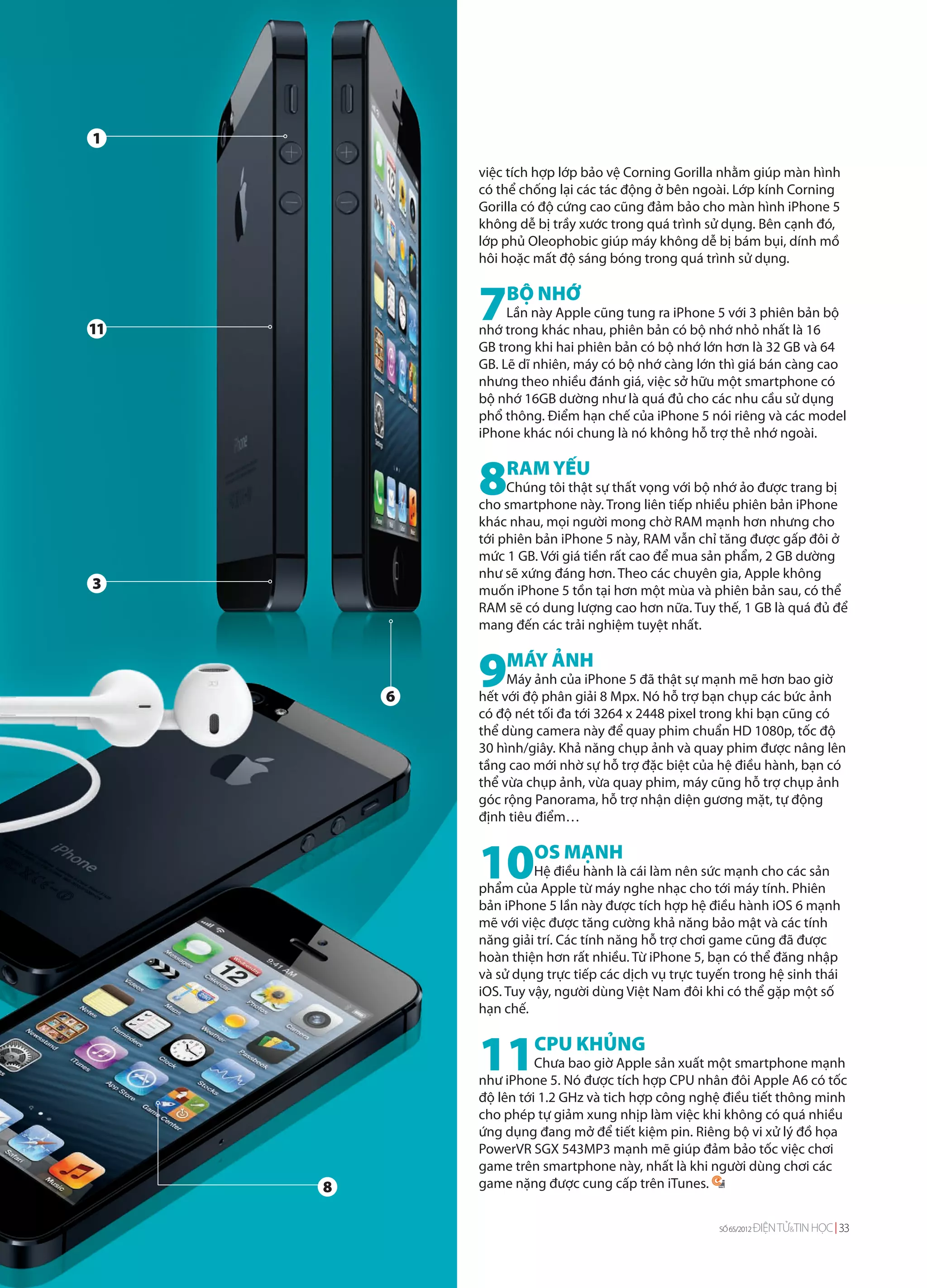 1

             việc tích hợp lớp bảo vệ Corning Gorilla nhằm giúp màn hình
             có thể chống lại các tác động ở bên ngoài. Lớp kính Corning
             Gorilla có độ cứng cao cũng đảm bảo cho màn hình iPhone 5
             không dễ bị trầy xước trong quá trình sử dụng. Bên cạnh đó,
             lớp phủ Oleophobic giúp máy không dễ bị bám bụi, dính mồ
             hôi hoặc mất độ sáng bóng trong quá trình sử dụng.



11
             7   BỘ NHỚ
                  Lần này Apple cũng tung ra iPhone 5 với 3 phiên bản bộ
             nhớ trong khác nhau, phiên bản có bộ nhớ nhỏ nhất là 16
             GB trong khi hai phiên bản có bộ nhớ lớn hơn là 32 GB và 64
             GB. Lẽ dĩ nhiên, máy có bộ nhớ càng lớn thì giá bán càng cao
             nhưng theo nhiều đánh giá, việc sở hữu một smartphone có
             bộ nhớ 16GB dường như là quá đủ cho các nhu cầu sử dụng
             phổ thông. Điểm hạn chế của iPhone 5 nói riêng và các model
             iPhone khác nói chung là nó không hỗ trợ thẻ nhớ ngoài.



             8RAM YẾU
                  Chúng tôi thật sự thất vọng với bộ nhớ ảo được trang bị
             cho smartphone này. Trong liên tiếp nhiều phiên bản iPhone
             khác nhau, mọi người mong chờ RAM mạnh hơn nhưng cho
             tới phiên bản iPhone 5 này, RAM vẫn chỉ tăng được gấp đôi ở
             mức 1 GB. Với giá tiền rất cao để mua sản phẩm, 2 GB dường
             như sẽ xứng đáng hơn. Theo các chuyên gia, Apple không
3            muốn iPhone 5 tồn tại hơn một mùa và phiên bản sau, có thể
             RAM sẽ có dung lượng cao hơn nữa. Tuy thế, 1 GB là quá đủ để
             mang đến các trải nghiệm tuyệt nhất.




         6
             9MÁY ẢNH
                  Máy ảnh của iPhone 5 đã thật sự mạnh mẽ hơn bao giờ
             hết với độ phân giải 8 Mpx. Nó hỗ trợ bạn chụp các bức ảnh
             có độ nét tối đa tới 3264 x 2448 pixel trong khi bạn cũng có
             thể dùng camera này để quay phim chuẩn HD 1080p, tốc độ
             30 hình/giây. Khả năng chụp ảnh và quay phim được nâng lên
             tầng cao mới nhờ sự hỗ trợ đặc biệt của hệ điều hành, bạn có
             thể vừa chụp ảnh, vừa quay phim, máy cũng hỗ trợ chụp ảnh
             góc rộng Panorama, hỗ trợ nhận diện gương mặt, tự động
             định tiêu điểm…



             10       OS MẠNH
                       Hệ điều hành là cái làm nên sức mạnh cho các sản
             phẩm của Apple từ máy nghe nhạc cho tới máy tính. Phiên
             bản iPhone 5 lần này được tích hợp hệ điều hành iOS 6 mạnh
             mẽ với việc được tăng cường khả năng bảo mật và các tính
             năng giải trí. Các tính năng hỗ trợ chơi game cũng đã được
             hoàn thiện hơn rất nhiều. Từ iPhone 5, bạn có thể đăng nhập
             và sử dụng trực tiếp các dịch vụ trực tuyến trong hệ sinh thái
             iOS. Tuy vậy, người dùng Việt Nam đôi khi có thể gặp một số
             hạn chế.



             11CPU KHỦNG
                       Chưa bao giờ Apple sản xuất một smartphone mạnh
             như iPhone 5. Nó được tích hợp CPU nhân đôi Apple A6 có tốc
             độ lên tới 1.2 GHz và tich hợp công nghệ điều tiết thông minh
             cho phép tự giảm xung nhịp làm việc khi không có quá nhiều
             ứng dụng đang mở để tiết kiệm pin. Riêng bộ vi xử lý đồ họa
             PowerVR SGX 543MP3 mạnh mẽ giúp đảm bảo tốc việc chơi
             game trên smartphone này, nhất là khi người dùng chơi các
     8       game nặng được cung cấp trên iTunes.


                                                      SỐ 65/2012   ĐIỆN TỬ&TIN HỌC 33
 