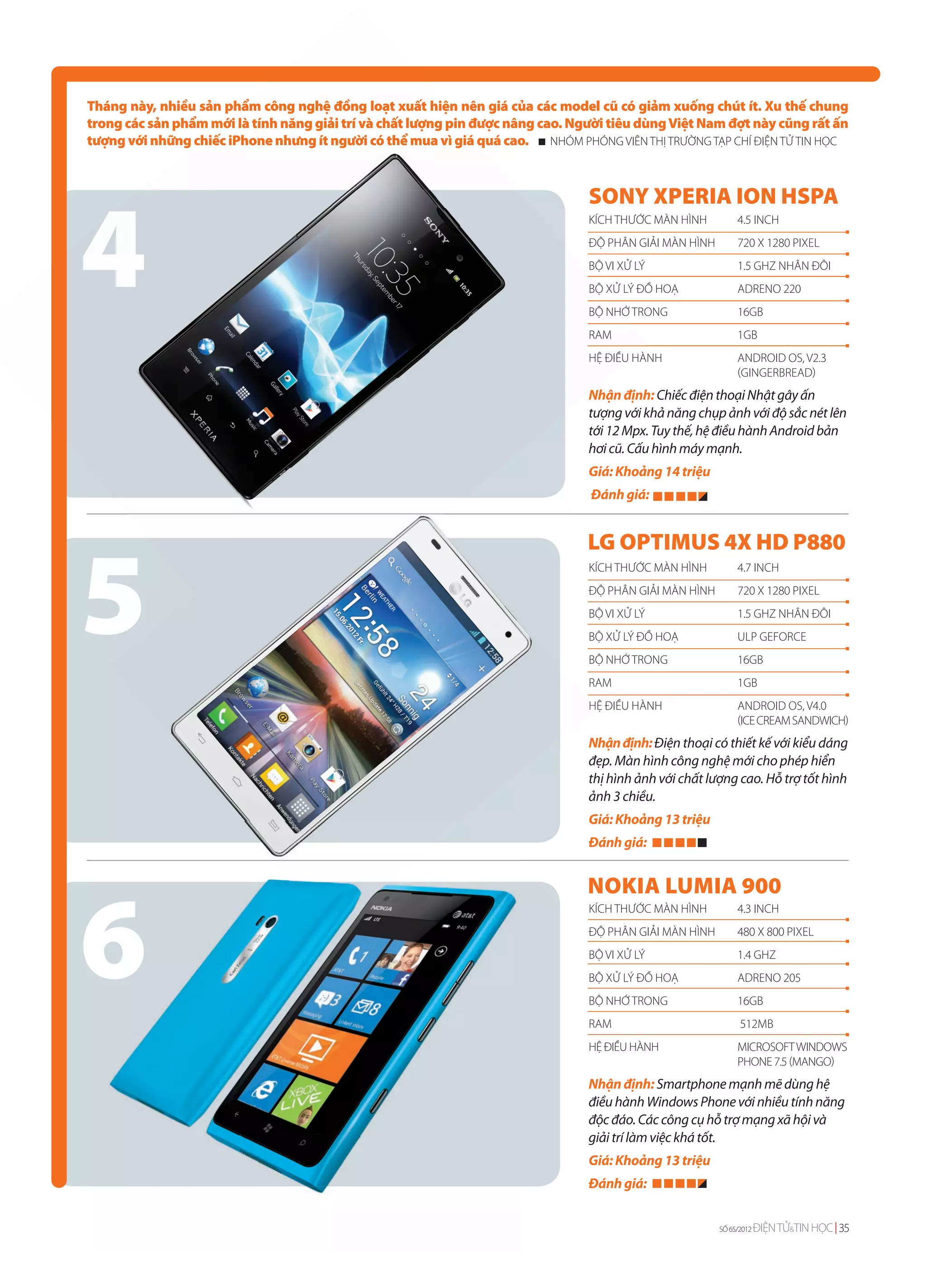 Tháng này, nhiều sản phẩm công nghệ đồng loạt xuất hiện nên giá của các model cũ có giảm xuống chút ít. Xu thế chung
trong các sản phẩm mới là tính năng giải trí và chất lượng pin được nâng cao. Người tiêu dùng Việt Nam đợt này cũng rất ấn
tượng với những chiếc iPhone nhưng ít người có thể mua vì giá quá cao. NHÓM PHÓNG VIÊN THỊ TRƯỜNG TẠP CHÍ ĐIỆN TỬ TIN HỌC




4
                                                                                SONY XPERIA ION HSPA
                                                                                KÍCH THƯỚC MÀN HÌNH          4.5 INCH
                                                                                ĐỘ PHÂN GIẢI MÀN HÌNH        720 X 1280 PIXEL
                                                                                BỘ VI XỬ LÝ                  1.5 GHZ NHÂN ĐÔI
                                                                                BỘ XỬ LÝ ĐỒ HOẠ              ADRENO 220
                                                                                BỘ NHỚ TRONG                 16GB
                                                                                RAM                          1GB
                                                                                HỆ ĐIỀU H
                                                                                        HÀNH                 ANDROID OS, V2.3
                                                                                                             (GINGERBREAD)
                                                                                N
                                                                                Nhận định: Chiếc điện thoại Nhật gây ấn
                                                                                tượng với khả năng chụp ảnh với độ sắc nét lên
                                                                                tới 12 Mpx. Tuy thế, hệ điều hành Android bản
                                                                                hơi cũ. Cấu hình máy mạnh.
                                                                                Giá: Khoảng 14 triệu
                                                                                Đánh giá:




5
                                                                                LG OPTIMUS 4X HD P880
                                                                                KÍCH THƯỚC MÀN HÌNH          4.7 INCH
                                                                                ĐỘ PHÂN GIẢI MÀN HÌNH        720 X 1280 PIXEL
                                                                                BỘ VI XỬ LÝ                  1.5 GHZ NHÂN ĐÔI
                                                                                BỘ XỬ LÝ ĐỒ HOẠ              ULP GEFORCE
                                                                                BỘ NHỚ TRONG                 16GB
                                                                                RAM                          1GB
                                                                                H
                                                                                HỆ ĐIỀU HÀNH                 ANDROID OS, V4.0
                                                                                                             (ICE CREAM SANDWICH)
                                                                                Nhận định: Điện thoại có thiết kế với kiểu dáng
                                                                                đẹp. Màn hình công nghệ mới cho phép hiển
                                                                                thị hình ảnh với chất lượng cao. Hỗ trợ tốt hình
                                                                                ảnh 3 chiều.
                                                                                Giá: Khoảng 13 triệu
                                                                                Đánh giá:




6
                                                                                NOKIA LUMIA 900
                                                                                KÍCH THƯỚC MÀN HÌNH          4.3 INCH
                                                                                ĐỘ PHÂN GIẢI MÀN HÌNH        480 X 800 PIXEL
                                                                                BỘ VI XỬ LÝ                  1.4 GHZ
                                                                                BỘ XỬ LÝ ĐỒ HOẠ              ADRENO 205
                                                                                BỘ NHỚ TRONG                 16GB
                                                                                RAM                           512MB
                                                                                HỆ ĐIỀU HÀNH                 MICROSOFT WINDOWS
                                                                                                             PHONE 7.5 (MANGO)
                                                                                Nhận định: Smartphone mạnh mẽ dùng hệ
                                                                                điều hành Windows Phone với nhiều tính năng
                                                                                độc đáo. Các công cụ hỗ trợ mạng xã hội và
                                                                                giải trí làm việc khá tốt.
                                                                                Giá: Khoảng 13 triệu
                                                                                Đánh giá:


                                                                                                        SỐ 65/2012   ĐIỆN TỬ&TIN HỌC 35
 