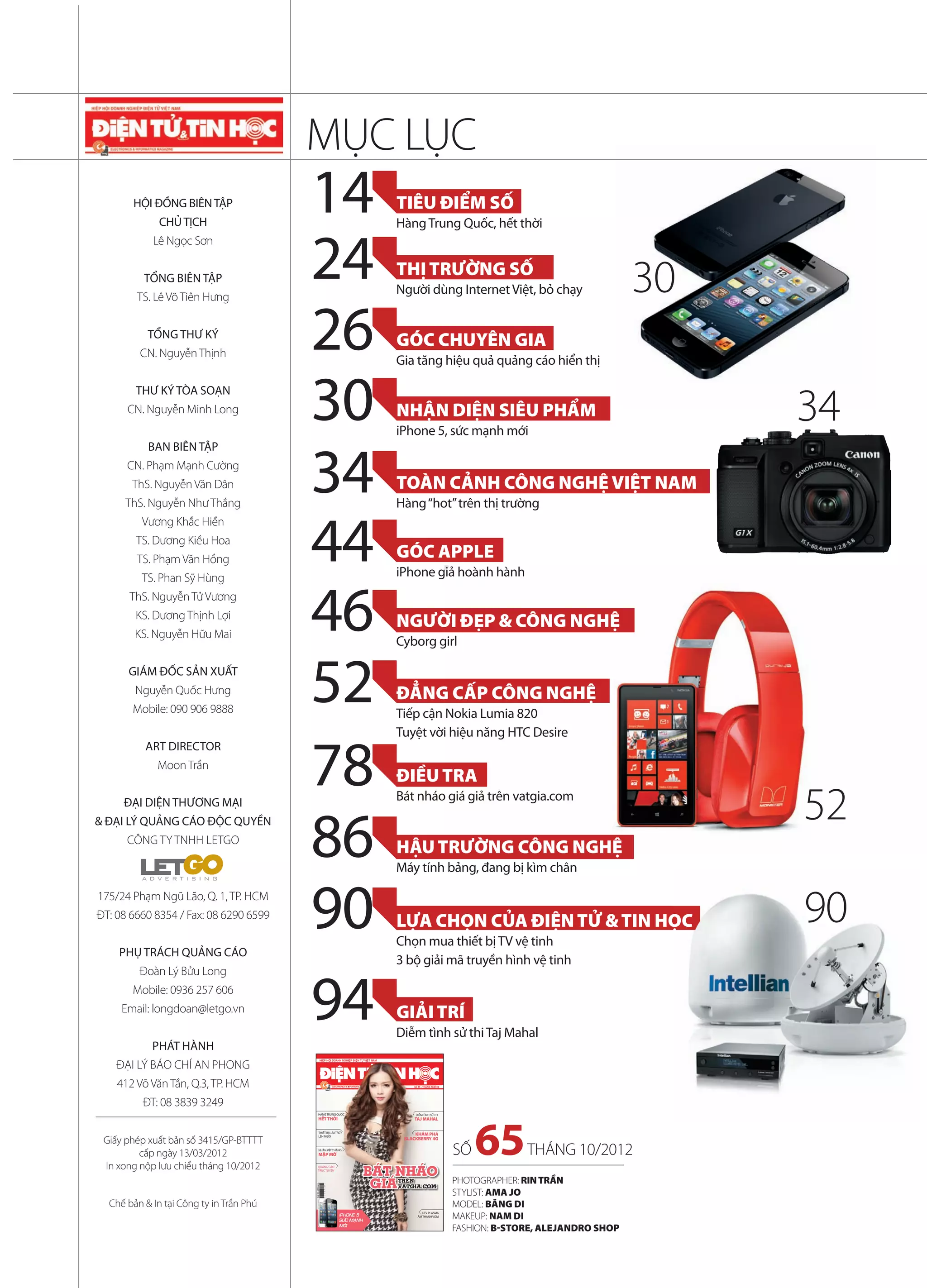 MỤC LỤC
           HỘI ĐỒNG BIÊN TẬP
                 CHỦ TỊCH
                                            14                                          TIÊU ĐIỂM SỐ
                                                                                        Hàng Trung Quốc, hết thời


                                            24
               Lê Ngọc Sơn

                                                                                        THỊ TRƯỜNG SỐ
             TỔNG BIÊN TẬP
                                                                                        Người dùng Internet Việt, bỏ chạy                             30
                                            26
            TS. Lê Võ Tiên Hưng


              TỔNG THƯ KÝ
                                                                                        GÓC CHUYÊN GIA
            CN. Nguyễn Thịnh
                                                                                        Gia tăng hiệu quả quảng cáo hiển thị

           THƯ KÝ TÒA SOẠN
         CN. Nguyễn Minh Long
                                            30                                          NHẬN DIỆN SIÊU PHẨM
                                                                                        iPhone 5, sức mạnh mới
                                                                                                                                                           34
                                            34
              BAN BIÊN TẬP
         CN. Phạm Mạnh Cường
           ThS. Nguyễn Văn Dân                                                          TOÀN CẢNH CÔNG NGHỆ VIỆT NAM
         ThS. Nguyễn Như Thắng                                                          Hàng “hot” trên thị trường


                                            44
             Vương Khắc Hiền
           TS. Dương Kiều Hoa
            TS. Phạm Văn Hồng                                                           GÓC APPLE
                                                                                        iPhone giả hoành hành


                                            46
             TS. Phan Sỹ Hùng
          ThS. Nguyễn Tử Vương
           KS. Dương Thịnh Lợi
                                                                                        NGƯỜI ĐẸP & CÔNG NGHỆ
           KS. Nguyễn Hữu Mai
                                                                                        Cyborg girl

          GIÁM ĐỐC SẢN XUẤT
           Nguyễn Quốc Hưng
           Mobile: 090 906 9888
                                            52                                          ĐẲNG CẤP CÔNG NGHỆ
                                                                                        Tiếp cận Nokia Lumia 820
                                                                                        Tuyệt vời hiệu năng HTC Desire


                                            78
             ART DIRECTOR
                Moon Trần
                                                                                        ĐIỀU TRA
         ĐẠI DIỆN THƯƠNG MẠI                                                            Bát nháo giá giả trên vatgia.com
                                                                                                                                                           52
                                            86
  & ĐẠI LÝ QUẢNG CÁO ĐỘC QUYỀN
         CÔNG TY TNHH LETGO
                                                                                        HẬU TRƯỜNG CÔNG NGHỆ
                                                                                        Máy tính bảng, đang bị kìm chân

   175/24 Phạm Ngũ Lão, Q. 1, TP. HCM
   ĐT: 08 6660 8354 / Fax: 08 6290 6599


        PHỤ TRÁCH QUẢNG CÁO
                                            90                                          LỰA CHỌN CỦA ĐIỆN TỬ & TIN HỌC
                                                                                        Chọn mua thiết bị TV vệ tinh
                                                                                                                    ỌC                                     90
                                                                                        3 bộ giải mã truyền hình vệ tinh



                                            94
            Đoàn Lý Bửu Long
           Mobile: 0936 257 606
        Email: longdoan@letgo.vn                                                        GIẢI TRÍ
                                                                                        Diễm tình sử thi Taj Mahal
               PHÁT HÀNH
       ĐẠI LÝ BÁO CHÍ AN PHONG
       412 Võ Văn Tần, Q.3, TP. HCM                                                         S 65 - THÁNG 10/2012




             ĐT: 08 3839 3249
                                                     HÀNG TRUNG QUỐC                         DIỄM TÌNH SỬ THI
                                                     HẾT THỜI                               TAJ MAHAL



    Giấy phép xuất bản số 3415/GP-BTTTT
            cấp ngày 13/03/2012
    In xong nộp lưu chiểu tháng 10/2012
                                                      THIẾT BỊ LƯU TRỮ
                                                      LÊN NGÔI



                                                      NHÂN VẬT THÁNG
                                                      MẬP MỜ

                                                   QUẢNG CÁO
                                                   TRỰC TUYẾN
                                                                                 BAÙT NHAÙO
                                                                                             KHÁM PHÁ
                                                                                         BLACKBERRY 4G


                                                                                                                   SỐ   65       THÁNG 10/2012
                                                                                  GIAÙ TREÂÂN
                                                                                       TRE                         PHOTOGRAPHER: RIN TRẦN
                                            Giá: 24.500đồng




                                                                                       VATGIA.COM
                                                                                                                   STYLIST: AMA JO
                                            G




     Chế bản & In tại Công ty in Trần Phú                                                                          MODEL: BĂNG DI
                                                                                                                   MAKEUP: NAM DI
                                                                                                4 TV PLASMA
                                                                    IPHONE 5                  ÂM THANH VÒM
                                                                    SÖÙC MAÏNH

2 ĐIỆN TỬ&TIN HỌC SỐ 65/2012                                        MÔÙI
                                                                                                                   FASHION: B-STORE, ALEJANDRO SHOP
 