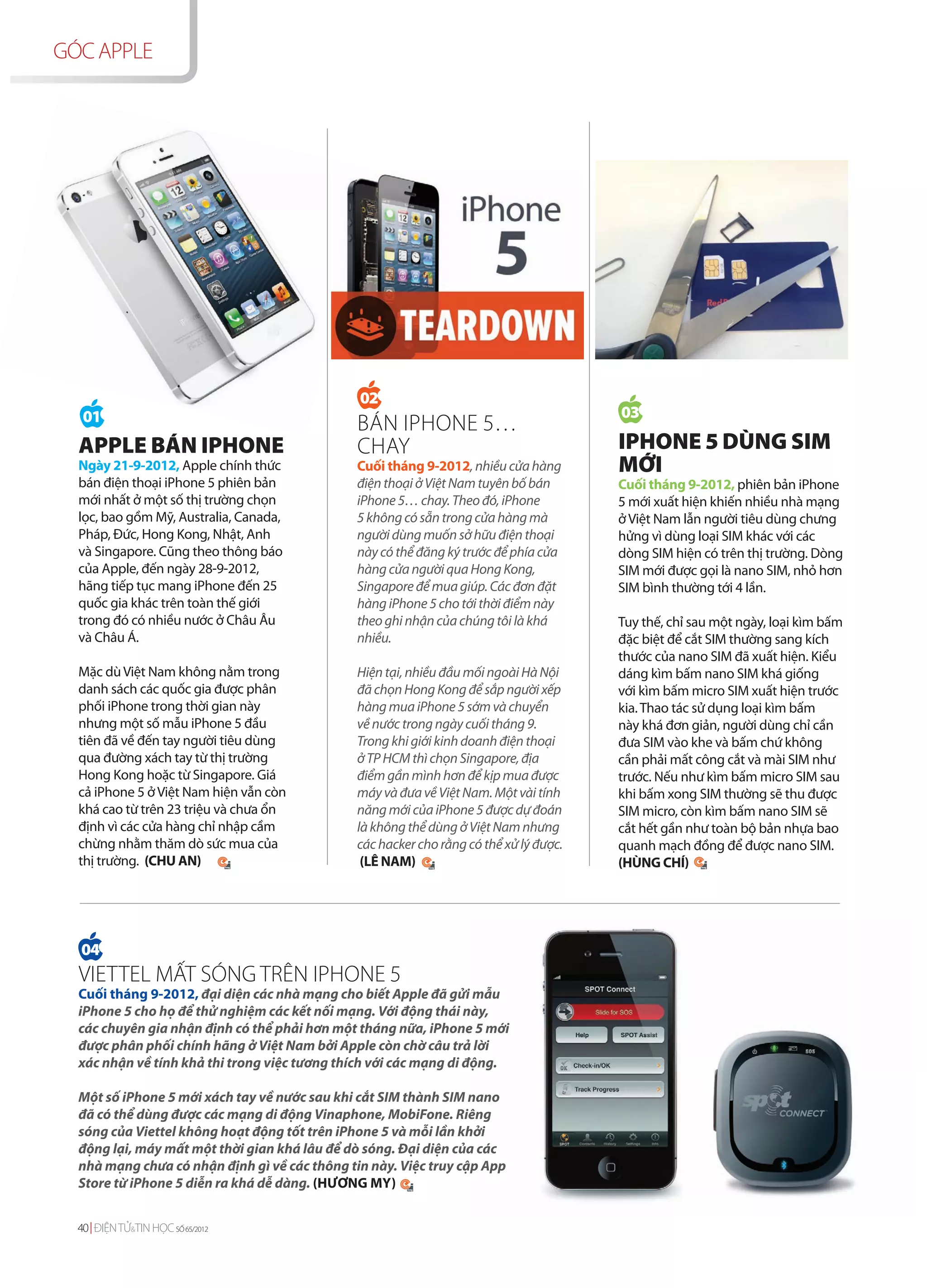 GÓC APPLE




                                               02
   01                                                                                  03
                                               BÁN IPHONE 5…
  APPLE BÁN IPHONE                             CHAY                                    IPHONE 5 DÙNG SIM
  Ngày 21-9-2012, Apple chính thức            Cuối tháng 9-2012, nhiều cửa hàng        MỚI
  bán điện thoại iPhone 5 phiên bản           điện thoại ở Việt Nam tuyên bố bán       Cuối tháng 9-2012, phiên bản iPhone
  mới nhất ở một số thị trường chọn           iPhone 5… chay. Theo đó, iPhone          5 mới xuất hiện khiến nhiều nhà mạng
  lọc, bao gồm Mỹ, Australia, Canada,         5 không có sẵn trong cửa hàng mà         ở Việt Nam lẫn người tiêu dùng chưng
  Pháp, Đức, Hong Kong, Nhật, Anh             người dùng muốn sở hữu điện thoại        hửng vì dùng loại SIM khác với các
  và Singapore. Cũng theo thông báo           này có thể đăng ký trước để phía cửa     dòng SIM hiện có trên thị trường. Dòng
  của Apple, đến ngày 28-9-2012,              hàng cửa người qua Hong Kong,            SIM mới được gọi là nano SIM, nhỏ hơn
  hãng tiếp tục mang iPhone đến 25            Singapore để mua giúp. Các đơn đặt       SIM bình thường tới 4 lần.
  quốc gia khác trên toàn thế giới            hàng iPhone 5 cho tới thời điểm này
  trong đó có nhiều nước ở Châu Âu            theo ghi nhận của chúng tôi là khá       Tuy thế, chỉ sau một ngày, loại kìm bấm
  và Châu Á.                                  nhiều.                                   đặc biệt để cắt SIM thường sang kích
                                                                                       thước của nano SIM đã xuất hiện. Kiểu
  Mặc dù Việt Nam không nằm trong             Hiện tại, nhiều đầu mối ngoài Hà Nội     dáng kìm bấm nano SIM khá giống
  danh sách các quốc gia được phân            đã chọn Hong Kong để sắp người xếp       với kìm bấm micro SIM xuất hiện trước
  phối iPhone trong thời gian này             hàng mua iPhone 5 sớm và chuyển          kia. Thao tác sử dụng loại kìm bấm
  nhưng một số mẫu iPhone 5 đầu               về nước trong ngày cuối tháng 9.         này khá đơn giản, người dùng chỉ cần
  tiên đã về đến tay người tiêu dùng          Trong khi giới kinh doanh điện thoại     đưa SIM vào khe và bấm chứ không
  qua đường xách tay từ thị trường            ở TP HCM thì chọn Singapore, địa         cần phải mất công cắt và mài SIM như
  Hong Kong hoặc từ Singapore. Giá            điểm gần mình hơn để kịp mua được        trước. Nếu như kìm bấm micro SIM sau
  cả iPhone 5 ở Việt Nam hiện vẫn còn         máy và đưa về Việt Nam. Một vài tính     khi bấm xong SIM thường sẽ thu được
  khá cao từ trên 23 triệu và chưa ổn         năng mới của iPhone 5 được dự đoán       SIM micro, còn kìm bấm nano SIM sẽ
  định vì các cửa hàng chỉ nhập cầm           là không thể dùng ở Việt Nam nhưng       cắt hết gần như toàn bộ bản nhựa bao
  chừng nhằm thăm dò sức mua của              các hacker cho rằng có thể xử lý được.   quanh mạch đồng để được nano SIM.
  thị trường. (CHU AN)                         (LÊ NAM)                                (HÙNG CHÍ)




  04
  VIETTEL MẤT SÓNG TRÊN IPHONE 5
  Cuối tháng 9-2012, đại diện các nhà mạng cho biết Apple đã gửi mẫu
  iPhone 5 cho họ để thử nghiệm các kết nối mạng. Với động thái này,
  các chuyên gia nhận định có thể phải hơn một tháng nữa, iPhone 5 mới
  được phân phối chính hãng ở Việt Nam bởi Apple còn chờ câu trả lời
  xác nhận về tính khả thi trong việc tương thích với các mạng di động.

  Một số iPhone 5 mới xách tay về nước sau khi cắt SIM thành SIM nano
  đã có thể dùng được các mạng di động Vinaphone, MobiFone. Riêng
  sóng của Viettel không hoạt động tốt trên iPhone 5 và mỗi lần khởi
  động lại, máy mất một thời gian khá lâu để dò sóng. Đại diện của các
  nhà mạng chưa có nhận định gì về các thông tin này. Việc truy cập App
  Store từ iPhone 5 diễn ra khá dễ dàng. (HƯƠNG MY)


  40 ĐIỆN TỬ&TIN HỌC SỐ 65/2012
 