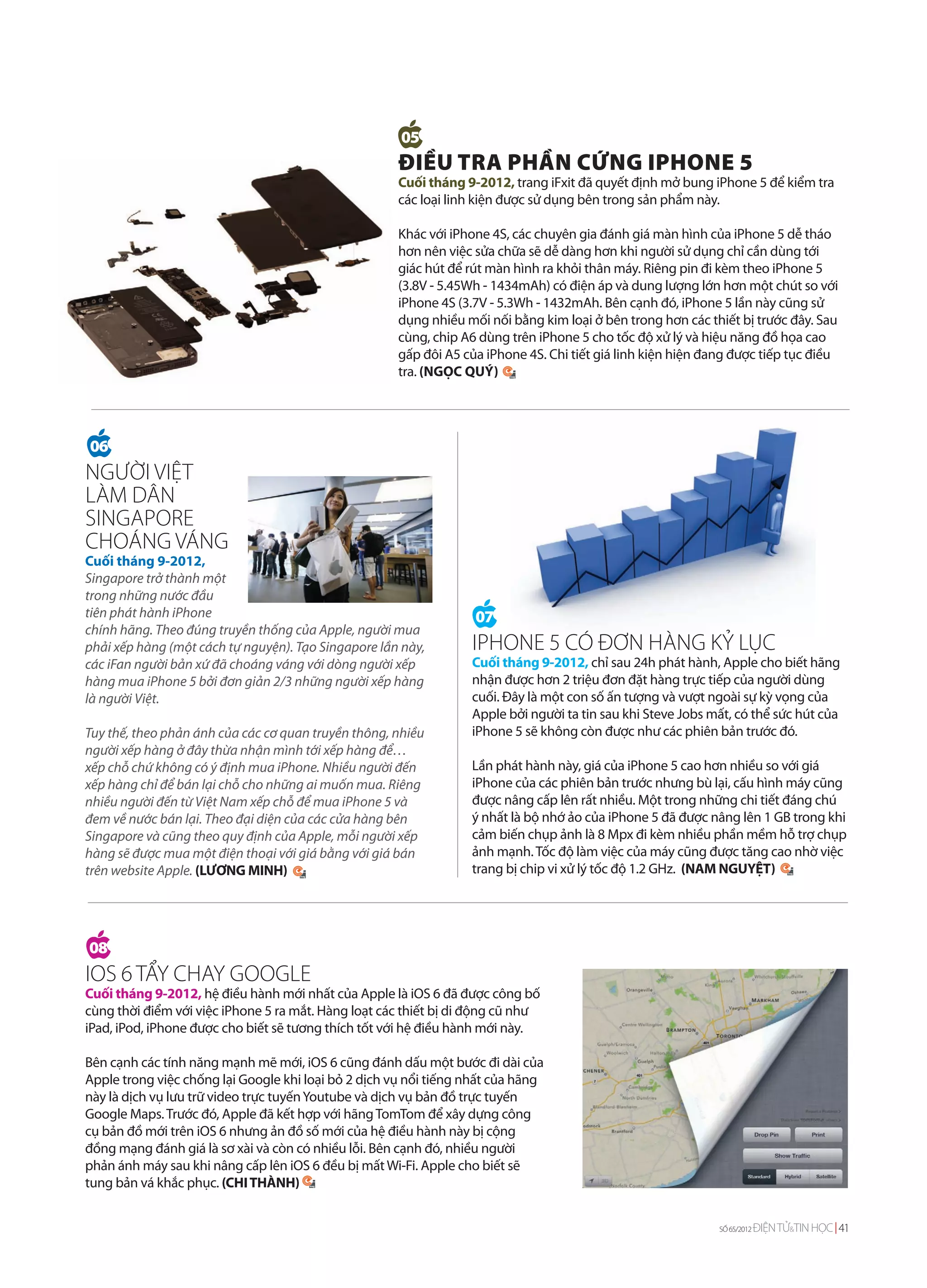 05
                                                     ĐIỀU TRA PHẦN CỨNG IPHONE 5
                                                     Cuối tháng 9-2012, trang iFxit đã quyết định mở bung iPhone 5 để kiểm tra
                                                     các loại linh kiện được sử dụng bên trong sản phẩm này.

                                                     Khác với iPhone 4S, các chuyên gia đánh giá màn hình của iPhone 5 dễ tháo
                                                     hơn nên việc sửa chữa sẽ dễ dàng hơn khi người sử dụng chỉ cần dùng tới
                                                     giác hút để rút màn hình ra khỏi thân máy. Riêng pin đi kèm theo iPhone 5
                                                     (3.8V - 5.45Wh - 1434mAh) có điện áp và dung lượng lớn hơn một chút so với
                                                     iPhone 4S (3.7V - 5.3Wh - 1432mAh. Bên cạnh đó, iPhone 5 lần này cũng sử
                                                     dụng nhiều mối nối bằng kim loại ở bên trong hơn các thiết bị trước đây. Sau
                                                     cùng, chip A6 dùng trên iPhone 5 cho tốc độ xử lý và hiệu năng đồ họa cao
                                                     gấp đôi A5 của iPhone 4S. Chi tiết giá linh kiện hiện đang được tiếp tục điều
                                                     tra. (NGỌC QUÝ)




06
NGƯỜI VIỆT
LÀM DÂN
SINGAPORE
CHOÁNG VÁNG
Cuối tháng 9-2012,
Singapore trở thành một
trong những nước đầu
tiên phát hành iPhone                                              07
chính hãng. Theo đúng truyền thống của Apple, người mua
phải xếp hàng (một cách tự nguyện). Tạo Singapore lần này,        IPHONE 5 CÓ ĐƠN HÀNG KỶ LỤC
các iFan người bản xứ đã choáng váng với dòng người xếp           Cuối tháng 9-2012, chỉ sau 24h phát hành, Apple cho biết hãng
hàng mua iPhone 5 bởi đơn giản 2/3 những người xếp hàng           nhận được hơn 2 triệu đơn đặt hàng trực tiếp của người dùng
là người Việt.                                                    cuối. Đây là một con số ấn tượng và vượt ngoài sự kỳ vọng của
                                                                  Apple bởi người ta tin sau khi Steve Jobs mất, có thể sức hút của
Tuy thế, theo phản ánh của các cơ quan truyền thông, nhiều        iPhone 5 sẽ không còn được như các phiên bản trước đó.
người xếp hàng ở đây thừa nhận mình tới xếp hàng để…
xếp chỗ chứ không có ý định mua iPhone. Nhiều người đến           Lần phát hành này, giá của iPhone 5 cao hơn nhiều so với giá
xếp hàng chỉ để bán lại chỗ cho những ai muốn mua. Riêng          iPhone của các phiên bản trước nhưng bù lại, cấu hình máy cũng
nhiều người đến từ Việt Nam xếp chỗ để mua iPhone 5 và            được nâng cấp lên rất nhiều. Một trong những chi tiết đáng chú
đem về nước bán lại. Theo đại diện của các cửa hàng bên           ý nhất là bộ nhớ ảo của iPhone 5 đã được nâng lên 1 GB trong khi
Singapore và cũng theo quy định của Apple, mỗi người xếp          cảm biến chụp ảnh là 8 Mpx đi kèm nhiều phần mềm hỗ trợ chụp
hàng sẽ được mua một điện thoại với giá bằng với giá bán          ảnh mạnh. Tốc độ làm việc của máy cũng được tăng cao nhờ việc
trên website Apple. (LƯƠNG MINH)                                  trang bị chip vi xử lý tốc độ 1.2 GHz. (NAM NGUYỆT)




08
IOS 6 TẨY CHAY GOOGLE
Cuối tháng 9-2012, hệ điều hành mới nhất của Apple là iOS 6 đã được công bố
cùng thời điểm với việc iPhone 5 ra mắt. Hàng loạt các thiết bị di động cũ như
iPad, iPod, iPhone được cho biết sẽ tương thích tốt với hệ điều hành mới này.

Bên cạnh các tính năng mạnh mẽ mới, iOS 6 cũng đánh dấu một bước đi dài của
Apple trong việc chống lại Google khi loại bỏ 2 dịch vụ nổi tiếng nhất của hãng
này là dịch vụ lưu trữ video trực tuyến Youtube và dịch vụ bản đồ trực tuyến
Google Maps. Trước đó, Apple đã kết hợp với hãng TomTom để xây dựng công
cụ bản đồ mới trên iOS 6 nhưng ản đồ số mới của hệ điều hành này bị cộng
đồng mạng đánh giá là sơ xài và còn có nhiều lỗi. Bên cạnh đó, nhiều người
phản ánh máy sau khi nâng cấp lên iOS 6 đều bị mất Wi-Fi. Apple cho biết sẽ
tung bản vá khắc phục. (CHI THÀNH)


                                                                                                             SỐ 65/2012   ĐIỆN TỬ&TIN HỌC 41
 