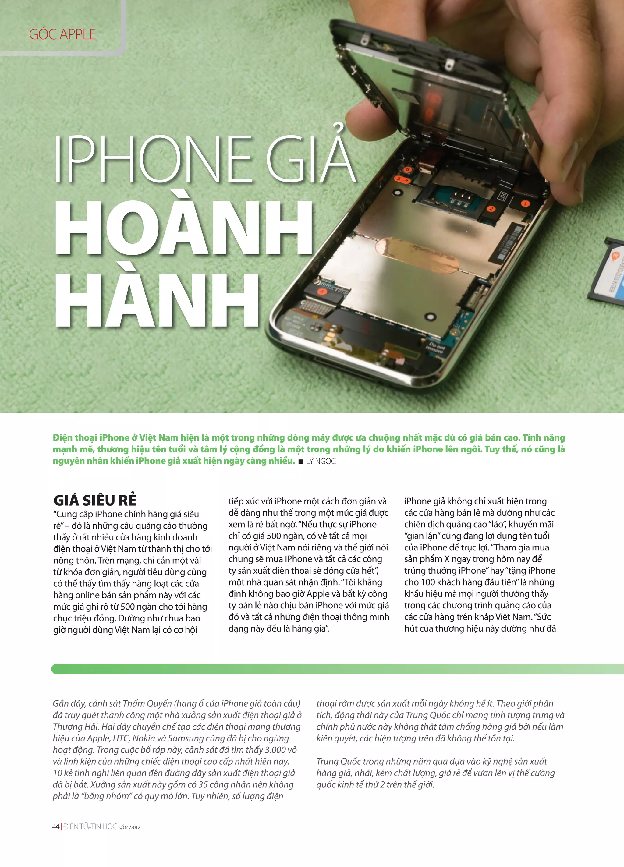 GÓC APPLE




  IPHONE GIẢ
  HOÀNH
  HÀNH
   Điện thoại iPhone ở Việt Nam hiện là một trong những dòng máy được ưa chuộng nhất mặc dù có giá bán cao. Tính năng
   mạnh mẽ, thương hiệu tên tuổi và tâm lý cộng đồng là một trong những lý do khiến iPhone lên ngôi. Tuy thế, nó cũng là
   nguyên nhân khiến iPhone giả xuất hiện ngày càng nhiều. LÝ NGỌC



   GIÁ SIÊU RẺ                                  tiếp xúc với iPhone một cách đơn giản và     iPhone giả không chỉ xuất hiện trong
   “Cung cấp iPhone chính hãng giá siêu         dễ dàng như thế trong một mức giá được       các cửa hàng bán lẻ mà dường như các
   rẻ” – đó là những câu quảng cáo thường       xem là rẻ bất ngờ. “Nếu thực sự iPhone       chiến dịch quảng cáo “láo”, khuyến mãi
   thấy ở rất nhiều cửa hàng kinh doanh         chỉ có giá 500 ngàn, có vẻ tất cả mọi        “gian lận” cũng đang lợi dụng tên tuổi
   điện thoại ở Việt Nam từ thành thị cho tới   người ở Việt Nam nói riêng và thế giới nói   của iPhone để trục lợi. “Tham gia mua
   nông thôn. Trên mạng, chỉ cần một vài        chung sẽ mua iPhone và tất cả các công       sản phẩm X ngay trong hôm nay để
   từ khóa đơn giản, người tiêu dùng cũng       ty sản xuất điện thoại sẽ đóng cửa hết”,     trúng thưởng iPhone” hay “tặng iPhone
   có thể thấy tìm thấy hàng loạt các cửa       một nhà quan sát nhận định. “Tôi khẳng       cho 100 khách hàng đầu tiên” là những
   hàng online bán sản phẩm này với các         định không bao giờ Apple và bất kỳ công      khẩu hiệu mà mọi người thường thấy
   mức giá ghi rõ từ 500 ngàn cho tới hàng      ty bán lẻ nào chịu bán iPhone với mức giá    trong các chương trình quảng cáo của
   chục triệu đồng. Dường như chưa bao          đó và tất cả những điện thoại thông minh     các cửa hàng trên khắp Việt Nam. “Sức
   giờ người dùng Việt Nam lại có cơ hội        dạng này đều là hàng giả”.                   hút của thương hiệu này dường như đã




   Gần đây, cảnh sát Thẩm Quyến (hang ổ của iPhone giả toàn cầu)      thoại rởm được sản xuất mỗi ngày không hề ít. Theo giới phân
   đã truy quét thành công một nhà xưởng sản xuất điện thoại giả ở    tích, động thái này của Trung Quốc chỉ mang tính tượng trưng và
   Thượng Hải. Hai dây chuyền chế tạo các điện thoại mang thương      chính phủ nước này không thật tâm chống hàng giả bởi nếu làm
   hiệu của Apple, HTC, Nokia và Samsung cũng đã bị cho ngừng         kiên quyết, các hiện tượng trên đã không thể tồn tại.
   hoạt động. Trong cuộc bố ráp này, cảnh sát đã tìm thấy 3.000 vỏ
   và linh kiện của những chiếc điện thoại cao cấp nhất hiện nay.     Trung Quốc trong những năm qua dựa vào kỹ nghệ sản xuất
   10 kẻ tình nghi liên quan đến đường dây sản xuất điện thoại giả    hàng giả, nhái, kém chất lượng, giá rẻ để vươn lên vị thế cường
   đã bị bắt. Xưởng sản xuất này gồm có 35 công nhân nên không        quốc kinh tế thứ 2 trên thế giới.
   phải là “băng nhóm” có quy mô lớn. Tuy nhiên, số lượng điện


   44 ĐIỆN TỬ&TIN HỌC SỐ 65/2012
 