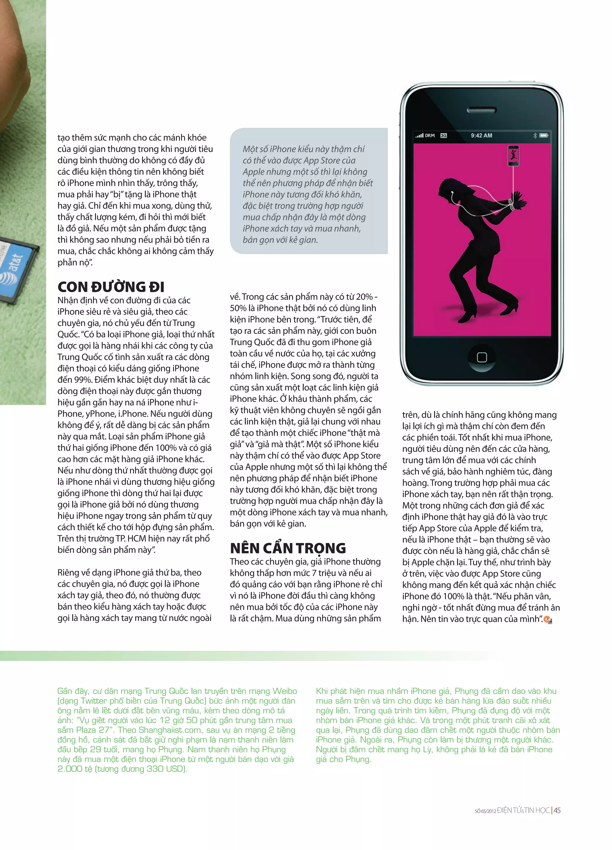 tạo thêm sức mạnh cho các mánh khóe
của giới gian thương trong khi người tiêu               Một số iPhone kiểu này thậm chí
dùng bình thường do không có đầy đủ                     có thể vào được App Store của
các điều kiện thông tin nên không biết                  Apple nhưng một số thì lại không
rõ iPhone mình nhìn thấy, trông thấy,                   thể nên phương pháp để nhận biết
mua phải hay “bị” tặng là iPhone thật                   iPhone này tương đối khó khăn,
hay giả. Chỉ đến khi mua xong, dùng thử,                đặc biệt trong trường hợp người
thấy chất lượng kém, đi hỏi thì mới biết                mua chấp nhận đây là một dòng
là đồ giả. Nếu một sản phẩm được tặng                   iPhone xách tay và mua nhanh,
thì không sao nhưng nếu phải bỏ tiền ra                 bán gọn với kẻ gian.
mua, chắc chắc không ai không cảm thấy
phẫn nộ”.

CON ĐƯỜNG ĐI
Nhận định về con đường đi của các                   về. Trong các sản phẩm này có từ 20% -
iPhone siêu rẻ và siêu giả, theo các                50% là iPhone thật bởi nó có dùng linh
chuyên gia, nó chủ yếu đến từ Trung                 kiện iPhone bên trong. “Trước tiên, để
Quốc. “Có ba loại iPhone giả, loại thứ nhất         tạo ra các sản phẩm này, giới con buôn
được gọi là hàng nhái khi các công ty của           Trung Quốc đã đi thu gom iPhone giả
Trung Quốc cố tình sản xuất ra các dòng             toàn cầu về nước của họ, tại các xưởng
điện thoại có kiểu dáng giống iPhone                tái chế, iPhone được mở ra thành từng
đến 99%. Điểm khác biệt duy nhất là các             nhóm linh kiện. Song song đó, người ta
dòng điện thoại này được gắn thương                 cũng sản xuất một loạt các linh kiện giả
hiệu gần gần hay na ná iPhone như i-                iPhone khác. Ở khâu thành phẩm, các
Phone, yPhone, i.Phone. Nếu người dùng              kỹ thuật viên không chuyên sẽ ngồi gắn           trên, dù là chính hãng cũng không mang
không để ý, rất dễ dàng bị các sản phẩm             các linh kiện thật, giả lại chung với nhau       lại lợi ích gì mà thậm chí còn đem đến
này qua mắt. Loại sản phẩm iPhone giả               để tạo thành một chiếc iPhone “thật mà           các phiền toái. Tốt nhất khi mua iPhone,
thứ hai giống iPhone đến 100% và có giá             giả” và “giả mà thật”. Một số iPhone kiểu        người tiêu dùng nên đến các cửa hàng,
cao hơn các mặt hàng giả iPhone khác.               này thậm chí có thể vào được App Store           trung tâm lớn để mua với các chính
Nếu như dòng thứ nhất thường được gọi               của Apple nhưng một số thì lại không thể         sách về giá, bảo hành nghiêm túc, đàng
là iPhone nhái vì dùng thương hiệu giống            nên phương pháp để nhận biết iPhone              hoàng. Trong trường hợp phải mua các
giống iPhone thì dòng thứ hai lại được              này tương đối khó khăn, đặc biệt trong           iPhone xách tay, bạn nên rất thận trọng.
gọi là iPhone giả bởi nó dùng thương                trường hợp người mua chấp nhận đây là            Một trong những cách đơn giả để xác
hiệu iPhone ngay trong sản phẩm từ quy              một dòng iPhone xách tay và mua nhanh,           định iPhone thật hay giả đó là vào trực
cách thiết kế cho tới hộp đựng sản phẩm.            bán gọn với kẻ gian.                             tiếp App Store của Apple để kiểm tra,
Trên thị trường TP. HCM hiện nay rất phổ                                                             nếu là iPhone thật – bạn thường sẽ vào
biến dòng sản phẩm này”.                            NÊN CẨN TRỌNG                                    được còn nếu là hàng giả, chắc chắn sẽ
                                                    Theo các chuyên gia, giá iPhone thường           bị Apple chặn lại. Tuy thế, như trình bày
Riêng về dạng iPhone giả thứ ba, theo               không thấp hơn mức 7 triệu và nếu ai             ở trên, việc vào được App Store cũng
các chuyên gia, nó được gọi là iPhone               đó quảng cáo với bạn rằng iPhone rẻ chỉ          không mang đến kết quả xác nhận chiếc
xách tay giả, theo đó, nó thường được               vì nó là iPhone đời đầu thì càng không           iPhone đó 100% là thật. “Nếu phân vân,
bán theo kiểu hàng xách tay hoặc được               nên mua bởi tốc độ của các iPhone này            nghi ngờ - tốt nhất đừng mua để tránh ân
gọi là hàng xách tay mang từ nước ngoài             là rất chậm. Mua dùng những sản phẩm             hận. Nên tin vào trực quan của mình”.




Gaàn ñaây, cö daân maïng Trung Quoác lan truyeàn treân maïng Weibo          Khi phaùt hieän mua nhaàm iPhone giaû, Phuïng ñaõ caàm dao vaøo khu
(daïng Twitter phoå bieán cuûa Trung Quoác) böùc aûnh moät ngöôøi ñaøn      mua saém treân vaø tìm cho ñöôïc keû baùn haøng löøa ñaûo suoát nhieàu
oâng naèm leâ leát döôùi ñaát beân vuõng maùu, keøm theo doøng moâ taû      ngaøy lieàn. Trong quaù trình tìm kieám, Phuïng ñaõ ñuïng ñoä vôùi moät
aûnh: “Vuï gieát ngöôøi vaøo luùc 12 giôø 50 phuùt gaàn trung taâm mua      nhoùm baùn iPhone giaû khaùc. Vaø trong moät phuùt tranh caõi xoâ xaùt
saém Plaza 27”. Theo Shanghaiist.com, sau vuï aùn maïng 2 tieáng            qua laïi, Phuïng ñaõ duøng dao ñaâm cheát moät ngöôøi thuoäc nhoùm baùn
ñoàng hoà, caûnh saùt ñaõ baét giöõ nghi phaïm laø nam thanh nieân laøm     iPhone giaû. Ngoaøi ra, Phuïng coøn laøm bò thöông moät ngöôøi khaùc.
ñaàu beáp 29 tuoåi, mang hoï Phuïng. Nam thanh nieân hoï Phuïng             Ngöôøi bò ñaâm cheát mang hoï Lyù, khoâng phaûi laø keû ñaõ baùn iPhone
naøy ñaõ mua moät ñieän thoaïi iPhone töø moät ngöôøi baùn daïo vôùi giaù   giaû cho Phuïng.
2.000 teä (töông ñöông 330 USD).




                                                                                                                          SỐ 65/2012   ĐIỆN TỬ&TIN HỌC 45
 