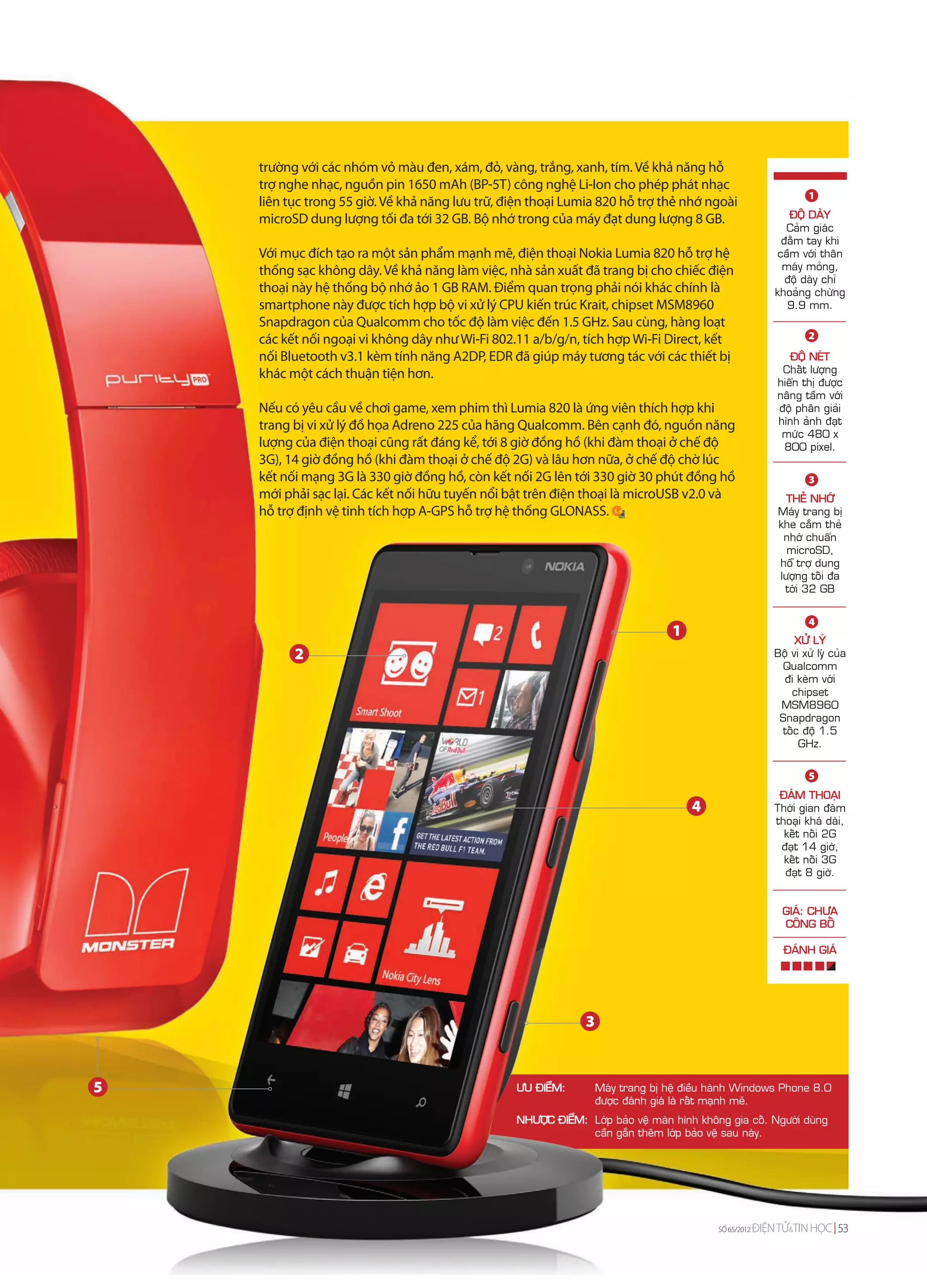 trường với các nhóm vỏ màu đen, xám, đỏ, vàng, trắng, xanh, tím. Về khả năng hỗ
    trợ nghe nhạc, nguồn pin 1650 mAh (BP-5T) công nghệ Li-Ion cho phép phát nhạc
                                                                                                                     1
    liên tục trong 55 giờ. Về khả năng lưu trữ, điện thoại Lumia 820 hỗ trợ thẻ nhớ ngoài
    microSD dung lượng tối đa tới 32 GB. Bộ nhớ trong của máy đạt dung lượng 8 GB.                              ÑOÄ DAØY
                                                                                                               Caûm giaùc
                                                                                                              ñaèm tay khi
    Với mục đích tạo ra một sản phẩm mạnh mẽ, điện thoại Nokia Lumia 820 hỗ trợ hệ                           caàm vôùi thaân
    thống sạc không dây. Về khả năng làm việc, nhà sản xuất đã trang bị cho chiếc điện                        maùy moûng,
                                                                                                               ñoä daøy chæ
    thoại này hệ thống bộ nhớ ảo 1 GB RAM. Điểm quan trọng phải nói khác chính là                           khoaûng chöøng
    smartphone này được tích hợp bộ vi xử lý CPU kiến trúc Krait, chipset MSM8960                              9.9 mm.
    Snapdragon của Qualcomm cho tốc độ làm việc đến 1.5 GHz. Sau cùng, hàng loạt
    các kết nối ngoại vi không dây như Wi-Fi 802.11 a/b/g/n, tích hợp Wi-Fi Direct, kết                              2

    nối Bluetooth v3.1 kèm tính năng A2DP, EDR đã giúp máy tương tác với các thiết bị                          ÑOÄ NEÙT
    khác một cách thuận tiện hơn.                                                                            Chaát löôïng
                                                                                                            hieån thò ñöôïc
                                                                                                            naâng taàm vôùi
    Nếu có yêu cầu về chơi game, xem phim thì Lumia 820 là ứng viên thích hợp khi                           ñoä phaân giaûi
    trang bị vi xử lý đồ họa Adreno 225 của hãng Qualcomm. Bên cạnh đó, nguồn năng                          hình aûnh ñaït
                                                                                                             möùc 480 x
    lượng của điện thoại cũng rất đáng kể, tới 8 giờ đồng hồ (khi đàm thoại ở chế độ                         800 pixel.
    3G), 14 giờ đồng hồ (khi đàm thoại ở chế độ 2G) và lâu hơn nữa, ở chế độ chờ lúc
    kết nối mạng 3G là 330 giờ đồng hồ, còn kết nối 2G lên tới 330 giờ 30 phút đồng hồ                               3
    mới phải sạc lại. Các kết nối hữu tuyến nổi bật trên điện thoại là microUSB v2.0 và                       THEÛ NHÔÙ
    hỗ trợ định vệ tinh tích hợp A-GPS hỗ trợ hệ thống GLONASS.                                             Maùy trang bò
                                                                                                            khe caém theû
                                                                                                             nhôù chuaån
                                                                                                              microSD,
                                                                                                            hoã trôï dung
                                                                                                            löôïng toái ña
                                                                                                             tôùi 32 GB


                                                                                                                     4
                                                                                  1
                                                                                                                 XÖÛ LYÙ
          2                                                                                                 Boä vi xöû lyù cuûa
                                                                                                             Qualcomm
                                                                                                              ñi keøm vôùi
                                                                                                                chipset
                                                                                                             MSM8960
                                                                                                             Snapdragon
                                                                                                             toác ñoä 1.5
                                                                                                                  GHz.

                                                                                                                     5
                                                                                                             ÑAØM THOAÏI
                                                                                      4                     Thôøi gian ñaøm
                                                                                                            thoaïi khaù daøi,
                                                                                                              keát noái 2G
                                                                                                             ñaït 14 giôø,
                                                                                                              keát noái 3G
                                                                                                              ñaït 8 giôø.


                                                                                                              GIAÙ: CHÖA
                                                                                                              COÂNG BOÁ

                                                                                                              ÑAÙNH GIAÙ




                                                               3



5                                                ÖU ÑIEÅM:         Maùy trang bò heä ñieàu haønh Windows Phone 8.0
                                                                   ñöôïc ñaùnh giaù laø raát maïnh meõ.
                                                 NHÖÔÏC ÑIEÅM: Lôùp baûo veä maøn hình khoâng gia coá. Ngöôøi duøng
                                                               caàn gaén theâm lôùp baûo veä sau naøy.




                                                                                           SỐ 64/2012
                                                                                           SỐ 65/2012   ĐIỆN TỬ&TIN HỌC 53
                                                                                                               &
 