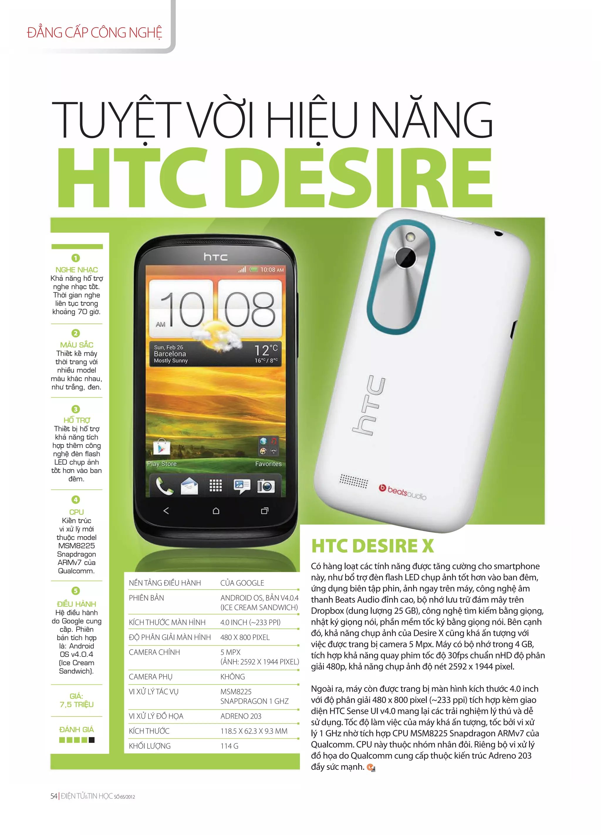 ĐẲNG CẤP CÔNG NGHỆ




   TUYỆT VỜI HIỆU NĂNG
   HTC DESIRE
           1
     NGHE NHAÏC
   Khaû naêng hoã trôï
    nghe nhaïc toát.
    Thôøi gian nghe
     lieân tuïc trong
   khoaûng 70 giôø.


           2
      MAØU SAÉC
    Thieát keá maùy
    thôøi trang vôùi
     nhieàu model
   maøu khaùc nhau,
   nhö traéng, ñen.


           3
        HOÃ TRÔÏ
    Thieát bò hoã trôï
    khaû naêng tích
   hôïp theâm coâng
    ngheä ñeøn flash
    LED chuïp aûnh
   toát hôn vaøo ban
         ñeâm.

           4
          CPU
       Kieán truùc
      vi xöû lyù môùi
     thuoäc model
      MSM8225
     Snapdragon
                                                                                HTC DESIRE X
     ARMv7 cuûa
      Qualcomm.
                                                                                Có hàng loạt các tính năng được tăng cường cho smartphone
                                                                                này, như bổ trợ đèn flash LED chụp ảnh tốt hơn vào ban đêm,
                             NỀN TẢNG ĐIỀU HÀNH      CỦA GOOGLE
           5                                                                    ứng dụng biên tập phin, ảnh ngay trên máy, công nghệ âm
    ÑIEÀU HAØNH
                             PHIÊN BẢN               ANDROID OS, BẢN V4.0.4     thanh Beats Audio đỉnh cao, bộ nhớ lưu trữ đám mây trên
                                                     (ICE CREAM SANDWICH)       Dropbox (dung lượng 25 GB), công nghệ tìm kiếm bằng giọng,
    Heä ñieàu haønh
   do Google cung            KÍCH THƯỚC MÀN HÌNH     4.0 INCH (~233 PPI)        nhật ký giọng nói, phần mềm tốc ký bằng giọng nói. Bên cạnh
     caáp. Phieân
    baûn tích hôïp           ĐỘ PHÂN GIẢI MÀN HÌNH   480 X 800 PIXEL            đó, khả năng chụp ảnh của Desire X cũng khá ấn tượng với
     laø: Android                                                               việc được trang bị camera 5 Mpx. Máy có bộ nhớ trong 4 GB,
      OS v4.0.4              CAMERA CHÍNH            5 MPX                      tích hợp khả năng quay phim tốc độ 30fps chuẩn nHD độ phân
     (Ice Cream                                      (ẢNH: 2592 Х 1944 PIXEL)
     Sandwich).
                                                                                giải 480p, khả năng chụp ảnh độ nét 2592 х 1944 pixel.
                             CAMERA PHỤ              KHÔNG
                             VI XỬ LÝ TÁC VỤ         MSM8225                    Ngoài ra, máy còn được trang bị màn hình kích thước 4.0 inch
         GIAÙ:
      7,5 TRIEÄU                                     SNAPDRAGON 1 GHZ           với độ phân giải 480 x 800 pixel (~233 ppi) tích hợp kèm giao
                                                                                diện HTC Sense UI v4.0 mang lại các trải nghiệm lý thú và dễ
                             VI XỬ LÝ ĐỒ HỌA         ADRENO 203
                                                                                sử dụng. Tốc độ làm việc của máy khá ấn tượng, tốc bởi vi xử
      ÑAÙNH GIAÙ             KÍCH THƯỚC              118.5 X 62.3 X 9.3 MM      lý 1 GHz nhờ tích hợp CPU MSM8225 Snapdragon ARMv7 của
                             KHỐI LƯỢNG              114 G                      Qualcomm. CPU này thuộc nhóm nhân đôi. Riêng bộ vi xử lý
                                                                                đồ họa do Qualcomm cung cấp thuộc kiến trúc Adreno 203
                                                                                đầy sức mạnh.


   54 ĐIỆN TỬ&TIN HỌC SỐ 65/2012
 
