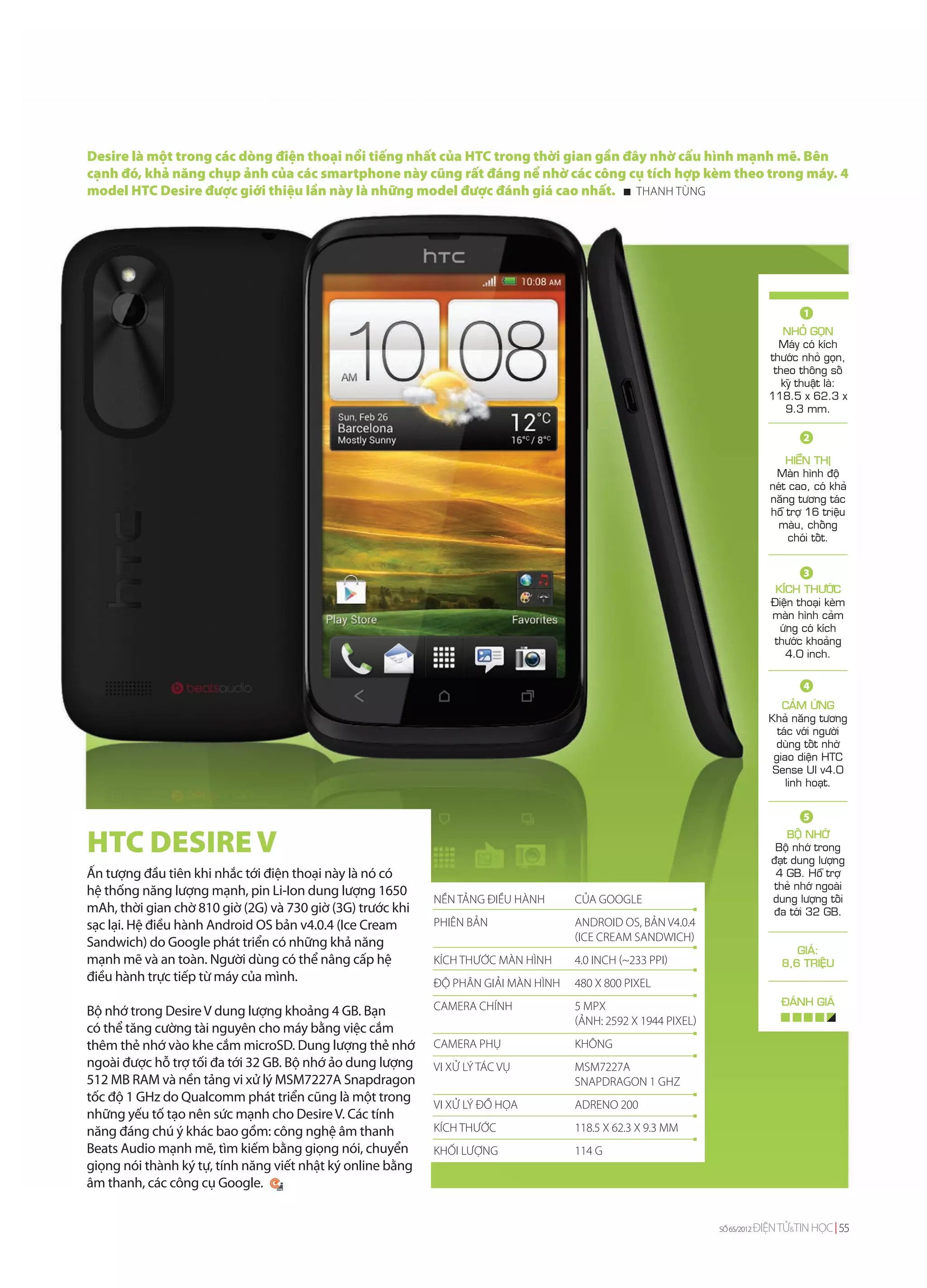 Desire là một trong các dòng điện thoại nổi tiếng nhất của HTC trong thời gian gần đây nhờ cấu hình mạnh mẽ. Bên
cạnh đó, khả năng chụp ảnh của các smartphone này cũng rất đáng nể nhờ các công cụ tích hợp kèm theo trong máy. 4
model HTC Desire được giới thiệu lần này là những model được đánh giá cao nhất. THANH TÙNG




                                                                                                                                      1
                                                                                                                                 NHOÛ GOÏN
                                                                                                                                Maùy coù kích
                                                                                                                              thöôùc nhoû goïn,
                                                                                                                               theo thoâng soá
                                                                                                                                 kyõ thuaät laø:
                                                                                                                              118.5 x 62.3 x
                                                                                                                                  9.3 mm.

                                                                                                                                      2

                                                                                                                                   HIEÅN THÒ
                                                                                                                                Maøn hình ñoä
                                                                                                                               neùt cao, coù khaû
                                                                                                                               naêng töông taùc
                                                                                                                               hoã trôï 16 trieäu
                                                                                                                                maøu, choáng
                                                                                                                                    choùi toát.


                                                                                                                                      3
                                                                                                                                KÍCH THÖÔÙC
                                                                                                                               Ñieän thoaïi keøm
                                                                                                                               maøn hình caûm
                                                                                                                                 öùng coù kích
                                                                                                                               thöôùc khoaûng
                                                                                                                                  4.0 inch.

                                                                                                                                      4
                                                                                                                                 CAÛM ÖÙNG
                                                                                                                              Khaû naêng töông
                                                                                                                                taùc vôùi ngöôøi
                                                                                                                                duøng toát nhôø
                                                                                                                               giao dieän HTC
                                                                                                                               Sense UI v4.0
                                                                                                                                  linh hoaït.


                                                                                                                                      5

HTC DESIRE V                                                                                                                       BOÄ NHÔÙ
                                                                                                                                Boä nhôù trong
                                                                                                                               ñaït dung löôïng
Ấn tượng đầu tiên khi nhắc tới điện thoại này là nó có                                                                          4 GB. Hoã trôï
                                                                                                                                theû nhôù ngoaøi
hệ thống năng lượng mạnh, pin Li-Ion dung lượng 1650
                                                            NỀN TẢNG ĐIỀU HÀNH      CỦA GOOGLE                                 dung löôïng toái
mAh, thời gian chờ 810 giờ (2G) và 730 giờ (3G) trước khi                                                                      ña tôùi 32 GB.
sạc lại. Hệ điều hành Android OS bản v4.0.4 (Ice Cream      PHIÊN BẢN               ANDROID OS, BẢN V4.0.4
Sandwich) do Google phát triển có những khả năng                                    (ICE CREAM SANDWICH)
                                                                                                                                    GIAÙ:
mạnh mẽ và an toàn. Người dùng có thể nâng cấp hệ           KÍCH THƯỚC MÀN HÌNH     4.0 INCH (~233 PPI)                          8,6 TRIEÄU
điều hành trực tiếp từ máy của mình.                        ĐỘ PHÂN GIẢI MÀN HÌNH   480 X 800 PIXEL
                                                            CAMERA CHÍNH            5 MPX                                        ÑAÙNH GIAÙ
Bộ nhớ trong Desire V dung lượng khoảng 4 GB. Bạn
                                                                                    (ẢNH: 2592 Х 1944 PIXEL)
có thể tăng cường tài nguyên cho máy bằng việc cắm
thêm thẻ nhớ vào khe cắm microSD. Dung lượng thẻ nhớ        CAMERA PHỤ              KHÔNG
ngoài được hỗ trợ tối đa tới 32 GB. Bộ nhớ ảo dung lượng    VI XỬ LÝ TÁC VỤ         MSM7227A
512 MB RAM và nền tảng vi xử lý MSM7227A Snapdragon                                 SNAPDRAGON 1 GHZ
tốc độ 1 GHz do Qualcomm phát triển cũng là một trong
                                                            VI XỬ LÝ ĐỒ HỌA         ADRENO 200
những yếu tố tạo nên sức mạnh cho Desire V. Các tính
năng đáng chú ý khác bao gồm: công nghệ âm thanh            KÍCH THƯỚC              118.5 X 62.3 X 9.3 MM
Beats Audio mạnh mẽ, tìm kiếm bằng giọng nói, chuyển        KHỐI LƯỢNG              114 G
giọng nói thành ký tự, tính năng viết nhật ký online bằng
âm thanh, các công cụ Google.


                                                                                                               SỐ 65/2012   ĐIỆN TỬ&TIN HỌC 55
 