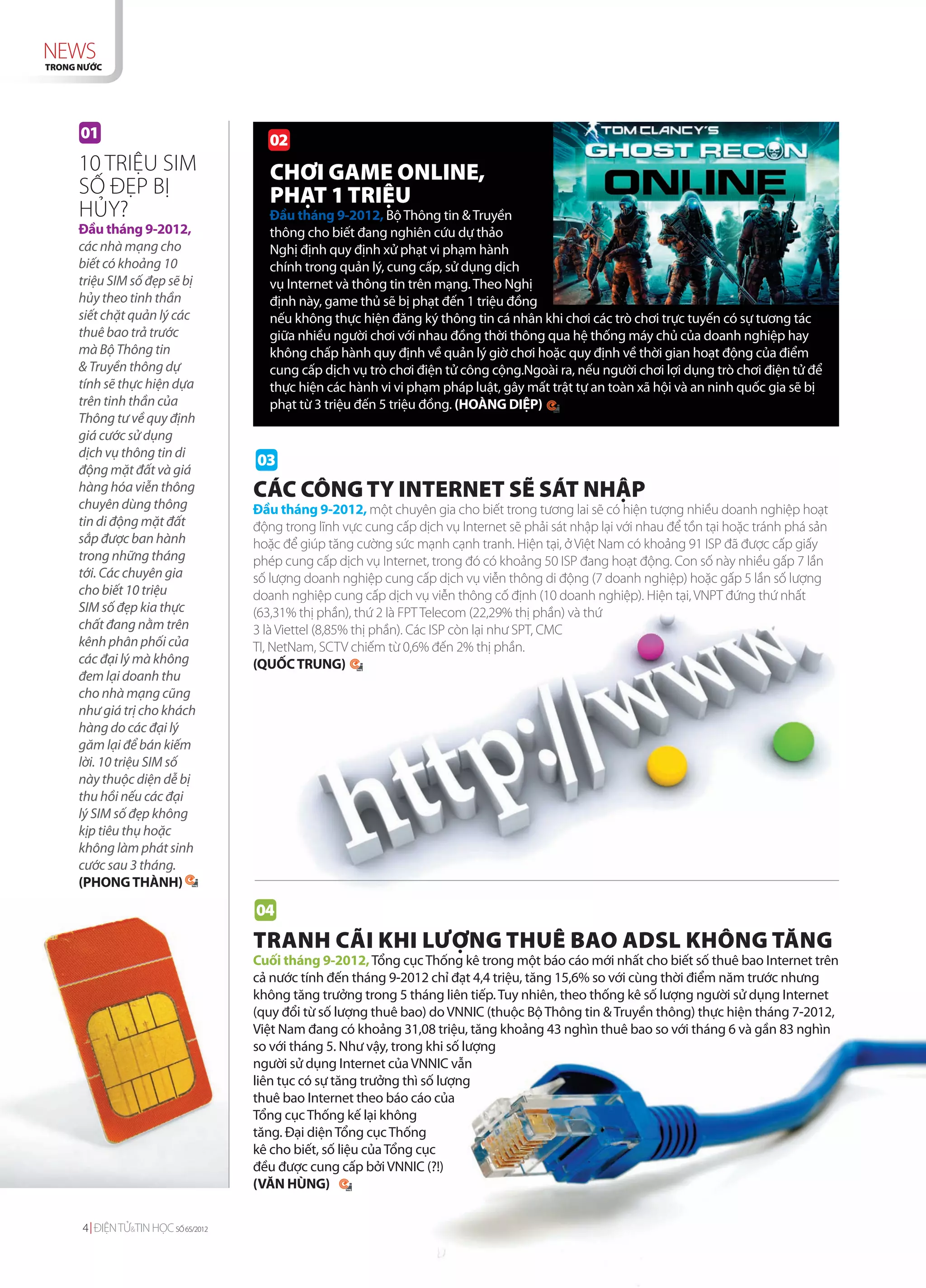 NEWS
TRONG NƯỚC




      01                                02
     10 TRIỆU SIM                       CHƠI GAME ONLINE,
     SỐ ĐẸP BỊ                          PHẠT 1 TRIỆU
     HỦY?                               Đầu tháng 9-2012, Bộ Thông tin & Truyền
     Đầu tháng 9-2012,                  thông cho biết đang nghiên cứu dự thảo
     các nhà mạng cho                   Nghị định quy định xử phạt vi phạm hành
     biết có khoảng 10                  chính trong quản lý, cung cấp, sử dụng dịch
     triệu SIM số đẹp sẽ bị             vụ Internet và thông tin trên mạng. Theo Nghị
     hủy theo tinh thần                 định này, game thủ sẽ bị phạt đến 1 triệu đồng
     siết chặt quản lý các              nếu không thực hiện đăng ký thông tin cá nhân khi chơi các trò chơi trực tuyến có sự tương tác
     thuê bao trả trước                 giữa nhiều người chơi với nhau đồng thời thông qua hệ thống máy chủ của doanh nghiệp hay
     mà Bộ Thông tin                    không chấp hành quy định về quản lý giờ chơi hoặc quy định về thời gian hoạt động của điểm
     & Truyền thông dự                  cung cấp dịch vụ trò chơi điện tử công cộng.Ngoài ra, nếu người chơi lợi dụng trò chơi điện tử để
     tính sẽ thực hiện dựa              thực hiện các hành vi vi phạm pháp luật, gây mất trật tự an toàn xã hội và an ninh quốc gia sẽ bị
     trên tinh thần của                 phạt từ 3 triệu đến 5 triệu đồng. (HOÀNG DIỆP)
     Thông tư về quy định
     giá cước sử dụng
     dịch vụ thông tin di
                                     03
     động mặt đất và giá
     hàng hóa viễn thông             CÁC CÔNG TY INTERNET SẼ SÁT NHẬP
     chuyên dùng thông               Đầu tháng 9-2012, một chuyên gia cho biết trong tương lai sẽ có hiện tượng nhiều doanh nghiệp hoạt
     tin di động mặt đất             động trong lĩnh vực cung cấp dịch vụ Internet sẽ phải sát nhập lại với nhau để tồn tại hoặc tránh phá sản
     sắp được ban hành               hoặc để giúp tăng cường sức mạnh cạnh tranh. Hiện tại, ở Việt Nam có khoảng 91 ISP đã được cấp giấy
     trong những tháng               phép cung cấp dịch vụ Internet, trong đó có khoảng 50 ISP đang hoạt động. Con số này nhiều gấp 7 lần
     tới. Các chuyên gia             số lượng doanh nghiệp cung cấp dịch vụ viễn thông di động (7 doanh nghiệp) hoặc gấp 5 lần số lượng
     cho biết 10 triệu               doanh nghiệp cung cấp dịch vụ viễn thông cố định (10 doanh nghiệp). Hiện tại, VNPT đứng thứ nhất
     SIM số đẹp kia thực             (63,31% thị phần), thứ 2 là FPT Telecom (22,29% thị phần) và thứ
     chất đang nằm trên              3 là Viettel (8,85% thị phần). Các ISP còn lại như SPT, CMC
     kênh phân phối của              TI, NetNam, SCTV chiếm từ 0,6% đến 2% thị phần.
     các đại lý mà không             (QUỐC TRUNG)
     đem lại doanh thu
     cho nhà mạng cũng
     như giá trị cho khách
     hàng do các đại lý
     găm lại để bán kiếm
     lời. 10 triệu SIM số
     này thuộc diện dễ bị
     thu hồi nếu các đại
     lý SIM số đẹp không
     kịp tiêu thụ hoặc
     không làm phát sinh
     cước sau 3 tháng.
     (PHONG THÀNH)

                                     04
                                     TRANH CÃI KHI LƯỢNG THUÊ BAO ADSL KHÔNG TĂNG
                                     Cuối tháng 9-2012, Tổng cục Thống kê trong một báo cáo mới nhất cho biết số thuê bao Internet trên
                                     cả nước tính đến tháng 9-2012 chỉ đạt 4,4 triệu, tăng 15,6% so với cùng thời điểm năm trước nhưng
                                     không tăng trưởng trong 5 tháng liên tiếp. Tuy nhiên, theo thống kê số lượng người sử dụng Internet
                                     (quy đổi từ số lượng thuê bao) do VNNIC (thuộc Bộ Thông tin & Truyền thông) thực hiện tháng 7-2012,
                                     Việt Nam đang có khoảng 31,08 triệu, tăng khoảng 43 nghìn thuê bao so với tháng 6 và gần 83 nghìn
                                     so với tháng 5. Như vậy, trong khi số lượng
                                     người sử dụng Internet của VNNIC vẫn
                                     liên tục có sự tăng trưởng thì số lượng
                                     thuê bao Internet theo báo cáo của
                                     Tổng cục Thống kế lại không
                                     tăng. Đại diện Tổng cục Thống
                                     kê cho biết, số liệu của Tổng cục
                                     đều được cung cấp bởi VNNIC (?!)
                                     (VĂN HÙNG)


      4 ĐIỆN TỬ&TIN HỌC SỐ 65/2012
 