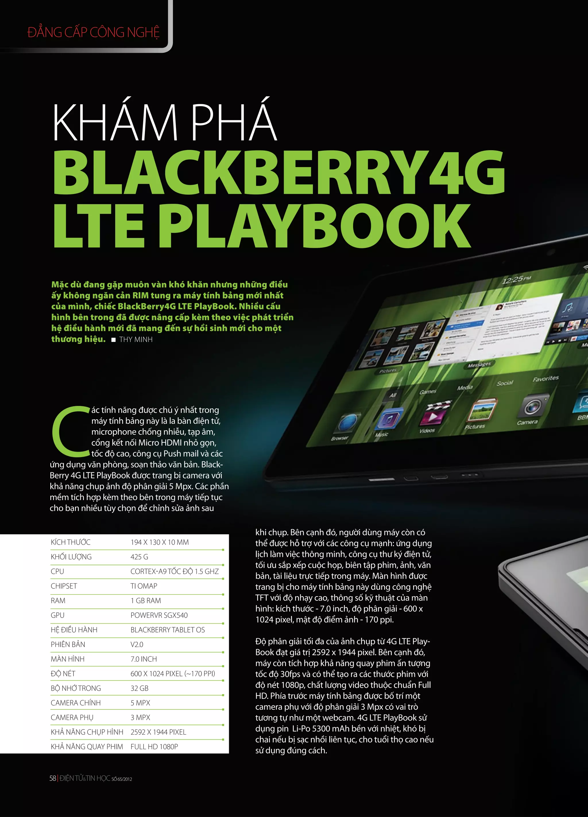 ĐẲNG CẤP CÔNG NGHỆ




   KHÁM PHÁ
   BLACKBERRY4G
   LTE PLAYBOOK
   Mặc dù đang gặp muôn vàn khó khăn nhưng những điều
   ấy không ngăn cản RIM tung ra máy tính bảng mới nhất
   của mình, chiếc BlackBerry4G LTE PlayBook. Nhiều cấu
   hình bên trong đã được nâng cấp kèm theo việc phát triển
   hệ điều hành mới đã mang đến sự hồi sinh mới cho một
   thương hiệu.    THY MINH




   C
              ác tính năng được chú ý nhất trong
              máy tính bảng này là la bàn điện tử,
              microphone chống nhiễu, tạp âm,
              cổng kết nối Micro HDMI nhỏ gọn,
              tốc độ cao, công cụ Push mail và các
   ứng dụng văn phòng, soạn thảo văn bản. Black-
   Berry 4G LTE PlayBook được trang bị camera với
   khả năng chụp ảnh độ phân giải 5 Mpx. Các phần
   mềm tích hợp kèm theo bên trong máy tiếp tục
   cho bạn nhiều tùy chọn để chỉnh sửa ảnh sau

                                                            khi chụp. Bên cạnh đó, người dùng máy còn có
   KÍCH THƯỚC                 194 X 130 X 10 MM             thể được hỗ trợ với các công cụ mạnh: ứng dụng
   KHỐI LƯỢNG                 425 G                         lịch làm việc thông minh, công cụ thư ký điện tử,
                                                            tối ưu sắp xếp cuộc họp, biên tập phim, ảnh, văn
   CPU                        CORTEX-A9 TỐC ĐỘ 1.5 GHZ
                                                            bản, tài liệu trực tiếp trong máy. Màn hình được
   CHIPSET                    TI OMAP                       trang bị cho máy tính bảng này dùng công nghệ
   RAM                        1 GB RAM                      TFT với độ nhạy cao, thông số kỹ thuật của màn
                                                            hình: kích thước - 7.0 inch, độ phân giải - 600 x
   GPU                        POWERVR SGX540
                                                            1024 pixel, mật độ điểm ảnh - 170 ppi.
   HỆ ĐIỀU HÀNH               BLACKBERRY TABLET OS
   PHIÊN BẢN                  V2.0                          Độ phân giải tối đa của ảnh chụp từ 4G LTE Play-
                                                            Book đạt giá trị 2592 x 1944 pixel. Bên cạnh đó,
   MÀN HÌNH                   7.0 INCH
                                                            máy còn tích hợp khả năng quay phim ấn tượng
   ĐỘ NÉT                     600 X 1024 PIXEL (~170 PPI)   tốc độ 30fps và có thể tạo ra các thước phim với
   BỘ NHỚ TRONG               32 GB                         độ nét 1080p, chất lượng video thuộc chuẩn Full
                                                            HD. Phía trước máy tính bảng được bố trí một
   CAMERA CHÍNH               5 MPX
                                                            camera phụ với độ phân giải 3 Mpx có vai trò
   CAMERA PHỤ                 3 MPX                         tương tự như một webcam. 4G LTE PlayBook sử
   KHẢ NĂNG CHỤP HÌNH 2592 X 1944 PIXEL                     dụng pin Li-Po 5300 mAh bền với nhiệt, khó bị
                                                            chai nếu bị sạc nhồi liên tục, cho tuổi thọ cao nếu
   KHẢ NĂNG QUAY PHIM FULL HD 1080P
                                                            sử dụng đúng cách.


  58 ĐIỆN TỬ&TIN HỌC SỐ 64/2012
                        65/2012
 