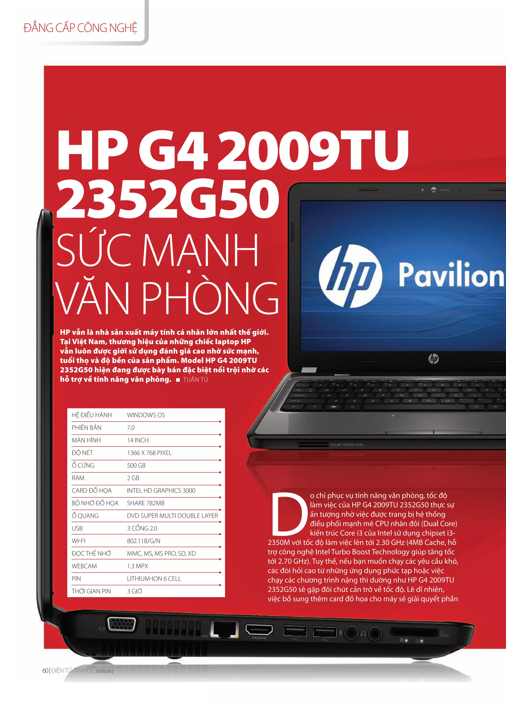 ĐẲNG CẤP CÔNG NGHỆ




      HP G4 2009TU
      2352G50
       SỨC MẠNH
       VĂN PHÒNG
         HP vẫn là nhà sản xuất máy tính cá nhân lớn nhất thế giới.
         Tại Việt Nam, thương hiệu của những chiếc laptop HP
         vẫn luôn được giới sử dụng đánh giá cao nhờ sức mạnh,
         tuổi thọ và độ bền của sản phẩm. Model HP G4 2009TU
         2352G50 hiện đang được bày bán đặc biệt nổi trội nhờ các
         hỗ trợ về tính năng văn phòng.    TUẤN TÚ




             HỆ ĐIỀU HÀNH         WINDOWS OS
             PHIÊN BẢN            7.0
             MÀN HÌNH             14 INCH
             ĐỘ NÉT               1366 X 768 PIXEL
             Ổ CỨNG               500 GB




                                                                  D
             RAM                  2 GB
             CARD ĐỒ HỌA          INTEL HD GRAPHICS 3000
                                                                                o chỉ phục vụ tính năng văn phòng, tốc độ
             BỘ NHỚ ĐỒ HỌA        SHARE 782MB                                   làm việc của HP G4 2009TU 2352G50 thực sự
             Ổ QUANG              DVD SUPER MULTI DOUBLE LAYER                  ấn tượng nhờ việc được trang bị hệ thống
                                                                                điều phối mạnh mẽ CPU nhân đôi (Dual Core)
             USB                  3 CỔNG 2.0
                                                                                kiến trúc Core i3 của Intel sử dụng chipset i3-
             WI-FI                802.11B/G/N                     2350M với tốc độ làm việc lên tới 2.30 GHz (4MB Cache, hỗ
             ĐỌC THẺ NHỚ          MMC, MS, MS PRO, SD, XD         trợ công nghệ Intel Turbo Boost Technology giúp tăng tốc
                                                                  tới 2.70 GHz). Tuy thế, nếu bạn muốn chạy các yêu cầu khó,
             WEBCAM               1.3 MPX
                                                                  các đòi hỏi cao từ những ứng dụng phức tạp hoặc việc
             PIN                  LITHIUM-ION 6 CELL              chạy các chương trình nặng thì dường như HP G4 2009TU
             THỜI GIAN PIN        3 GIỜ                           2352G50 sẽ gặp đôi chút cản trở về tốc độ. Lẽ dĩ nhiên,
                                                                  việc bổ sung thêm card đồ họa cho máy sẽ giải quyết phần




  60 ĐIỆN TỬ&TIN HỌC SỐ 64/2012
                        65/2012
 