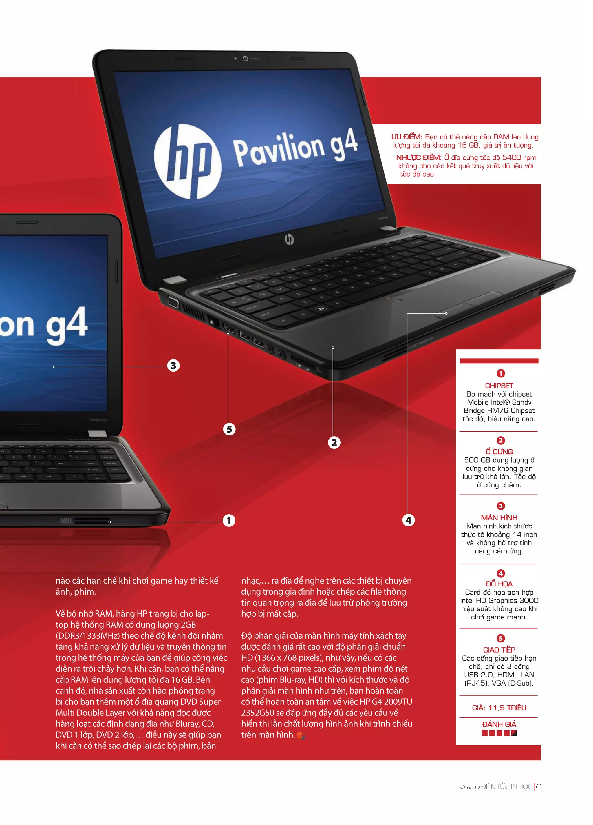 ÖU ÑIEÅM: Baïn coù theå naâng caáp RAM leân dung
                                                                                            löôïng toái ña khoaûng 16 GB, giaù trò aán töôïng.
                                                                                             NHÖÔÏC ÑIEÅM: OÅ ñóa cöùng toác ñoä 5400 rpm
                                                                                             khoâng cho caùc keát quaû truy xuaát döõ lieäu vôùi
                                                                                              toác ñoä cao.




                               3
                                                                                                                                     1
                                                                                                                              CHIPSET
                                                                                                                      Bo maïch vôùi chipset
                                                                                                                       Mobile Intel® Sandy
                                                                                                                     Bridge HM76 Chipset
                                                                                                                     toác ñoä, hieäu naêng cao.
                                              5
                                                                                                                                     2
                                                                           2
                                                                                                                              OÅ CÖÙNG
                                                                                                                      500 GB dung löôïng oå
                                                                                                                      cöùng cho khoâng gian
                                                                                                                     löu tröõ khaù lôùn. Toác ñoä
                                                                                                                          oå cöùng chaäm.


                                                                                                                                     3

                                                                                                4                          MAØN HÌNH
                                              1                                                                       Maøn hình kích thöôùc
                                                                                                                    thöïc teá khoaûng 14 inch
                                                                                                                      vaø khoâng hoã trôï tính
                                                                                                                         naêng caûm öùng.


                                                                                                                                     4
nào các hạn chế khi chơi game hay thiết kế        nhạc,… ra đĩa để nghe trên các thiết bị chuyên                              ÑOÀ HOÏA
ảnh, phim.                                        dụng trong gia đình hoặc chép các file thông                        Card ñoà hoïa tích hôïp
                                                  tin quan trọng ra đĩa để lưu trữ phòng trường                     Intel HD Graphics 3000
                                                                                                                     hieäu suaát khoâng cao khi
Về bộ nhớ RAM, hãng HP trang bị cho lap-          hợp bị mất cắp.                                                        chôi game maïnh.
top hệ thống RAM có dung lượng 2GB
(DDR3/1333MHz) theo chế độ kênh đôi nhằm          Độ phân giải của màn hình máy tính xách tay                                        5
tăng khả năng xử lý dữ liệu và truyền thông tin   được đánh giá rất cao với độ phân giải chuẩn                             GIAO TIEÁP
trong hệ thống máy của bạn để giúp công việc      HD (1366 x 768 pixels), như vậy, nếu có các                       Caùc coång giao tieáp haïn
diễn ra trôi chảy hơn. Khi cần, bạn có thể nâng   nhu cầu chơi game cao cấp, xem phim độ nét                          cheá, chæ coù 3 coång
                                                                                                                    USB 2.0, HDMI, LAN
cấp RAM lên dung lượng tối đa 16 GB. Bên          cao (phim Blu-ray, HD) thì với kích thước và độ                    (RJ45), VGA (D-Sub).
cạnh đó, nhà sản xuất còn hào phóng trang         phân giải màn hình như trên, bạn hoàn toàn
bị cho bạn thêm một ổ đĩa quang DVD Super         có thể hoàn toàn an tâm về việc HP G4 2009TU
                                                                                                                        GIAÙ: 11,5 TRIEÄU
Multi Double Layer với khả năng đọc được          2352G50 sẽ đáp ứng đầy đủ các yêu cầu về
hàng loạt các định dạng đĩa như Bluray, CD,       hiển thị lẫn chất lượng hình ảnh khi trình chiếu                              ÑAÙNH GIAÙ
DVD 1 lớp, DVD 2 lớp,… điều này sẽ giúp bạn       trên màn hình.
khi cần có thể sao chép lại các bộ phim, bản



                                                                                                                   SỐ 64/2012
                                                                                                                   SỐ 65/2012   ĐIỆN TỬ&TIN HỌC 61
                                                                                                                                       &
 