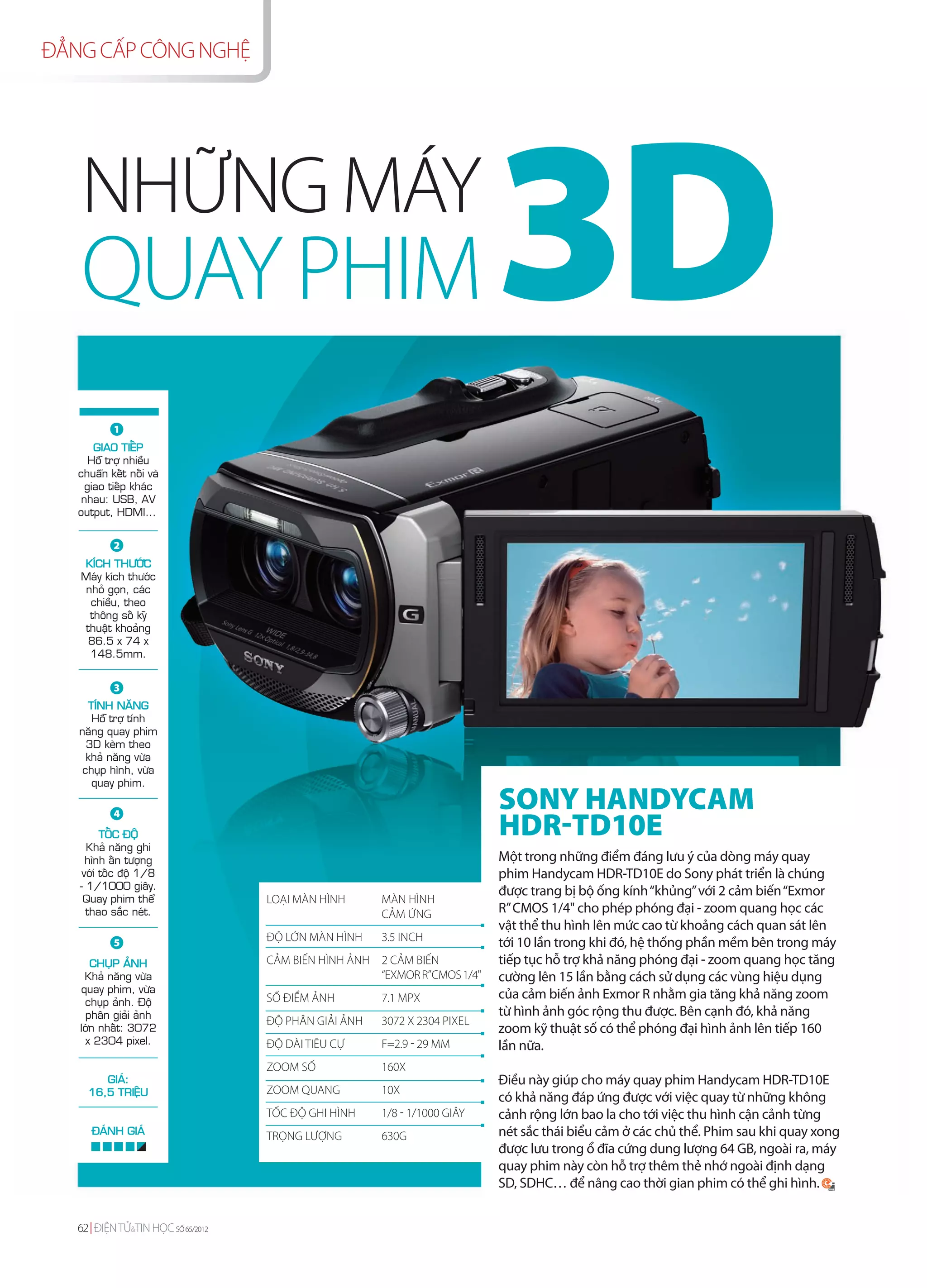ĐẲNG CẤP CÔNG NGHỆ




   NHỮNG MÁY
   QUAY PHIM                                                              3D
           1
       GIAO TIEÁP
      Hoã trôï nhieàu
   chuaån keát noái vaø
     giao tieáp khaùc
    nhau: USB, AV
   output, HDMI…


           2
   KÍCH THÖÔÙC
   Maùy kích thöôùc
    nhoû goïn, caùc
     chieàu, theo
     thoâng soá kyõ
   thuaät khoaûng
    86.5 x 74 x
     148.5mm.


           3
     TÍNH NAÊNG
      Hoã trôï tính
   naêng quay phim
     3D keøm theo
     khaû naêng vöøa
    chuïp hình, vöøa
      quay phim.

                                                                          SONY HANDYCAM
                                                                          HDR-TD10E
           4
         TOÁC ÑOÄ
     Khaû naêng ghi
     hình aán töôïng                                                      Một trong những điểm đáng lưu ý của dòng máy quay
    vôùi toác ñoä 1/8                                                     phim Handycam HDR-TD10E do Sony phát triển là chúng
   - 1/1000 giaây.
                                                                          được trang bị bộ ống kính “khủng” với 2 cảm biến “Exmor
    Quay phim theå                 LOẠI MÀN HÌNH      MÀN HÌNH
     thao saéc neùt.                                  CẢM ỨNG             R” CMOS 1/4" cho phép phóng đại - zoom quang học các
                                                                          vật thể thu hình lên mức cao từ khoảng cách quan sát lên
           5                       ĐỘ LỚN MÀN HÌNH    3.5 INCH            tới 10 lần trong khi đó, hệ thống phần mềm bên trong máy
      CHUÏP AÛNH                   CẢM BIẾN HÌNH ẢNH 2 CẢM BIẾN           tiếp tục hỗ trợ khả năng phóng đại - zoom quang học tăng
    Khaû naêng vöøa                                  “EXMOR R”CMOS 1/4"   cường lên 15 lần bằng cách sử dụng các vùng hiệu dụng
   quay phim, vöøa
                                   SỐ ĐIỂM ẢNH        7.1 MPX             của cảm biến ảnh Exmor R nhằm gia tăng khả năng zoom
    chuïp aûnh. Ñoä
    phaân giaûi aûnh                                                      từ hình ảnh góc rộng thu được. Bên cạnh đó, khả năng
                                   ĐỘ PHÂN GIẢI ẢNH   3072 X 2304 PIXEL
   lôùn nhaát: 3072                                                       zoom kỹ thuật số có thể phóng đại hình ảnh lên tiếp 160
    x 2304 pixel.                  ĐỘ DÀI TIÊU CỰ     F=2.9 - 29 MM       lần nữa.
                                   ZOOM SỐ            160X
        GIAÙ:                                                             Điều này giúp cho máy quay phim Handycam HDR-TD10E
     16,5 TRIEÄU                   ZOOM QUANG         10X
                                                                          có khả năng đáp ứng được với việc quay từ những không
                                   TỐC ĐỘ GHI HÌNH    1/8 - 1/1000 GIÂY   cảnh rộng lớn bao la cho tới việc thu hình cận cảnh từng
      ÑAÙNH GIAÙ                   TRỌNG LƯỢNG        630G                nét sắc thái biểu cảm ở các chủ thể. Phim sau khi quay xong
                                                                          được lưu trong ổ đĩa cứng dung lượng 64 GB, ngoài ra, máy
                                                                          quay phim này còn hỗ trợ thêm thẻ nhớ ngoài định dạng
                                                                          SD, SDHC… để nâng cao thời gian phim có thể ghi hình.


   62 ĐIỆN TỬ&TIN HỌC SỐ 65/2012
 