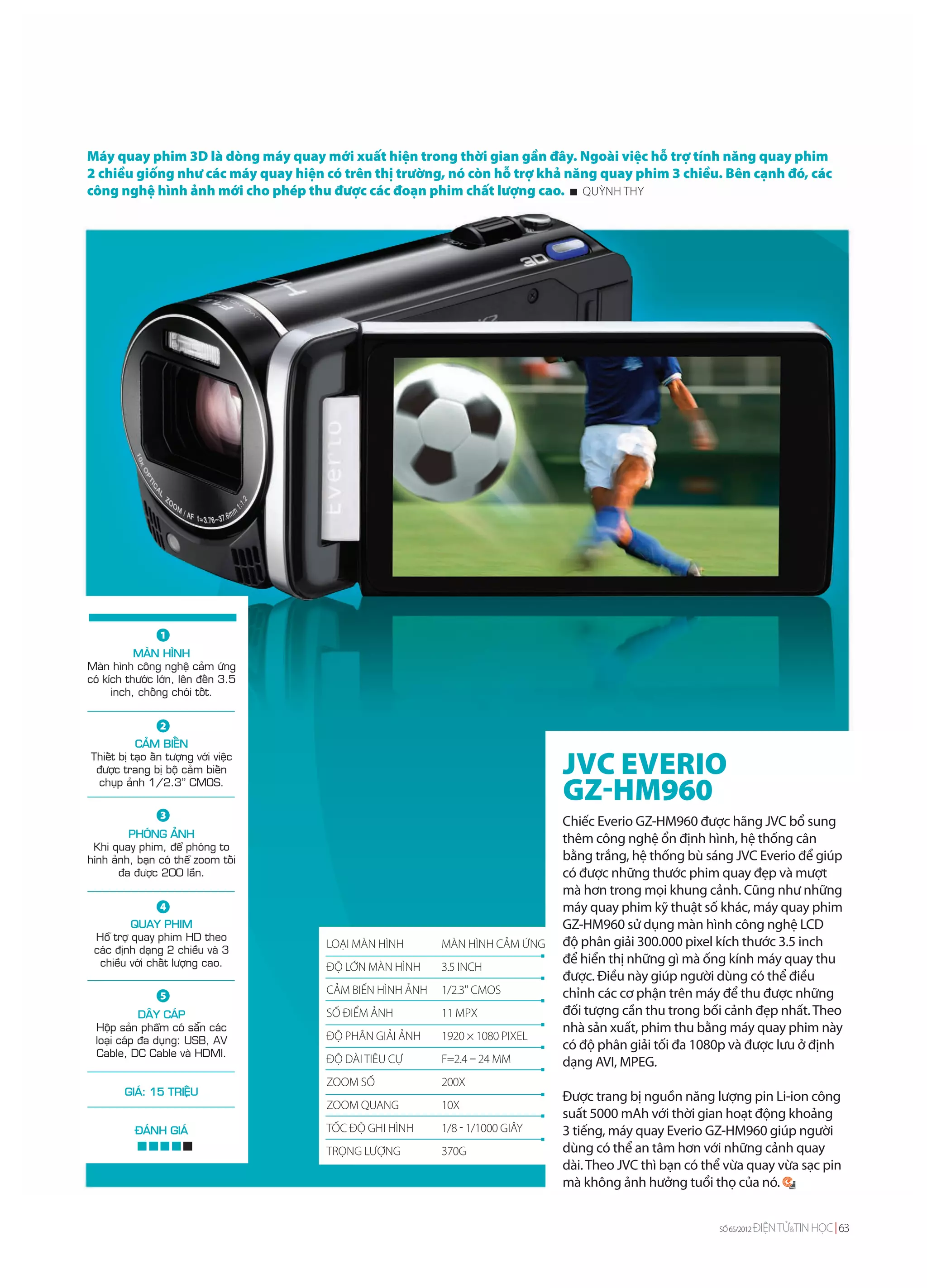 Máy quay phim 3D là dòng máy quay mới xuất hiện trong thời gian gần đây. Ngoài việc hỗ trợ tính năng quay phim
2 chiều giống như các máy quay hiện có trên thị trường, nó còn hỗ trợ khả năng quay phim 3 chiều. Bên cạnh đó, các
công nghệ hình ảnh mới cho phép thu được các đoạn phim chất lượng cao. QUỲNH THY




                 1
           MAØN HÌNH
Maøn hình coâng ngheä caûm öùng
coù kích thöôùc lôùn, leân ñeán 3.5
      inch, choáng choùi toát.


                 2
           CAÛM BIEÁN
Thieát bò taïo aán töôïng vôùi vieäc
 ñöôïc trang bò boä caûm bieán                                                 JVC EVERIO
 chuïp aûnh 1/2.3'' CMOS.
                                                                               GZ-HM960
                 3
                                                                               Chiếc Everio GZ-HM960 được hãng JVC bổ sung
         PHOÙNG AÛNH                                                           thêm công nghệ ổn định hình, hệ thống cân
 Khi quay phim, ñeå phoùng to
hình aûnh, baïn coù theå zoom toái                                             bằng trắng, hệ thống bù sáng JVC Everio để giúp
       ña ñöôïc 200 laàn.                                                      có được những thước phim quay đẹp và mượt
                                                                               mà hơn trong mọi khung cảnh. Cũng như những
                 4                                                             máy quay phim kỹ thuật số khác, máy quay phim
          QUAY PHIM                                                            GZ-HM960 sử dụng màn hình công nghệ LCD
 Hoã trôï quay phim HD theo                                                    độ phân giải 300.000 pixel kích thước 3.5 inch
 caùc ñònh daïng 2 chieàu vaø 3
                                       LOẠI MÀN HÌNH       MÀN HÌNH CẢM ỨNG
  chieàu vôùi chaát löôïng cao.                                                để hiển thị những gì mà ống kính máy quay thu
                                       ĐỘ LỚN MÀN HÌNH     3.5 INCH
                                                                               được. Điều này giúp người dùng có thể điều
                 5
                                       CẢM BIẾN HÌNH ẢNH   1/2.3'' CMOS        chỉnh các cơ phận trên máy để thu được những
             DAÂY CAÙP                 SỐ ĐIỂM ẢNH         11 MPX              đối tượng cần thu trong bối cảnh đẹp nhất. Theo
  Hoäp saûn phaåm coù saün caùc                                                nhà sản xuất, phim thu bằng máy quay phim này
  loaïi caùp ña duïng: USB, AV         ĐỘ PHÂN GIẢI ẢNH    1920 × 1080 PIXEL
                                                                               có độ phân giải tối đa 1080p và được lưu ở định
  Cable, DC Cable vaø HDMI.
                                       ĐỘ DÀI TIÊU CỰ      F=2.4 – 24 MM       dạng AVI, MPEG.
                                       ZOOM SỐ             200X
        GIAÙ: 15 TRIEÄU                                                        Được trang bị nguồn năng lượng pin Li-ion công
                                       ZOOM QUANG          10X
                                                                               suất 5000 mAh với thời gian hoạt động khoảng
           ÑAÙNH GIAÙ                  TỐC ĐỘ GHI HÌNH     1/8 - 1/1000 GIÂY   3 tiếng, máy quay Everio GZ-HM960 giúp người
                                       TRỌNG LƯỢNG         370G                dùng có thể an tâm hơn với những cảnh quay
                                                                               dài. Theo JVC thì bạn có thể vừa quay vừa sạc pin
                                                                               mà không ảnh hưởng tuổi thọ của nó.


                                                                                                          SỐ 65/2012   ĐIỆN TỬ&TIN HỌC 63
 