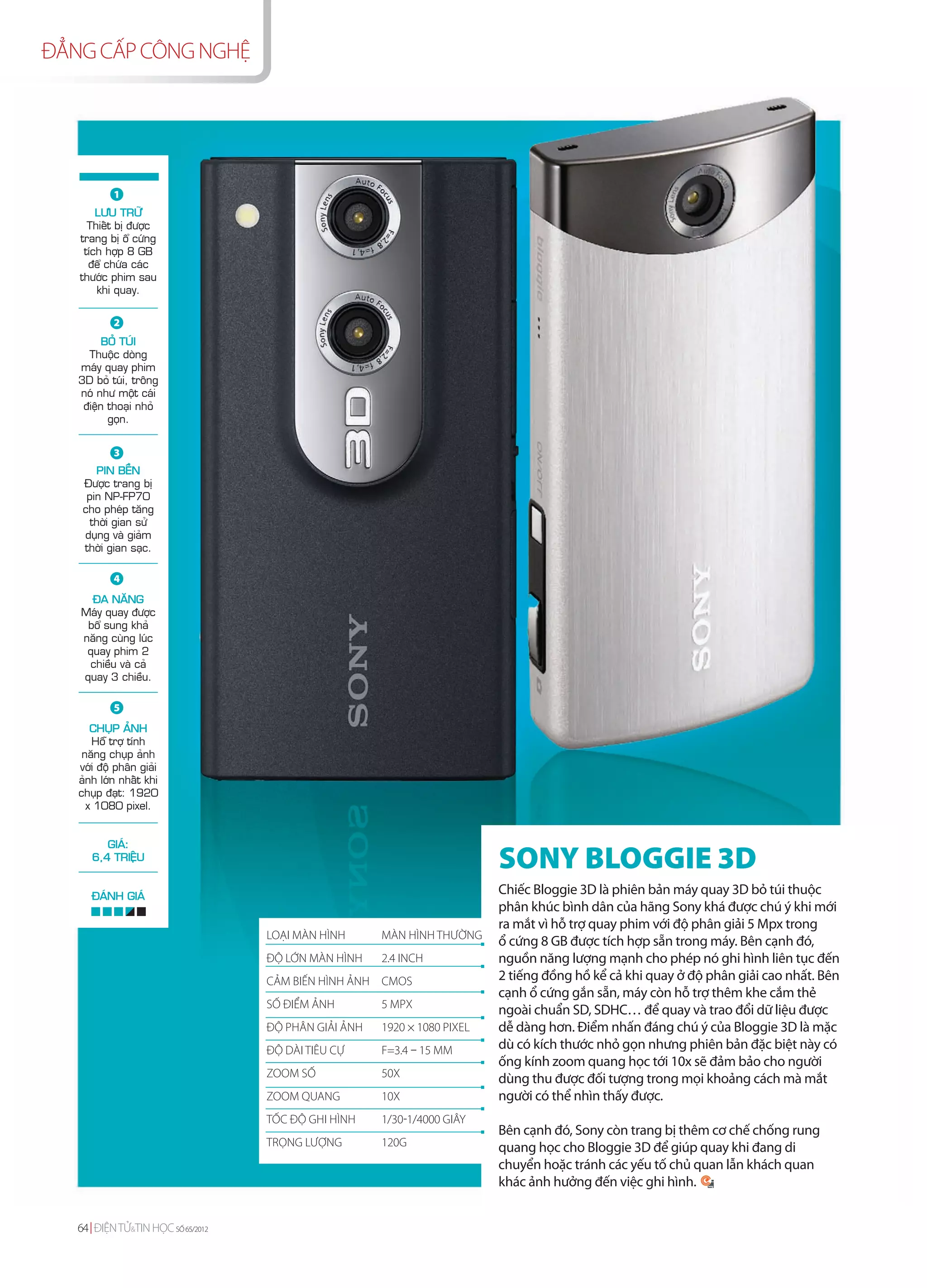 ĐẲNG CẤP CÔNG NGHỆ




           1
       LÖU TRÖÕ
     Thieát bò ñöôïc
   trang bò oå cöùng
    tích hôïp 8 GB
     ñeå chöùa caùc
   thöôùc phim sau
       khi quay.


           2
         BOÛ TUÙI
     Thuoäc doøng
   maùy quay phim
   3D boû tuùi, troâng
   noù nhö moät caùi
    ñieän thoaïi nhoû
          goïn.


           3
        PIN BEÀN
    Ñöôïc trang bò
     pin NP-FP70
    cho pheùp taêng
      thôøi gian söû
    duïng vaø giaûm
    thôøi gian saïc.

           4
     ÑA NAÊNG
   Maùy quay ñöôïc
    boå sung khaû
   naêng cuøng luùc
    quay phim 2
    chieàu vaø caû
   quay 3 chieàu.

           5
      CHUÏP AÛNH
      Hoã trôï tính
    naêng chuïp aûnh
   vôùi ñoä phaân giaûi
   aûnh lôùn nhaát khi
   chuïp ñaït: 1920
     x 1080 pixel.


         GIAÙ:
      6,4 TRIEÄU
                                                                          SONY BLOGGIE 3D
      ÑAÙNH GIAÙ
                                                                          Chiếc Bloggie 3D là phiên bản máy quay 3D bỏ túi thuộc
                                                                          phân khúc bình dân của hãng Sony khá được chú ý khi mới
                                                                          ra mắt vì hỗ trợ quay phim với độ phân giải 5 Mpx trong
                                   LOẠI MÀN HÌNH      MÀN HÌNH THƯỜNG
                                                                          ổ cứng 8 GB được tích hợp sẵn trong máy. Bên cạnh đó,
                                   ĐỘ LỚN MÀN HÌNH    2.4 INCH            nguồn năng lượng mạnh cho phép nó ghi hình liên tục đến
                                   CẢM BIẾN HÌNH ẢNH CMOS                 2 tiếng đồng hồ kể cả khi quay ở độ phân giải cao nhất. Bên
                                                                          cạnh ổ cứng gắn sẵn, máy còn hỗ trợ thêm khe cắm thẻ
                                   SỐ ĐIỂM ẢNH        5 MPX
                                                                          ngoài chuẩn SD, SDHC… để quay và trao đổi dữ liệu được
                                   ĐỘ PHÂN GIẢI ẢNH   1920 × 1080 PIXEL   dễ dàng hơn. Điểm nhấn đáng chú ý của Bloggie 3D là mặc
                                   ĐỘ DÀI TIÊU CỰ     F=3.4 – 15 MM       dù có kích thước nhỏ gọn nhưng phiên bản đặc biệt này có
                                                                          ống kính zoom quang học tới 10x sẽ đảm bảo cho người
                                   ZOOM SỐ            50X                 dùng thu được đối tượng trong mọi khoảng cách mà mắt
                                   ZOOM QUANG         10X                 người có thể nhìn thấy được.
                                   TỐC ĐỘ GHI HÌNH    1/30-1/4000 GIÂY
                                                                          Bên cạnh đó, Sony còn trang bị thêm cơ chế chống rung
                                   TRỌNG LƯỢNG        120G                quang học cho Bloggie 3D để giúp quay khi đang di
                                                                          chuyển hoặc tránh các yếu tố chủ quan lẫn khách quan
                                                                          khác ảnh hưởng đến việc ghi hình.


   64 ĐIỆN TỬ&TIN HỌC SỐ 65/2012
 