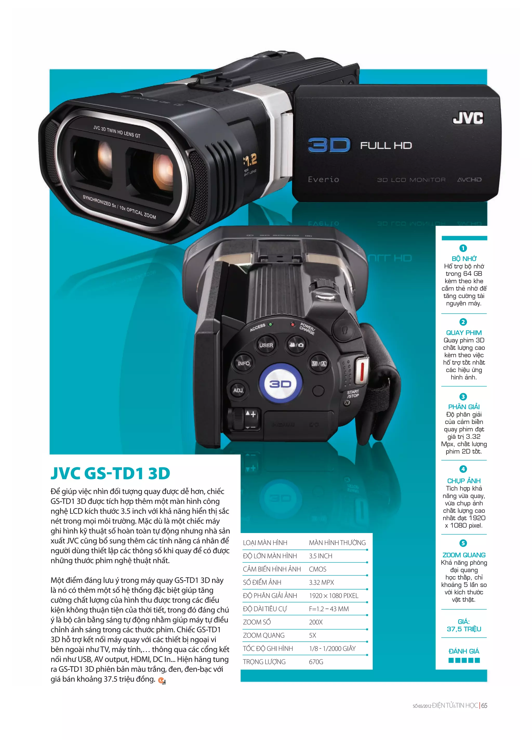 1
                                                                                                                      BOÄ NHÔÙ
                                                                                                                  Hoã trôï boä nhôù
                                                                                                                   trong 64 GB
                                                                                                                   keøm theo khe
                                                                                                                 caém theû nhôù ñeå
                                                                                                                  taêng cöôøng taøi
                                                                                                                   nguyeân maùy.


                                                                                                                         2
                                                                                                                  QUAY PHIM
                                                                                                                 Quay phim 3D
                                                                                                                 chaát löôïng cao
                                                                                                                 keøm theo vieäc
                                                                                                                 hoã trôï toát nhaát
                                                                                                                  caùc hieäu öùng
                                                                                                                    hình aûnh.


                                                                                                                         3
                                                                                                                  PHAÂN GIAÛI
                                                                                                                 Ñoä phaân giaûi
                                                                                                                 cuûa caûm bieán
                                                                                                                quay phim ñaït
                                                                                                                  giaù trò 3.32
                                                                                                                Mpx, chaát löôïng
                                                                                                                 phim 2D toát.



JVC GS-TD1 3D                                                                                                            4
                                                                                                                   CHUÏP AÛNH
                                                                                                                  Tích hôïp khaû
Để giúp việc nhìn đối tượng quay được dễ hơn, chiếc                                                              naêng vöøa quay,
GS-TD1 3D được tích hợp thêm một màn hình công                                                                    vöøa chuïp aûnh
nghệ LCD kích thước 3.5 inch với khả năng hiển thị sắc                                                           chaát löôïng cao
                                                                                                                 nhaát ñaït 1920
nét trong mọi môi trường. Mặc dù là một chiếc máy                                                                 x 1080 pixel.
ghi hình kỹ thuật số hoàn toàn tự động nhưng nhà sản
xuất JVC cũng bổ sung thêm các tính năng cá nhân để      LOẠI MÀN HÌNH       MÀN HÌNH THƯỜNG                             5
người dùng thiết lập các thông số khi quay để có được                                                           ZOOM QUANG
                                                         ĐỘ LỚN MÀN HÌNH     3.5 INCH
những thước phim nghệ thuật nhất.                                                                               Khaû naêng phoùng
                                                         CẢM BIẾN HÌNH ẢNH   CMOS                                  ñaïi quang
                                                                                                                 hoïc thaáp, chæ
Một điểm đáng lưu ý trong máy quay GS-TD1 3D này         SỐ ĐIỂM ẢNH         3.32 MPX                           khoaûng 5 laàn so
là nó có thêm một số hệ thống đặc biệt giúp tăng                                                                 vôùi kích thöôùc
                                                         ĐỘ PHÂN GIẢI ẢNH    1920 × 1080 PIXEL
cường chất lượng của hình thu được trong các điều                                                                    vaät thaät.
kiện không thuận tiện của thời tiết, trong đó đáng chú   ĐỘ DÀI TIÊU CỰ      F=1.2 – 43 MM
ý là bộ cân bằng sáng tự động nhằm giúp máy tự điều      ZOOM SỐ             200X                                     GIAÙ:
chỉnh ánh sáng trong các thước phim. Chiếc GS-TD1                                                                  37,5 TRIEÄU
                                                         ZOOM QUANG          5X
3D hỗ trợ kết nối máy quay với các thiết bị ngoại vi
bên ngoài như TV, máy tính,… thông qua các cổng kết      TỐC ĐỘ GHI HÌNH     1/8 - 1/2000 GIÂY                     ÑAÙNH GIAÙ
nối như USB, AV output, HDMI, DC In... Hiện hãng tung    TRỌNG LƯỢNG         670G
ra GS-TD1 3D phiên bản màu trắng, đen, đen-bạc với
giá bán khoảng 37.5 triệu đồng.


                                                                                                 SỐ 65/2012   ĐIỆN TỬ&TIN HỌC 65
 