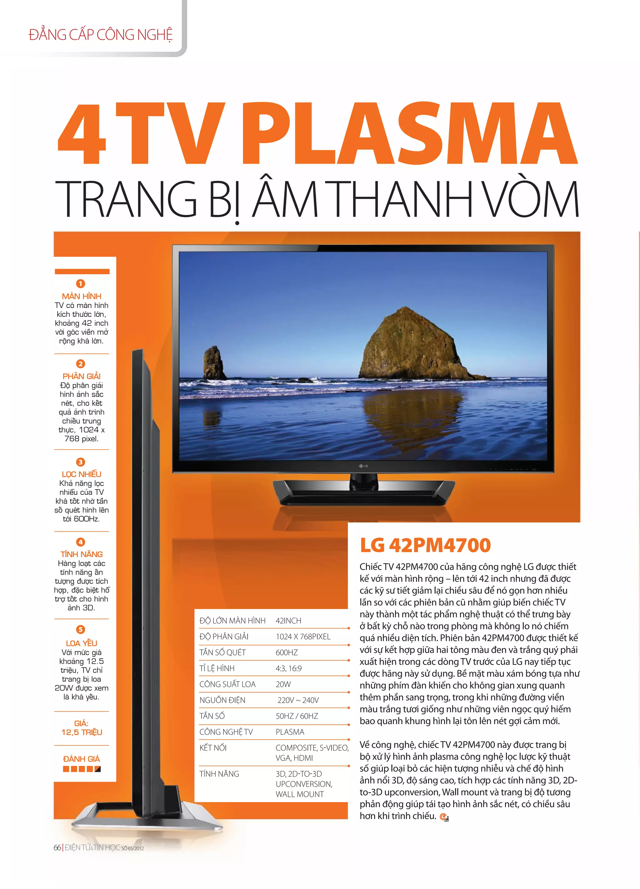 ĐẲNG CẤP CÔNG NGHỆ




   4 TV PLASMA
   TRANG BỊ ÂM THANH VÒM
           1
      MAØN HÌNH
   TV coù maøn hình
    kích thöôùc lôùn,
   khoaûng 42 inch
   vôùi goùc vieàn môû
     roäng khaù lôùn.


           2
     PHAÂN GIAÛI
     Ñoä phaân giaûi
    hình aûnh saéc
     neùt, cho keát
    quaû aûnh trình
     chieáu trung
    thöïc, 1024 x
      768 pixel.


           3
     LOÏC NHIEÃU
    Khaû naêng loïc
    nhieãu cuûa TV
   khaù toát nhôø taàn
   soá queùt hình leân
      tôùi 600Hz.


           4
     TÍNH NAÊNG
                                                                           LG 42PM4700
    Haøng loaït caùc
                                                                           Chiếc TV 42PM4700 của hãng công nghệ LG được thiết
     tính naêng aán
   töôïng ñöôïc tích                                                       kế với màn hình rộng – lên tới 42 inch nhưng đã được
   hôïp, ñaëc bieät hoã                                                    các kỹ sư tiết giảm lại chiều sâu để nó gọn hơn nhiều
   trôï toát cho hình
                                                                           lần so với các phiên bản cũ nhằm giúp biến chiếc TV
        aûnh 3D.
                                                                           này thành một tác phẩm nghệ thuật có thể trưng bày
                                   ĐỘ LỚN MÀN HÌNH   42INCH
           5                                                               ở bất kỳ chỗ nào trong phòng mà không lo nó chiếm
                                   ĐỘ PHÂN GIẢI      1024 X 768PIXEL       quá nhiều diện tích. Phiên bản 42PM4700 được thiết kế
      LOA YEÁU
     Vôùi möùc giaù                TẦN SỐ QUÉT       600HZ                 với sự kết hợp giữa hai tông màu đen và trắng quý phái
    khoaûng 12.5                                                           xuất hiện trong các dòng TV trước của LG nay tiếp tục
    trieäu, TV chæ                 TỈ LỆ HÌNH        4:3, 16:9
                                                                           được hãng này sử dụng. Bề mặt màu xám bóng tựa như
     trang bò loa
   20W ñöôïc xem                   CÔNG SUẤT LOA     20W                   những phím đàn khiến cho không gian xung quanh
     laø khaù yeáu.                NGUỒN ĐIỆN        220V ~ 240V           thêm phần sang trọng, trong khi những đường viền
                                                                           màu trắng tươi giống như những viên ngọc quý hiếm
                                   TẦN SỐ            50HZ / 60HZ
        GIAÙ:                                                              bao quanh khung hình lại tôn lên nét gợi cảm mới.
     12,5 TRIEÄU                   CÔNG NGHỆ TV      PLASMA
                                   KẾT NỐI           COMPOSITE, S-VIDEO,   Về công nghệ, chiếc TV 42PM4700 này được trang bị
      ÑAÙNH GIAÙ                                     VGA, HDMI             bộ xử lý hình ảnh plasma công nghệ lọc lược kỹ thuật
                                                                           số giúp loại bỏ các hiện tượng nhiễu và chế độ hình
                                   TÍNH NĂNG         3D, 2D-TO-3D
                                                     UPCONVERSION,         ảnh nổi 3D, độ sáng cao, tích hợp các tính năng 3D, 2D-
                                                     WALL MOUNT            to-3D upconversion, Wall mount và trang bị độ tương
                                                                           phản động giúp tái tạo hình ảnh sắc nét, có chiều sâu
                                                                           hơn khi trình chiếu.


   66 ĐIỆN TỬ&TIN HỌC SỐ 65/2012
 