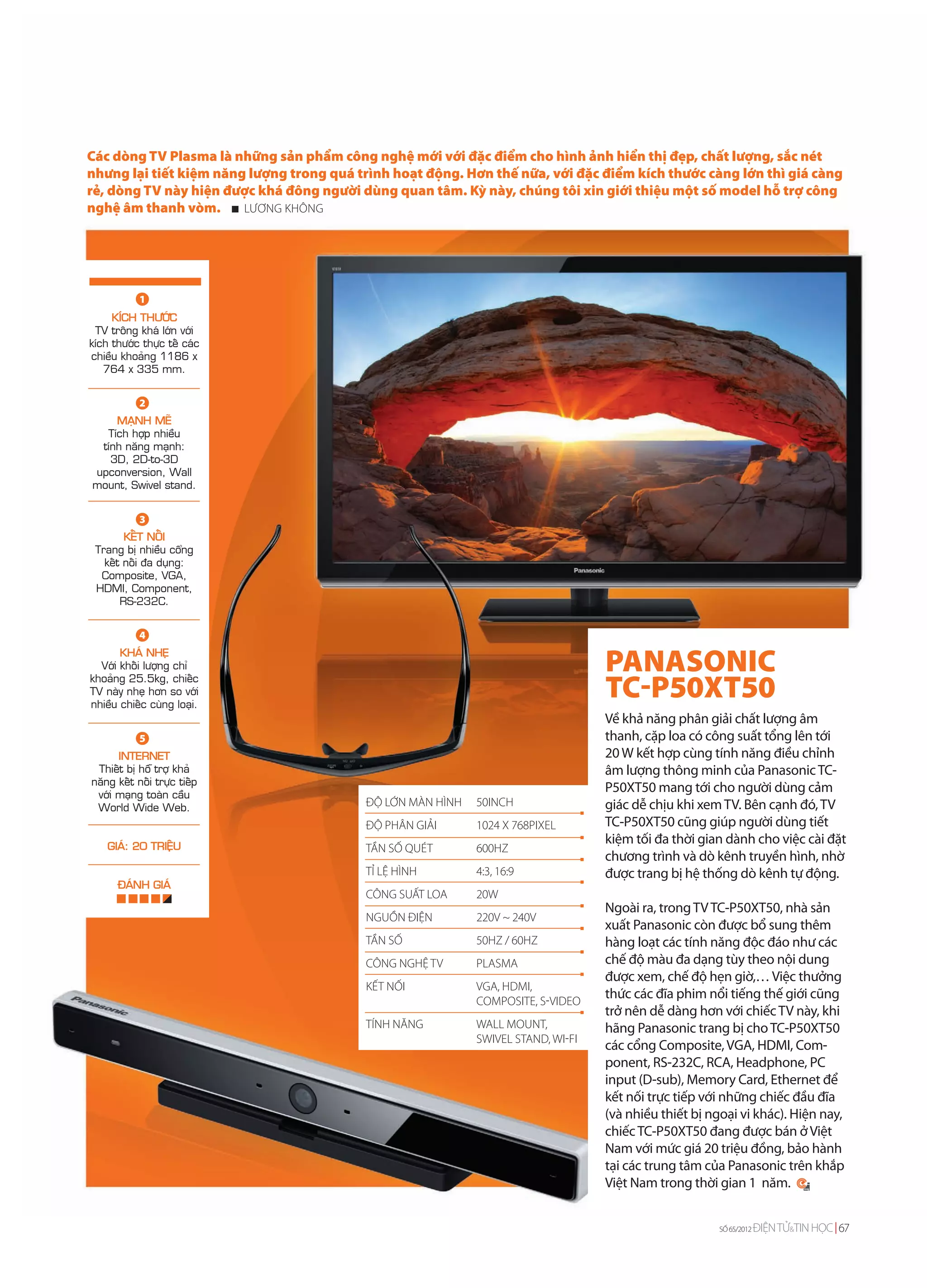 Các dòng TV Plasma là những sản phẩm công nghệ mới với đặc điểm cho hình ảnh hiển thị đẹp, chất lượng, sắc nét
nhưng lại tiết kiệm năng lượng trong quá trình hoạt động. Hơn thế nữa, với đặc điểm kích thước càng lớn thì giá càng
rẻ, dòng TV này hiện được khá đông người dùng quan tâm. Kỳ này, chúng tôi xin giới thiệu một số model hỗ trợ công
nghệ âm thanh vòm.      LƯƠNG KHÔNG




            1
     KÍCH THÖÔÙC
 TV troâng khaù lôùn vôùi
kích thöôùc thöïc teá caùc
chieàu khoaûng 1186 x
   764 x 335 mm.


            2
    MAÏNH MEÕ
  Tích hôïp nhieàu
 tính naêng maïnh:
   3D, 2D-to-3D
upconversion, Wall
mount, Swivel stand.


            3
        KEÁT NOÁI
 Trang bò nhieàu coång
   keát noái ña duïng:
  Composite, VGA,
 HDMI, Component,
       RS-232C.


            4
       KHAÙ NHEÏ
  Vôùi khoái löôïng chæ                                                           PANASONIC
khoaûng 25.5kg, chieác
TV naøy nheï hôn so vôùi
nhieàu chieác cuøng loaïi.
                                                                                  TC-P50XT50
                                                                                  Về khả năng phân giải chất lượng âm
            5                                                                     thanh, cặp loa có công suất tổng lên tới
      INTERNET                                                                    20 W kết hợp cùng tính năng điều chỉnh
 Thieát bò hoã trôï khaû                                                          âm lượng thông minh của Panasonic TC-
naêng keát noái tröïc tieáp
 vôùi maïng toaøn caàu
                                                                                  P50XT50 mang tới cho người dùng cảm
 World Wide Web.                          ĐỘ LỚN MÀN HÌNH   50INCH                giác dễ chịu khi xem TV. Bên cạnh đó, TV
                                          ĐỘ PHÂN GIẢI      1024 X 768PIXEL       TC-P50XT50 cũng giúp người dùng tiết
    GIAÙ: 20 TRIEÄU
                                                                                  kiệm tối đa thời gian dành cho việc cài đặt
                                          TẦN SỐ QUÉT       600HZ
                                                                                  chương trình và dò kênh truyền hình, nhờ
                                          TỈ LỆ HÌNH        4:3, 16:9             được trang bị hệ thống dò kênh tự động.
      ÑAÙNH GIAÙ
                                          CÔNG SUẤT LOA     20W
                                                                                  Ngoài ra, trong TV TC-P50XT50, nhà sản
                                          NGUỒN ĐIỆN        220V ~ 240V
                                                                                  xuất Panasonic còn được bổ sung thêm
                                          TẦN SỐ            50HZ / 60HZ           hàng loạt các tính năng độc đáo như các
                                          CÔNG NGHỆ TV      PLASMA                chế độ màu đa dạng tùy theo nội dung
                                                                                  được xem, chế độ hẹn giờ,… Việc thưởng
                                          KẾT NỐI           VGA, HDMI,
                                                            COMPOSITE, S-VIDEO
                                                                                  thức các đĩa phim nổi tiếng thế giới cũng
                                                                                  trở nên dễ dàng hơn với chiếc TV này, khi
                                          TÍNH NĂNG         WALL MOUNT,           hãng Panasonic trang bị cho TC-P50XT50
                                                            SWIVEL STAND, WI-FI
                                                                                  các cổng Composite, VGA, HDMI, Com-
                                                                                  ponent, RS-232C, RCA, Headphone, PC
                                                                                  input (D-sub), Memory Card, Ethernet để
                                                                                  kết nối trực tiếp với những chiếc đầu đĩa
                                                                                  (và nhiều thiết bị ngoại vi khác). Hiện nay,
                                                                                  chiếc TC-P50XT50 đang được bán ở Việt
                                                                                  Nam với mức giá 20 triệu đồng, bảo hành
                                                                                  tại các trung tâm của Panasonic trên khắp
                                                                                  Việt Nam trong thời gian 1 năm.


                                                                                                       SỐ 65/2012   ĐIỆN TỬ&TIN HỌC 67
 