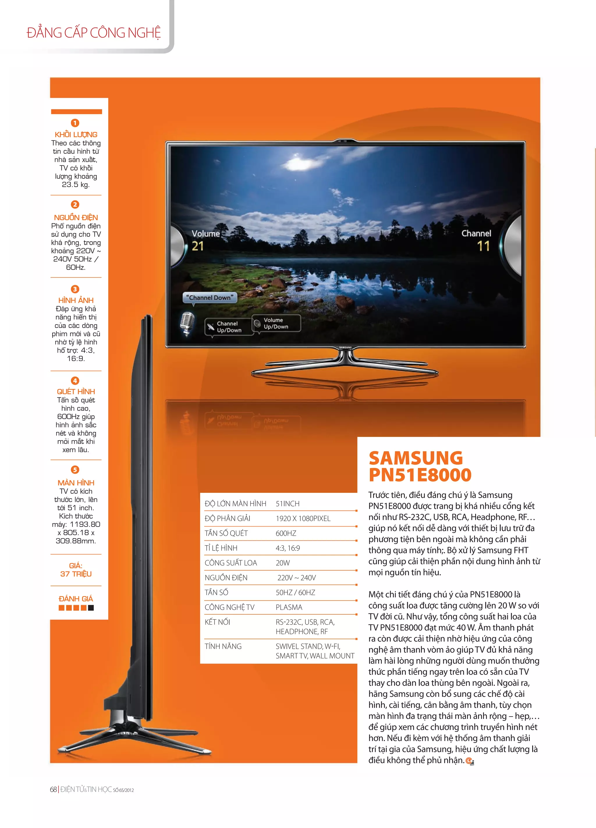 ĐẲNG CẤP CÔNG NGHỆ




           1
    KHOÁI LÖÔÏNG
   Theo caùc thoâng
   tin caáu hình töø
    nhaø saûn xuaát,
      TV coù khoái
    löôïng khoaûng
       23.5 kg.

           2
    NGUOÀN ÑIEÄN
   Phoå nguoàn ñieän
   söû duïng cho TV
   khaù roäng, trong
   khoaûng 220V ~
    240V 50Hz /
         60Hz.


           3
     HÌNH AÛNH
    Ñaùp öùng khaû
    naêng hieån thò
    cuûa caùc doøng
   phim môùi vaø cuõ
    nhôø tyû leä hình
     hoã trôï: 4:3,
         16:9.


           4
    QUEÙT HÌNH
    Taån soá queùt
      hình cao,
    600Hz giuùp
    hình aûnh saéc
    neùt vaø khoâng
    moûi maét khi
      xem laâu.
                                                                            SAMSUNG
           5
    MAØN HÌNH
                                                                            PN51E8000
     TV coù kích
   thöôùc lôùn, leân
                                                                            Trước tiên, điều đáng chú ý là Samsung
    tôùi 51 inch.
                                   ĐỘ LỚN MÀN HÌNH   51INCH                 PN51E8000 được trang bị khá nhiều cổng kết
     Kích thöôùc                   ĐỘ PHÂN GIẢI      1920 X 1080PIXEL       nối như RS-232C, USB, RCA, Headphone, RF…
   maùy: 1193.80
    x 805.18 x
                                                                            giúp nó kết nối dễ dàng với thiết bị lưu trữ đa
                                   TẦN SỐ QUÉT       600HZ
    309.88mm.                                                               phương tiện bên ngoài mà không cần phải
                                   TỈ LỆ HÌNH        4:3, 16:9              thông qua máy tính;. Bộ xử lý Samsung FHT
        GIAÙ:                      CÔNG SUẤT LOA     20W                    cũng giúp cải thiện phần nội dung hình ảnh từ
      37 TRIEÄU                                                             mọi nguồn tín hiệu.
                                   NGUỒN ĐIỆN        220V ~ 240V

      ÑAÙNH GIAÙ
                                   TẦN SỐ            50HZ / 60HZ            Một chi tiết đáng chú ý của PN51E8000 là
                                   CÔNG NGHỆ TV      PLASMA                 công suất loa được tăng cường lên 20 W so với
                                                                            TV đời cũ. Như vậy, tổng công suất hai loa của
                                   KẾT NỐI           RS-232C, USB, RCA,
                                                     HEADPHONE, RF          TV PN51E8000 đạt mức 40 W. Âm thanh phát
                                                                            ra còn được cải thiện nhờ hiệu ứng của công
                                   TÍNH NĂNG         SWIVEL STAND, W-FI,    nghệ âm thanh vòm ảo giúp TV đủ khả năng
                                                     SMART TV, WALL MOUNT
                                                                            làm hài lòng những người dùng muốn thưởng
                                                                            thức phần tiếng ngay trên loa có sẵn của TV
                                                                            thay cho dàn loa thùng bên ngoài. Ngoài ra,
                                                                            hãng Samsung còn bổ sung các chế độ cài
                                                                            hình, cài tiếng, cân bằng âm thanh, tùy chọn
                                                                            màn hình đa trạng thái màn ảnh rộng – hẹp,…
                                                                            để giúp xem các chương trình truyền hình nét
                                                                            hơn. Nếu đi kèm với hệ thống âm thanh giải
                                                                            trí tại gia của Samsung, hiệu ứng chất lượng là
                                                                            điều không thể phủ nhận.


   68 ĐIỆN TỬ&TIN HỌC SỐ 65/2012
 