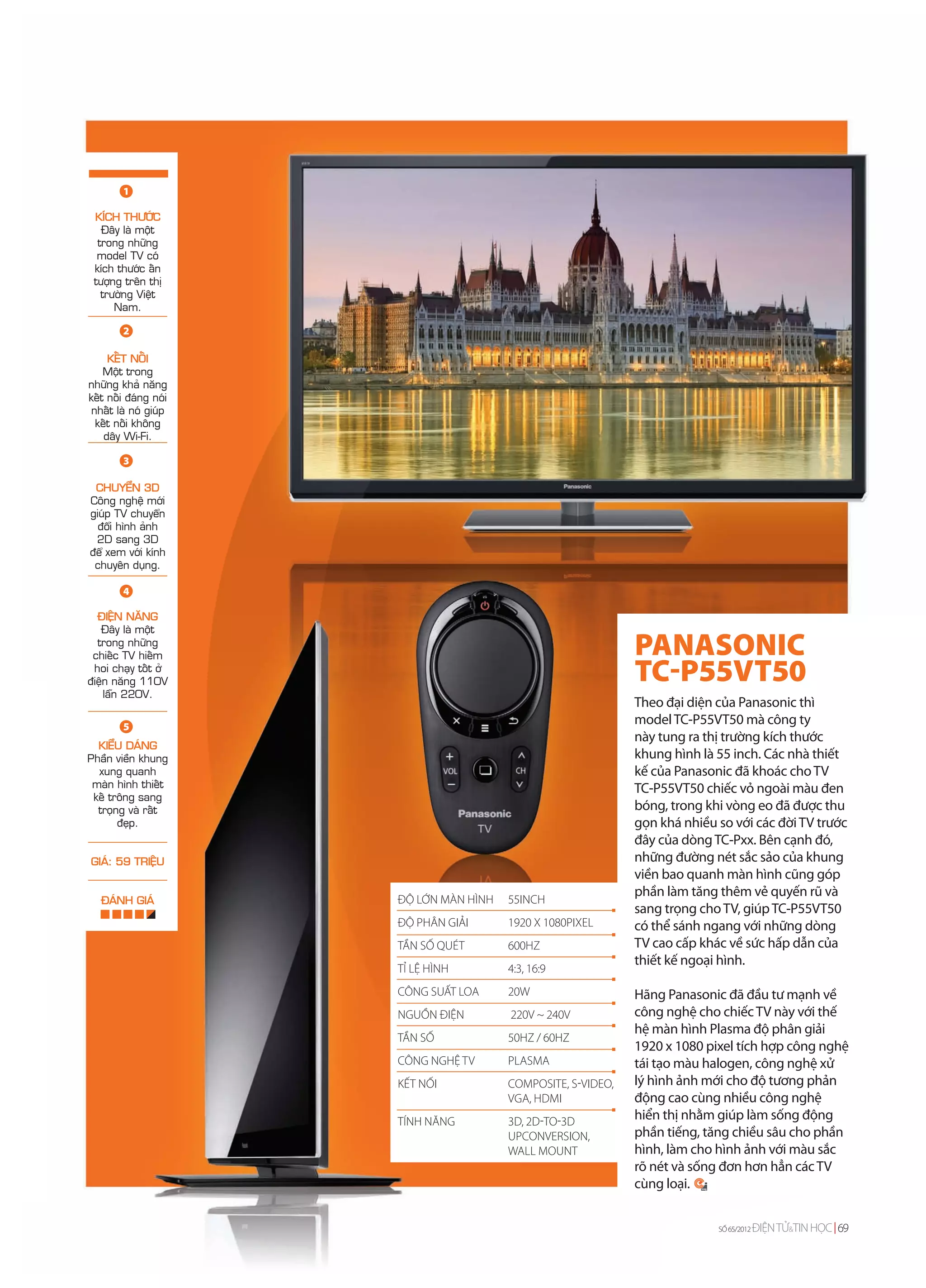1

 KÍCH THÖÔÙC
   Ñaây laø moät
  trong nhöõng
  model TV coù
 kích thöôùc aán
 töôïng treân thò
   tröôøng Vieät
      Nam.

        2

     KEÁT NOÁI
    Moät trong
nhöõng khaû naêng
keát noái ñaùng noùi
nhaát laø noù giuùp
 keát noái khoâng
    daây Wi-Fi.

        3

 CHUYEÅN 3D
Coâng ngheä môùi
giuùp TV chuyeån
  ñoåi hình aûnh
 2D sang 3D
ñeå xem vôùi kính
 chuyeân duïng.

        4

  ÑIEÄN NAÊNG
   Ñaây laø moät
  trong nhöõng
 chieác TV hieám                                               PANASONIC
 hoi chaïy toát ôû
ñieän naêng 110V                                               TC-P55VT50
    laãn 220V.
                                                               Theo đại diện của Panasonic thì
        5
                                                               model TC-P55VT50 mà công ty
                                                               này tung ra thị trường kích thước
  KIEÅU DAÙNG
Phaàn vieàn khung                                              khung hình là 55 inch. Các nhà thiết
  xung quanh                                                   kế của Panasonic đã khoác cho TV
 maøn hình thieát                                              TC-P55VT50 chiếc vỏ ngoài màu đen
 keá troâng sang
  troïng vaø raát                                              bóng, trong khi vòng eo đã được thu
       ñeïp.                                                   gọn khá nhiều so với các đời TV trước
                                                               đây của dòng TC-Pxx. Bên cạnh đó,
GIAÙ: 59 TRIEÄU                                                những đường nét sắc sảo của khung
                                                               viền bao quanh màn hình cũng góp
                                                               phần làm tăng thêm vẻ quyến rũ và
   ÑAÙNH GIAÙ          ĐỘ LỚN MÀN HÌNH   55INCH
                                                               sang trọng cho TV, giúp TC-P55VT50
                       ĐỘ PHÂN GIẢI      1920 X 1080PIXEL      có thể sánh ngang với những dòng
                       TẦN SỐ QUÉT       600HZ                 TV cao cấp khác về sức hấp dẫn của
                                                               thiết kế ngoại hình.
                       TỈ LỆ HÌNH        4:3, 16:9
                       CÔNG SUẤT LOA     20W                   Hãng Panasonic đã đầu tư mạnh về
                       NGUỒN ĐIỆN        220V ~ 240V           công nghệ cho chiếc TV này với thế
                                                               hệ màn hình Plasma độ phân giải
                       TẦN SỐ            50HZ / 60HZ
                                                               1920 x 1080 pixel tích hợp công nghệ
                       CÔNG NGHỆ TV      PLASMA                tái tạo màu halogen, công nghệ xử
                       KẾT NỐI           COMPOSITE, S-VIDEO,   lý hình ảnh mới cho độ tương phản
                                         VGA, HDMI             động cao cùng nhiều công nghệ
                       TÍNH NĂNG         3D, 2D-TO-3D          hiển thị nhằm giúp làm sống động
                                         UPCONVERSION,         phần tiếng, tăng chiều sâu cho phần
                                         WALL MOUNT            hình, làm cho hình ảnh với màu sắc
                                                               rõ nét và sống đơn hơn hẳn các TV
                                                               cùng loại.


                                                                             SỐ 65/2012   ĐIỆN TỬ&TIN HỌC 69
 