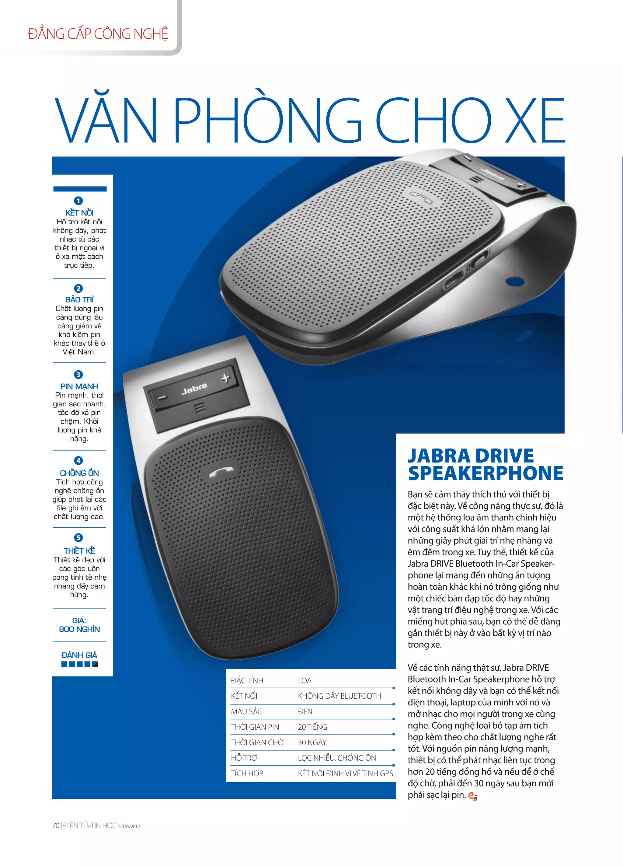 ĐẲNG CẤP CÔNG NGHỆ




   VĂN PHÒNG CHO XE
            1
         KEÁT NOÁI
    Hoã trôï keát noái
   khoâng daây, phaùt
      nhaïc töø caùc
   thieát bò ngoaïi vi
    ôû xa moät caùch
        tröïc tieáp.


            2
       BAÛO TRÌ
    Chaát löôïng pin
    caøng duøng laâu
    caøng giaûm vaø
     khoù kieám pin
   khaùc thay theá ôû
      Vieät Nam.


            3
      PIN MAÏNH
    Pin maïnh, thôøi
   gian saïc nhanh,
     toác ñoä xaû pin
      chaäm. Khoái
     löôïng pin khaù
          naëng.


            4                                                                    JABRA DRIVE
      CHOÁNG OÀN
    Tích hôïp coâng
                                                                                 SPEAKERPHONE
    ngheä choáng oàn
   giuùp phaùt laïi caùc
                                                                                 Bạn sẽ cảm thấy thích thú với thiết bị
    file ghi aâm vôùi                                                            đặc biệt này. Về công năng thực sự, đó là
   chaát löôïng cao.                                                             một hệ thống loa âm thanh chính hiệu
                                                                                 với công suất khá lớn nhằm mang lại
            5                                                                    những giây phút giải trí nhẹ nhàng và
      THIEÁT KEÁ                                                                 êm đềm trong xe. Tuy thế, thiết kế của
   Thieát keá ñeïp vôùi
     caùc goùc uoán
                                                                                 Jabra DRIVE Bluetooth In-Car Speaker-
   cong tinh teá nheï                                                            phone lại mang đến những ấn tượng
   nhaøng ñaày caûm                                                              hoàn toàn khác khi nó trông giống như
         höùng.
                                                                                 một chiếc bàn đạp tốc độ hay những
                                                                                 vật trang trí điệu nghệ trong xe. Với các
        GIAÙ:                                                                    miếng hút phía sau, bạn có thể dễ dàng
     800 NGHÌN
                                                                                 gắn thiết bị này ở vào bất kỳ vị trí nào
                                                                                 trong xe.
      ÑAÙNH GIAÙ
                                                                                 Về các tính năng thật sự, Jabra DRIVE
                                   ĐẶC TÍNH        LOA                           Bluetooth In-Car Speakerphone hỗ trợ
                                                                                 kết nối không dây và bạn có thể kết nối
                                   KẾT NỐI         KHÔNG DÂY BLUETOOTH
                                                                                 điện thoại, laptop của mình với nó và
                                   MÀU SẮC         ĐEN                           mở nhạc cho mọi người trong xe cùng
                                   THỜI GIAN PIN   20 TIẾNG                      nghe. Công nghệ loại bỏ tạp âm tích
                                                                                 hợp kèm theo cho chất lượng nghe rất
                                   THỜI GIAN CHỜ   30 NGÀY
                                                                                 tốt. Với nguồn pin năng lượng mạnh,
                                   HỖ TRỢ          LỌC NHIỄU, CHỐNG ỒN           thiết bị có thể phát nhạc liên tục trong
                                   TÍCH HỢP        KẾT NỐI ĐỊNH VỊ VỆ TINH GPS   hơn 20 tiếng đồng hồ và nếu để ở chế
                                                                                 độ chờ, phải đến 30 ngày sau bạn mới
                                                                                 phải sạc lại pin.


   70 ĐIỆN TỬ&TIN HỌC SỐ 65/2012
 