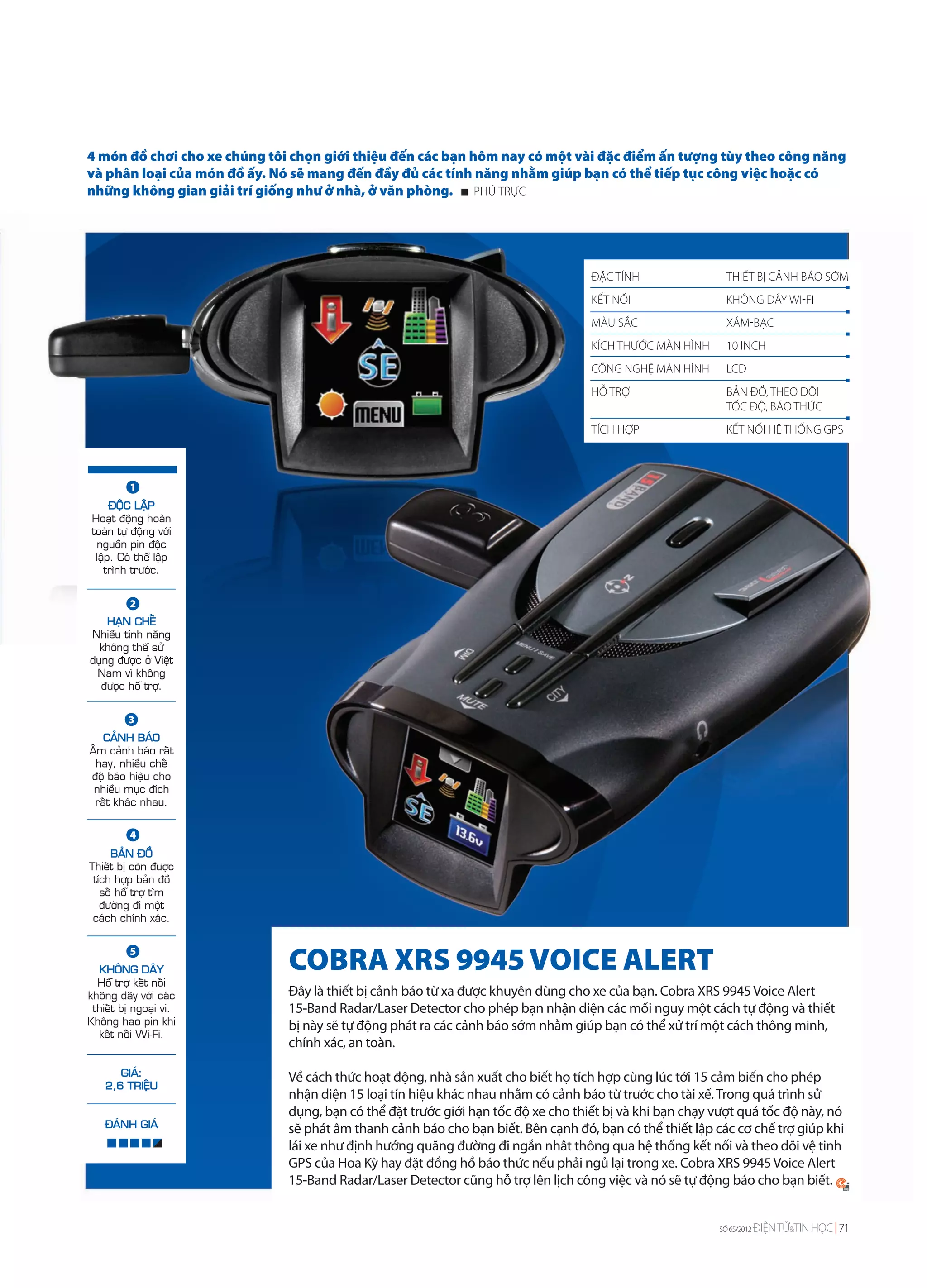 4 món đồ chơi cho xe chúng tôi chọn giới thiệu đến các bạn hôm nay có một vài đặc điểm ấn tượng tùy theo công năng
và phân loại của món đồ ấy. Nó sẽ mang đến đầy đủ các tính năng nhằm giúp bạn có thể tiếp tục công việc hoặc có
những không gian giải trí giống như ở nhà, ở văn phòng. PHÚ TRỰC




                                                                                   ĐẶC TÍNH                THIẾT BỊ CẢNH BÁO SỚM
                                                                                   KẾT NỐI                 KHÔNG DÂY WI-FI
                                                                                   MÀU SẮC                 XÁM-BẠC
                                                                                   KÍCH THƯỚC MÀN HÌNH     10 INCH
                                                                                   CÔNG NGHỆ MÀN HÌNH      LCD
                                                                                   HỖ TRỢ                  BẢN ĐỒ, THEO DÕI
                                                                                                           TỐC ĐỘ, BÁO THỨC
                                                                                   TÍCH HỢP                KẾT NỐI HỆ THỐNG GPS



          1
      ÑOÄC LAÄP
 Hoaït ñoäng hoaøn
 toaøn töï ñoäng vôùi
  nguoàn pin ñoäc
  laäp. Coù theå laäp
    trình tröôùc.


          2
    HAÏN CHEÁ
Nhieàu tính naêng
  khoâng theå söû
duïng ñöôïc ôû Vieät
 Nam vì khoâng
  ñöôïc hoã trôï.


          3
   CAÛNH BAÙO
AÂm caûnh baùo raát
 hay, nhieàu cheá
ñoä baùo hieäu cho
 nhieàu muïc ñích
 raát khaùc nhau.


          4
     BAÛN ÑOÀ
Thieát bò coøn ñöôïc
 tích hôïp baûn ñoà
   soá hoã trôï tìm
   ñöôøng ñi moät
 caùch chính xaùc.


          5
  KHOÂNG DAÂY                 COBRA XRS 9945 VOICE ALERT
  Hoã trôï keát noái
khoâng daây vôùi caùc         Đây là thiết bị cảnh báo từ xa được khuyên dùng cho xe của bạn. Cobra XRS 9945 Voice Alert
 thieát bò ngoaïi vi.         15-Band Radar/Laser Detector cho phép bạn nhận diện các mối nguy một cách tự động và thiết
Khoâng hao pin khi            bị này sẽ tự động phát ra các cảnh báo sớm nhằm giúp bạn có thể xử trí một cách thông minh,
  keát noái Wi-Fi.
                              chính xác, an toàn.

       GIAÙ:                  Về cách thức hoạt động, nhà sản xuất cho biết họ tích hợp cùng lúc tới 15 cảm biến cho phép
    2,6 TRIEÄU
                              nhận diện 15 loại tín hiệu khác nhau nhằm có cảnh báo từ trước cho tài xế. Trong quá trình sử
                              dụng, bạn có thể đặt trước giới hạn tốc độ xe cho thiết bị và khi bạn chạy vượt quá tốc độ này, nó
    ÑAÙNH GIAÙ                sẽ phát âm thanh cảnh báo cho bạn biết. Bên cạnh đó, bạn có thể thiết lập các cơ chế trợ giúp khi
                              lái xe như định hướng quãng đường đi ngắn nhât thông qua hệ thống kết nối và theo dõi vệ tinh
                              GPS của Hoa Kỳ hay đặt đồng hồ báo thức nếu phải ngủ lại trong xe. Cobra XRS 9945 Voice Alert
                              15-Band Radar/Laser Detector cũng hỗ trợ lên lịch công việc và nó sẽ tự động báo cho bạn biết.


                                                                                                         SỐ 65/2012   ĐIỆN TỬ&TIN HỌC 71
 