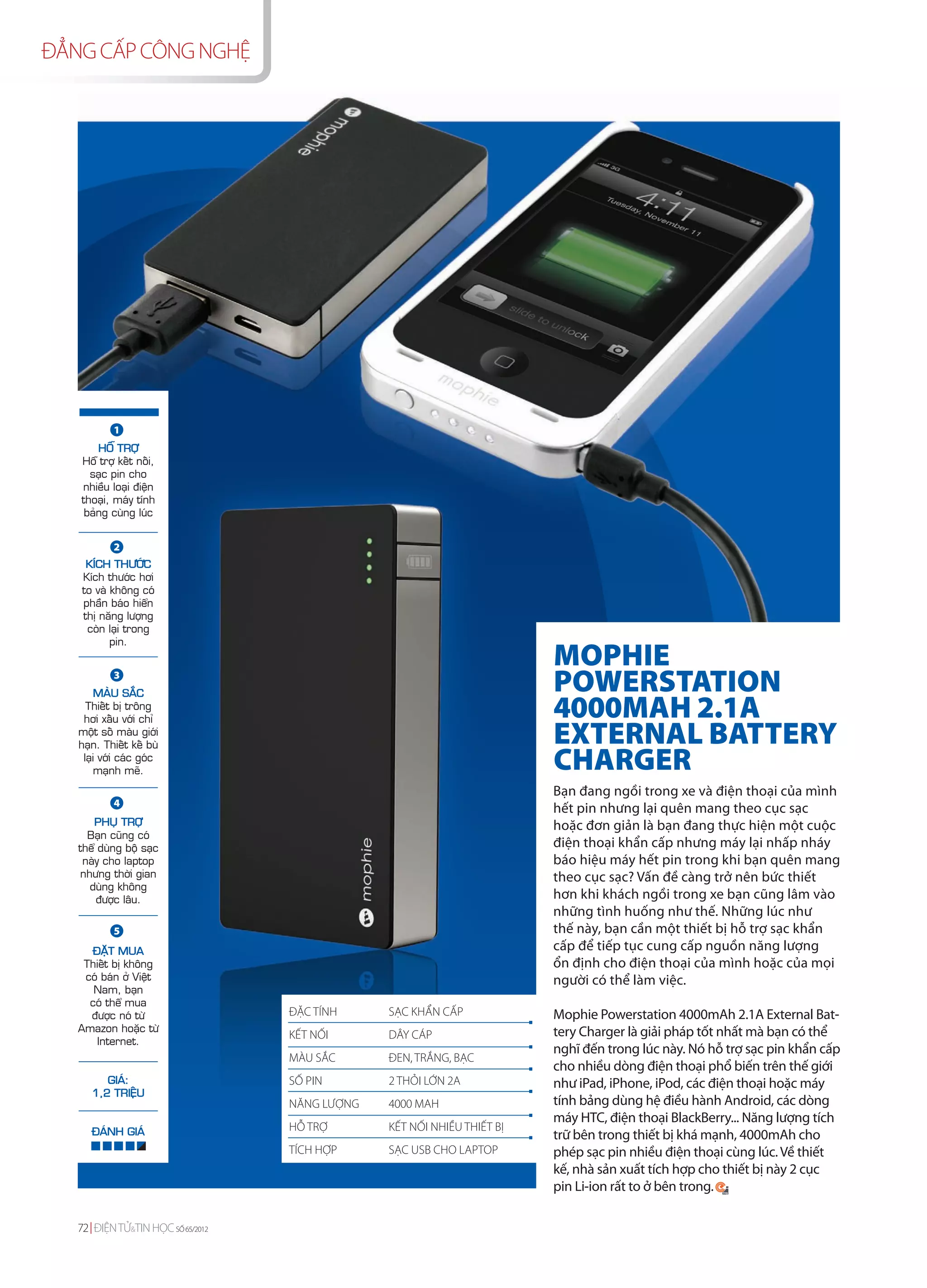ĐẲNG CẤP CÔNG NGHỆ




           1
       HOÃ TRÔÏ
   Hoã trôï keát noái,
     saïc pin cho
   nhieàu loaïi ñieän
   thoaïi, maùy tính
    baûng cuøng luùc


           2
    KÍCH THÖÔÙC
   Kích thöôùc hôi
   to vaø khoâng coù
   phaàn baùo hieån
   thò naêng löôïng
    coøn laïi trong
          pin.
                                                                         MOPHIE
           3
        MAØU SAÉC
                                                                         POWERSTATION
     Thieát bò troâng
    hôi xaáu vôùi chæ                                                    4000MAH 2.1A
   moät soá maøu giôùi
   haïn. Thieát keá buø                                                  EXTERNAL BATTERY
    laïi vôùi caùc goùc
       maïnh meõ.                                                        CHARGER
                                                                         Bạn đang ngồi trong xe và điện thoại của mình
           4
                                                                         hết pin nhưng lại quên mang theo cục sạc
       PHUÏ TRÔÏ                                                         hoặc đơn giản là bạn đang thực hiện một cuộc
     Baïn cuõng coù
   theå duøng boä saïc                                                   điện thoại khẩn cấp nhưng máy lại nhấp nháy
    naøy cho laptop                                                      báo hiệu máy hết pin trong khi bạn quên mang
    nhöng thôøi gian                                                     theo cục sạc? Vấn đề càng trở nên bức thiết
      duøng khoâng
       ñöôïc laâu.                                                       hơn khi khách ngồi trong xe bạn cũng lâm vào
                                                                         những tình huống như thế. Những lúc như
           5                                                             thế này, bạn cần một thiết bị hỗ trợ sạc khẩn
      ÑAËT MUA                                                           cấp để tiếp tục cung cấp nguồn năng lượng
    Thieát bò khoâng                                                     ổn định cho điện thoại của mình hoặc của mọi
    coù baùn ôû Vieät                                                    người có thể làm việc.
      Nam, baïn
     coù theå mua
     ñöôïc noù töø                 ĐẶC TÍNH     SẠC KHẨN CẤP             Mophie Powerstation 4000mAh 2.1A External Bat-
   Amazon hoaëc töø                                                      tery Charger là giải pháp tốt nhất mà bạn có thể
                                   KẾT NỐI      DÂY CÁP
       Internet.
                                                                         nghĩ đến trong lúc này. Nó hỗ trợ sạc pin khẩn cấp
                                   MÀU SẮC      ĐEN, TRẮNG, BẠC
                                                                         cho nhiều dòng điện thoại phổ biến trên thế giới
         GIAÙ:                     SỐ PIN       2 THỎI LỚN 2A            như iPad, iPhone, iPod, các điện thoại hoặc máy
      1,2 TRIEÄU
                                   NĂNG LƯỢNG   4000 MAH                 tính bảng dùng hệ điều hành Android, các dòng
                                                                         máy HTC, điện thoại BlackBerry... Năng lượng tích
      ÑAÙNH GIAÙ                   HỖ TRỢ       KẾT NỐI NHIỀU THIẾT BỊ
                                                                         trữ bên trong thiết bị khá mạnh, 4000mAh cho
                                   TÍCH HỢP     SẠC USB CHO LAPTOP       phép sạc pin nhiều điện thoại cùng lúc. Về thiết
                                                                         kế, nhà sản xuất tích hợp cho thiết bị này 2 cục
                                                                         pin Li-ion rất to ở bên trong.

   72 ĐIỆN TỬ&TIN HỌC SỐ 65/2012
 