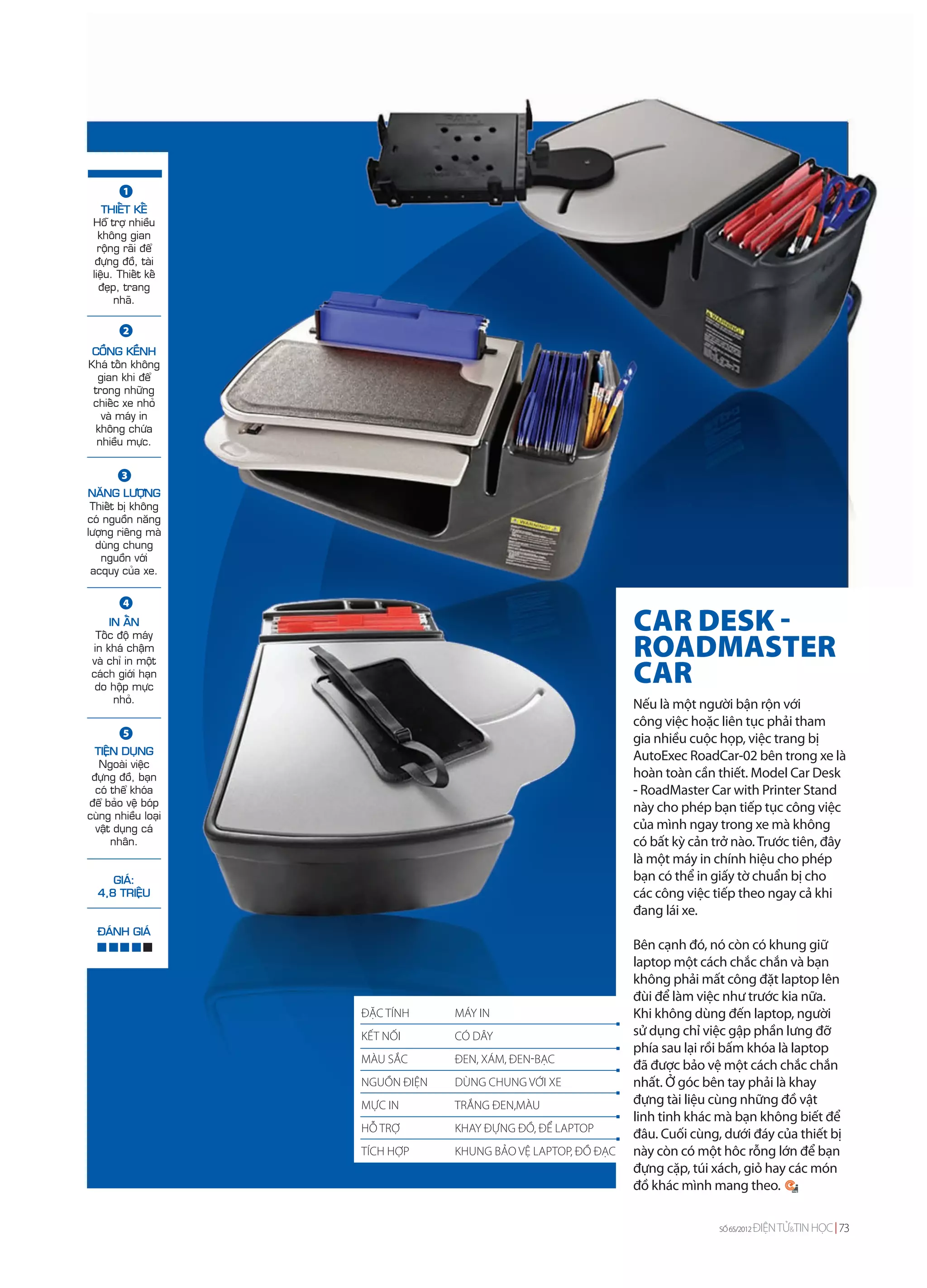 1
    THIEÁT KEÁ
 Hoã trôï nhieàu
   khoâng gian
   roäng raõi ñeå
  ñöïng ñoà, taøi
 lieäu. Thieát keá
   ñeïp, trang
       nhaõ.

         2
 COÀNG KEÀNH
Khaù toán khoâng
  gian khi ñeå
 trong nhöõng
 chieác xe nhoû
   vaø maùy in
 khoâng chöùa
  nhieàu möïc.


        3
NAÊNG LÖÔÏNG
 Thieát bò khoâng
coù nguoàn naêng
löôïng rieâng maø
  duøng chung
   nguoàn vôùi
 acquy cuûa xe.

         4
     IN AÁN
  Toác ñoä maùy
                                                                CAR DESK -
 in khaù chaäm
 vaø chæ in moät
                                                                ROADMASTER
 caùch giôùi haïn
  do hoäp möïc
                                                                CAR
      nhoû.                                                     Nếu là một người bận rộn với
                                                                công việc hoặc liên tục phải tham
         5
                                                                gia nhiều cuộc họp, việc trang bị
  TIEÄN DUÏNG                                                   AutoExec RoadCar-02 bên trong xe là
   Ngoaøi vieäc
 ñöïng ñoà, baïn                                                hoàn toàn cần thiết. Model Car Desk
  coù theå khoùa                                                - RoadMaster Car with Printer Stand
ñeå baûo veä boùp                                               này cho phép bạn tiếp tục công việc
cuøng nhieàu loaïi
  vaät duïng caù                                                của mình ngay trong xe mà không
      nhaân.                                                    có bất kỳ cản trở nào. Trước tiên, đây
                                                                là một máy in chính hiệu cho phép
     GIAÙ:                                                      bạn có thể in giấy tờ chuẩn bị cho
  4,8 TRIEÄU                                                    các công việc tiếp theo ngay cả khi
                                                                đang lái xe.
  ÑAÙNH GIAÙ
                                                                Bên cạnh đó, nó còn có khung giữ
                                                                laptop một cách chắc chắn và bạn
                                                                không phải mất công đặt laptop lên
                                                                đùi để làm việc như trước kia nữa.
                     ĐẶC TÍNH     MÁY IN                        Khi không dùng đến laptop, người
                     KẾT NỐI      CÓ DÂY                        sử dụng chỉ việc gập phần lưng đỡ
                                                                phía sau lại rồi bấm khóa là laptop
                     MÀU SẮC      ĐEN, XÁM, ĐEN-BẠC
                                                                đã được bảo vệ một cách chắc chắn
                     NGUỒN ĐIỆN   DÙNG CHUNG VỚI XE             nhất. Ở góc bên tay phải là khay
                     MỰC IN       TRẮNG ĐEN,MÀU                 đựng tài liệu cùng những đồ vật
                                                                linh tinh khác mà bạn không biết để
                     HỖ TRỢ       KHAY ĐỰNG ĐỒ, ĐỂ LAPTOP
                                                                đâu. Cuối cùng, dưới đáy của thiết bị
                     TÍCH HỢP     KHUNG BẢO VỆ LAPTOP, ĐỒ ĐẠC   này còn có một hôc rỗng lớn để bạn
                                                                đựng cặp, túi xách, giỏ hay các món
                                                                đồ khác mình mang theo.

                                                                               SỐ 65/2012   ĐIỆN TỬ&TIN HỌC 73
 