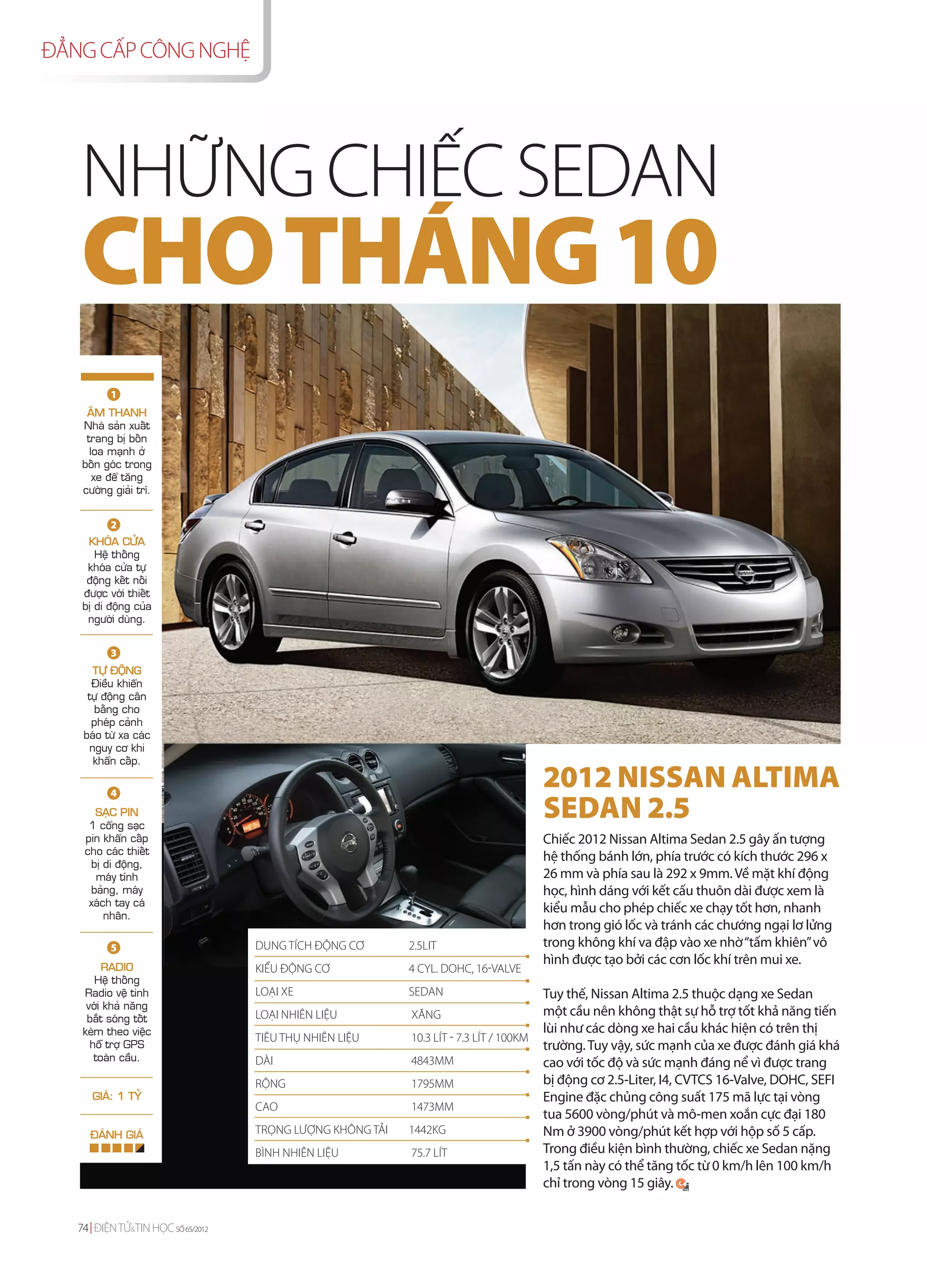 ĐẲNG CẤP CÔNG NGHỆ




   NHỮNG CHIẾC SEDAN
   CHO THÁNG 10
          1
    AÂM THANH
   Nhaø saûn xuaát
    trang bò boán
     loa maïnh ôû
   boán goùc trong
      xe ñeå taêng
   cöôøng giaûi trí.


          2
     KHOÙA CÖÛA
       Heä thoáng
     khoùa cöûa töï
     ñoäng keát noái
    ñöôïc vôùi thieát
    bò di ñoäng cuûa
     ngöôøi duøng.


          3
      TÖÏ ÑOÄNG
      Ñieàu khieån
     töï ñoäng caân
      baèng cho
      pheùp caûnh
    baùo töø xa caùc
     nguy cô khi
      khaån caáp.

          4
                                                                                        2012 NISSAN ALTIMA
      SAÏC PIN
     1 coång saïc
                                                                                        SEDAN 2.5
    pin khaån caáp                                                                      Chiếc 2012 Nissan Altima Sedan 2.5 gây ấn tượng
    cho caùc thieát
     bò di ñoäng,
                                                                                        hệ thống bánh lớn, phía trước có kích thước 296 x
      maùy tính                                                                         26 mm và phía sau là 292 x 9mm. Về mặt khí động
     baûng, maùy                                                                        học, hình dáng với kết cấu thuôn dài được xem là
     xaùch tay caù
         nhaân.
                                                                                        kiểu mẫu cho phép chiếc xe chạy tốt hơn, nhanh
                                                                                        hơn trong gió lốc và tránh các chướng ngại lơ lửng
          5                        DUNG TÍCH ĐỘNG CƠ       2.5LIT                       trong không khí va đập vào xe nhờ “tấm khiên” vô
         RADIO
                                                                                        hình được tạo bởi các cơn lốc khí trên mui xe.
                                   KIỂU ĐỘNG CƠ            4 CYL. DOHC, 16-VALVE
       Heä thoáng
    Radio veä tinh                 LOẠI XE                 SEDAN                        Tuy thế, Nissan Altima 2.5 thuộc dạng xe Sedan
     vôùi khaû naêng
     baét soùng toát               LOẠI NHIÊN LIỆU         XĂNG                         một cầu nên không thật sự hỗ trợ tốt khả năng tiến
    keøm theo vieäc                                                                     lùi như các dòng xe hai cầu khác hiện có trên thị
                                   TIÊU THỤ NHIÊN LIỆU     10.3 LÍT - 7.3 LÍT / 100KM
      hoã trôï GPS                                                                      trường. Tuy vậy, sức mạnh của xe được đánh giá khá
       toaøn caàu.                 DÀI                     4843MM                       cao với tốc độ và sức mạnh đáng nể vì được trang
                                   RỘNG                    1795MM                       bị động cơ 2.5-Liter, I4, CVTCS 16-Valve, DOHC, SEFI
      GIAÙ: 1 TYÛ                                                                       Engine đặc chủng công suất 175 mã lực tại vòng
                                   CAO                     1473MM
                                                                                        tua 5600 vòng/phút và mô-men xoắn cực đại 180
      ÑAÙNH GIAÙ                   TRỌNG LƯỢNG KHÔNG TẢI   1442KG                       Nm ở 3900 vòng/phút kết hợp với hộp số 5 cấp.
                                   BÌNH NHIÊN LIỆU         75.7 LÍT                     Trong điều kiện bình thường, chiếc xe Sedan nặng
                                                                                        1,5 tấn này có thể tăng tốc từ 0 km/h lên 100 km/h
                                                                                        chỉ trong vòng 15 giây.


   74 ĐIỆN TỬ&TIN HỌC SỐ 65/2012
 