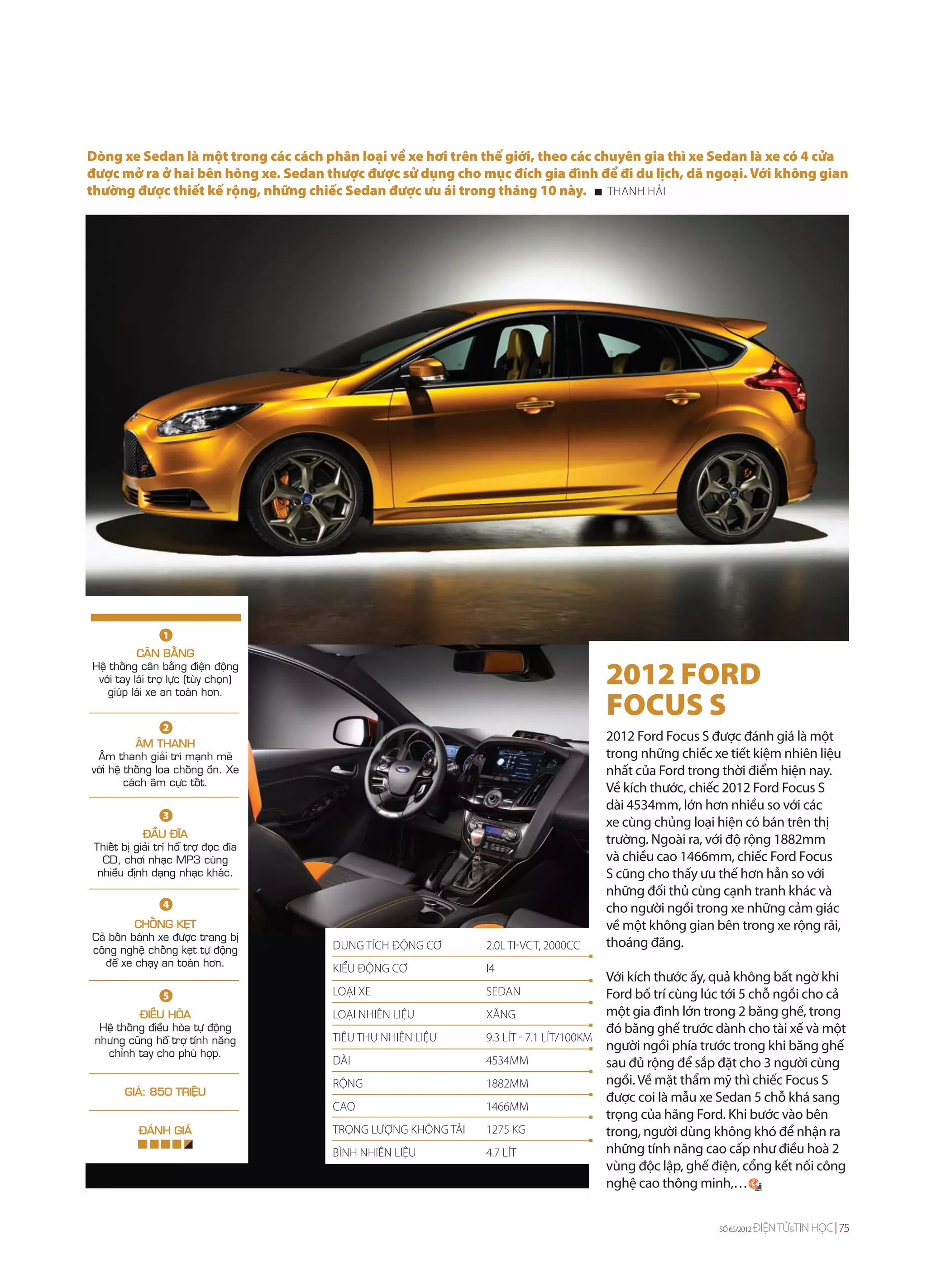 Dòng xe Sedan là một trong các cách phân loại về xe hơi trên thế giới, theo các chuyên gia thì xe Sedan là xe có 4 cửa
được mở ra ở hai bên hông xe. Sedan thược được sử dụng cho mục đích gia đình để đi du lịch, dã ngoại. Với không gian
thường được thiết kế rộng, những chiếc Sedan được ưu ái trong tháng 10 này. THANH HẢI




                  1
           CAÂN BAÈNG
Heä thoáng caân baèng ñieän ñoäng
 vôùi tay laùi trôï löïc (tuøy choïn)
   giuùp laùi xe an toaøn hôn.
                                                                                       2012 FORD
                                                                                       FOCUS S
                  2
            AÂM THANH
                                                                                       2012 Ford Focus S được đánh giá là một
 AÂm thanh giaûi trí maïnh meõ                                                         trong những chiếc xe tiết kiệm nhiên liệu
vôùi heä thoáng loa choáng oàn. Xe                                                     nhất của Ford trong thời điểm hiện nay.
         caùch aâm cöïc toát.
                                                                                       Về kích thước, chiếc 2012 Ford Focus S
                                                                                       dài 4534mm, lớn hơn nhiều so với các
                  3
                                                                                       xe cùng chủng loại hiện có bán trên thị
             ÑAÀU ÑÓA
 Thieát bò giaûi trí hoã trôï ñoïc ñóa
                                                                                       trường. Ngoài ra, với độ rộng 1882mm
   CD, chôi nhaïc MP3 cuøng                                                            và chiều cao 1466mm, chiếc Ford Focus
  nhieàu ñònh daïng nhaïc khaùc.                                                       S cũng cho thấy ưu thế hơn hẳn so với
                                                                                       những đối thủ cùng cạnh tranh khác và
                  4                                                                    cho người ngồi trong xe những cảm giác
          CHOÁNG KEÏT                                                                  về một không gian bên trong xe rộng rãi,
Caû boán baùnh xe ñöôïc trang bò
coâng ngheä choáng keït töï ñoäng        DUNG TÍCH ĐỘNG CƠ       2.0L TI-VCT, 2000CC   thoáng đãng.
   ñeå xe chaïy an toaøn hôn.
                                         KIỂU ĐỘNG CƠ            I4
                                                                                         Với kích thước ấy, quả không bất ngờ khi
                  5                      LOẠI XE                 SEDAN                   Ford bố trí cùng lúc tới 5 chỗ ngồi cho cả
           ÑIEÀU HOØA                    LOẠI NHIÊN LIỆU         XĂNG                    một gia đình lớn trong 2 băng ghế, trong
  Heä thoáng ñieàu hoøa töï ñoäng                                                        đó băng ghế trước dành cho tài xế và một
 nhöng cuõng hoã trôï tính naêng         TIÊU THỤ NHIÊN LIỆU     9.3 LÍT - 7.1 LÍT/100KM
   chænh tay cho phuø hôïp.
                                                                                         người ngồi phía trước trong khi băng ghế
                                         DÀI                     4534MM                  sau đủ rộng để sắp đặt cho 3 người cùng
                                         RỘNG                    1882MM                  ngồi. Về mặt thẩm mỹ thì chiếc Focus S
         GIAÙ: 850 TRIEÄU
                                                                                         được coi là mẫu xe Sedan 5 chỗ khá sang
                                         CAO                     1466MM
                                                                                         trọng của hãng Ford. Khi bước vào bên
            ÑAÙNH GIAÙ                   TRỌNG LƯỢNG KHÔNG TẢI   1275 KG                 trong, người dùng không khó để nhận ra
                                         BÌNH NHIÊN LIỆU         4.7 LÍT                 những tính năng cao cấp như điều hoà 2
                                                                                         vùng độc lập, ghế điện, cổng kết nối công
                                                                                         nghệ cao thông minh,…


                                                                                                           SỐ 65/2012   ĐIỆN TỬ&TIN HỌC 75
 
