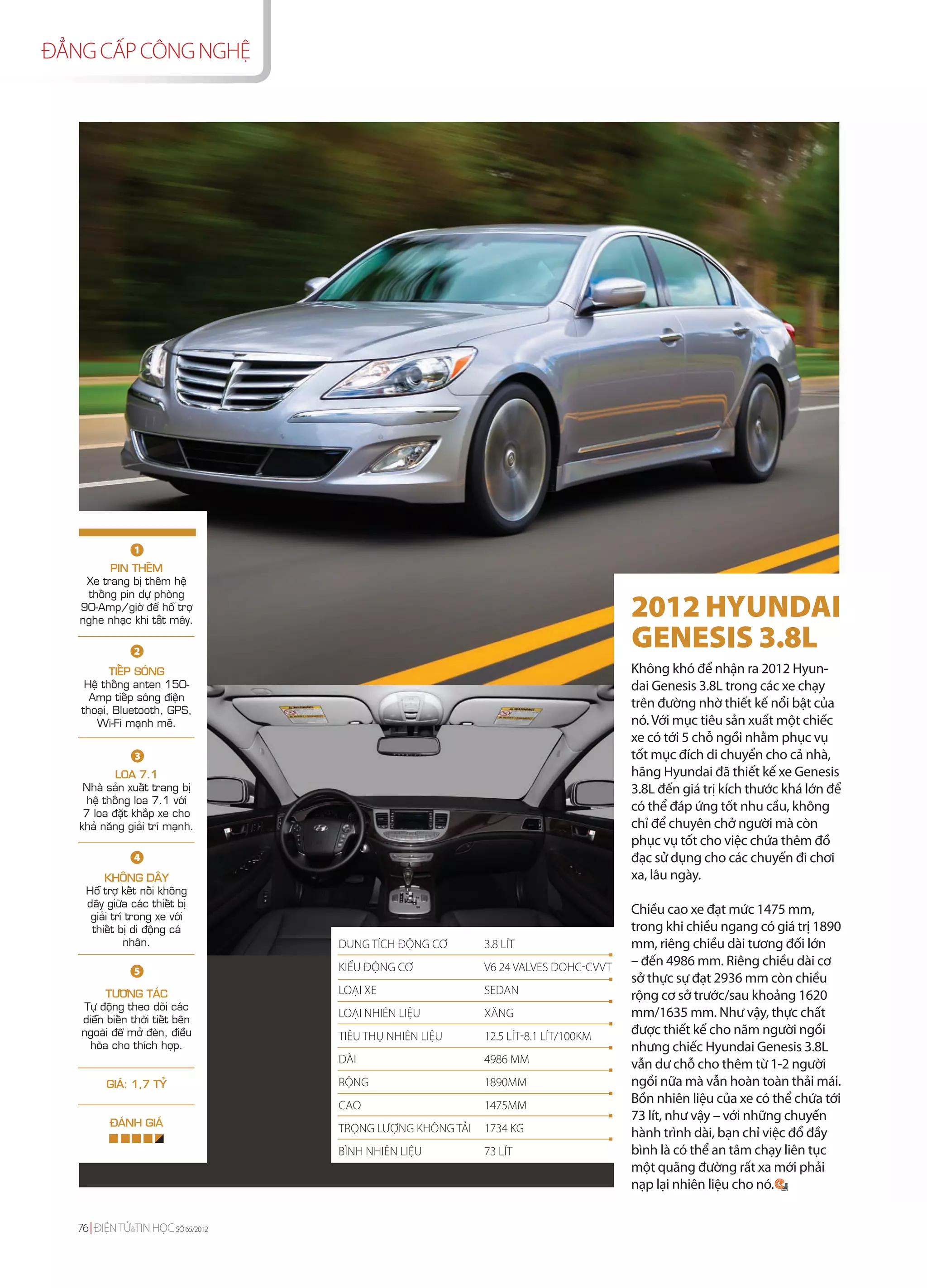 ĐẲNG CẤP CÔNG NGHỆ




                1
         PIN THEÂM
    Xe trang bò theâm heä
    thoáng pin döï phoøng
   90-Amp/giôø ñeå hoã trôï
   nghe nhaïc khi taét maùy.
                                                                                    2012 HYUNDAI
                2
                                                                                    GENESIS 3.8L
          TIEÁP SOÙNG                                                               Không khó để nhận ra 2012 Hyun-
    Heä thoáng anten 150-                                                           dai Genesis 3.8L trong các xe chạy
     Amp tieáp soùng ñieän
   thoaïi, Bluetooth, GPS,
                                                                                    trên đường nhờ thiết kế nổi bật của
      Wi-Fi maïnh meõ.                                                              nó. Với mục tiêu sản xuất một chiếc
                                                                                    xe có tới 5 chỗ ngồi nhằm phục vụ
                3                                                                   tốt mục đích di chuyển cho cả nhà,
           LOA 7.1                                                                  hãng Hyundai đã thiết kế xe Genesis
    Nhaø saûn xuaát trang bò                                                        3.8L đến giá trị kích thước khá lớn để
     heä thoáng loa 7.1 vôùi
    7 loa ñaët khaép xe cho
                                                                                    có thể đáp ứng tốt nhu cầu, không
   khaû naêng giaûi trí maïnh.                                                      chỉ để chuyên chở người mà còn
                                                                                    phục vụ tốt cho việc chứa thêm đồ
                4                                                                   đạc sử dụng cho các chuyến đi chơi
        KHOÂNG DAÂY                                                                 xa, lâu ngày.
    Hoã trôï keát noái khoâng
    daây giöõa caùc thieát bò
     giaûi trí trong xe vôùi
                                                                                    Chiều cao xe đạt mức 1475 mm,
     thieát bò di ñoäng caù                                                         trong khi chiều ngang có giá trị 1890
              nhaân.               DUNG TÍCH ĐỘNG CƠ       3.8 LÍT                  mm, riêng chiều dài tương đối lớn
                                   KIỂU ĐỘNG CƠ            V6 24 VALVES DOHC-CVVT   – đến 4986 mm. Riêng chiều dài cơ
                5
                                                                                    sở thực sự đạt 2936 mm còn chiều
         TÖÔNG TAÙC                LOẠI XE                 SEDAN                    rộng cơ sở trước/sau khoảng 1620
   Töï ñoäng theo doõi caùc
   dieãn bieán thôøi tieát beân
                                   LOẠI NHIÊN LIỆU         XĂNG                     mm/1635 mm. Như vậy, thực chất
   ngoaøi ñeå môû ñeøn, ñieàu      TIÊU THỤ NHIÊN LIỆU     12.5 LÍT-8.1 LÍT/100KM   được thiết kế cho năm người ngồi
    hoøa cho thích hôïp.                                                            nhưng chiếc Hyundai Genesis 3.8L
                                   DÀI                     4986 MM                  vẫn dư chỗ cho thêm từ 1-2 người
         GIAÙ: 1,7 TYÛ             RỘNG                    1890MM                   ngồi nữa mà vẫn hoàn toàn thải mái.
                                   CAO                     1475MM
                                                                                    Bồn nhiên liệu của xe có thể chứa tới
          ÑAÙNH GIAÙ
                                                                                    73 lít, như vậy – với những chuyến
                                   TRỌNG LƯỢNG KHÔNG TẢI   1734 KG                  hành trình dài, bạn chỉ việc đổ đầy
                                   BÌNH NHIÊN LIỆU         73 LÍT                   bình là có thể an tâm chạy liên tục
                                                                                    một quãng đường rất xa mới phải
                                                                                    nạp lại nhiên liệu cho nó.


   76 ĐIỆN TỬ&TIN HỌC SỐ 65/2012
 