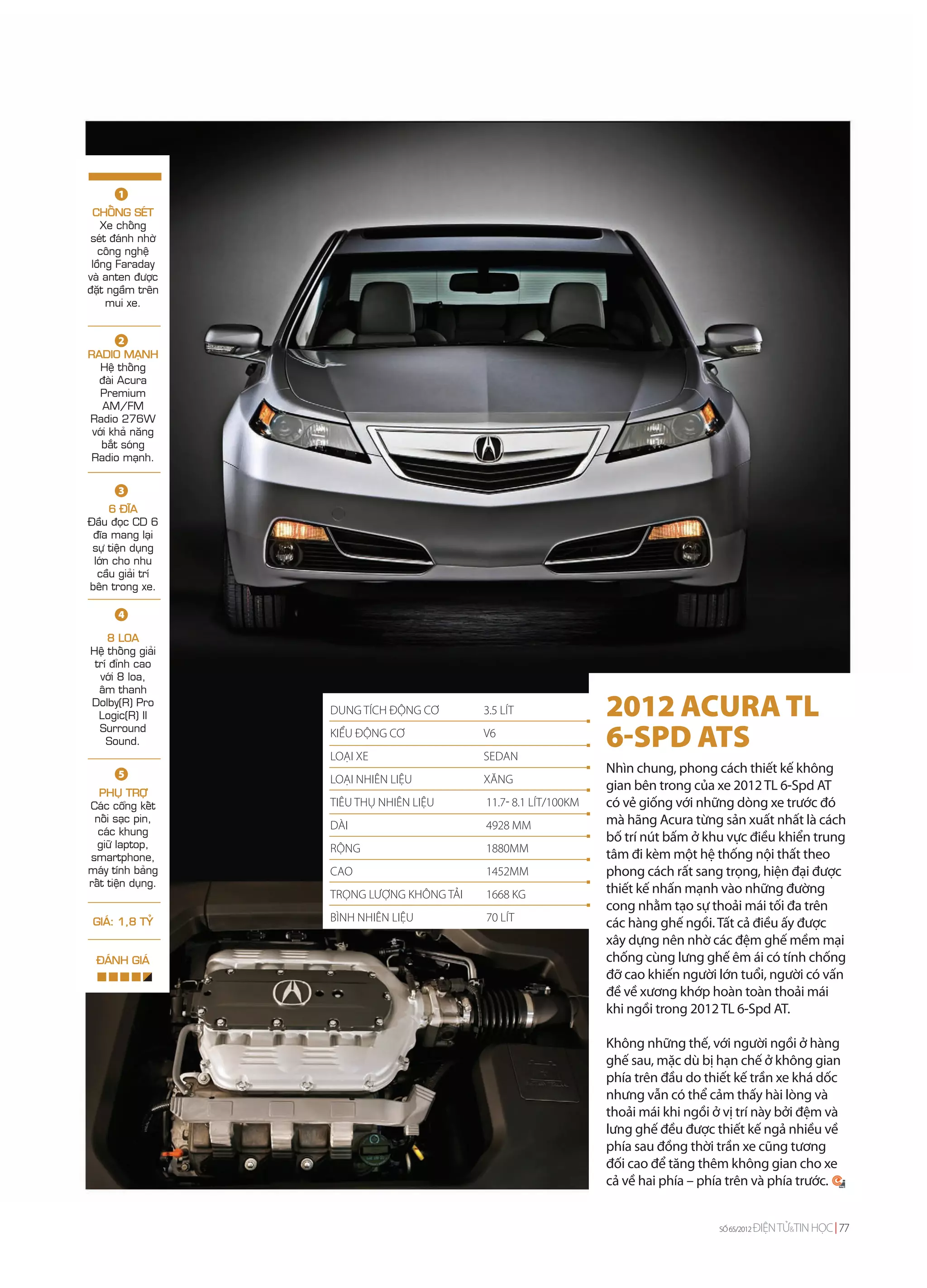 1
 CHOÁNG SEÙT
    Xe choáng
 seùt ñaùnh nhôø
   coâng ngheä
 loàng Faraday
vaø anten ñöôïc
ñaët ngaàm treân
     mui xe.


        2
RADIO MAÏNH
   Heä thoáng
  ñaøi Acura
   Premium
   AM/FM
Radio 276W
 vôùi khaû naêng
   baét soùng
Radio maïnh.


       3
     6 ÑÓA
Ñaàu ñoïc CD 6
 ñóa mang laïi
 söï tieän duïng
 lôùn cho nhu
  caàu giaûi trí
beân trong xe.

       4

    8 LOA
Heä thoáng giaûi
 trí ñænh cao
  vôùi 8 loa,
  aâm thanh
Dolby(R) Pro
  Logic(R) II       DUNG TÍCH ĐỘNG CƠ       3.5 LÍT               2012 ACURA TL
  Surround
    Sound.
                    KIỂU ĐỘNG CƠ
                    LOẠI XE
                                            V6
                                            SEDAN
                                                                  6-SPD ATS
       5                                                          Nhìn chung, phong cách thiết kế không
                    LOẠI NHIÊN LIỆU         XĂNG
  PHUÏ TRÔÏ
                                                                  gian bên trong của xe 2012 TL 6-Spd AT
Caùc coång keát     TIÊU THỤ NHIÊN LIỆU     11.7- 8.1 LÍT/100KM   có vẻ giống với những dòng xe trước đó
 noái saïc pin,
                    DÀI                     4928 MM               mà hãng Acura từng sản xuất nhất là cách
  caùc khung
  giöõ laptop,
                                                                  bố trí nút bấm ở khu vực điều khiển trung
                    RỘNG                    1880MM
smartphone,                                                       tâm đi kèm một hệ thống nội thất theo
maùy tính baûng     CAO                     1452MM                phong cách rất sang trọng, hiện đại được
raát tieän duïng.
                    TRỌNG LƯỢNG KHÔNG TẢI   1668 KG               thiết kế nhấn mạnh vào những đường
                                                                  cong nhằm tạo sự thoải mái tối đa trên
 GIAÙ: 1,8 TYÛ      BÌNH NHIÊN LIỆU         70 LÍT                các hàng ghế ngồi. Tất cả điều ấy được
                                                                  xây dựng nên nhờ các đệm ghế mềm mại
  ÑAÙNH GIAÙ                                                      chống cùng lưng ghế êm ái có tính chống
                                                                  đỡ cao khiến người lớn tuổi, người có vấn
                                                                  đề về xương khớp hoàn toàn thoải mái
                                                                  khi ngồi trong 2012 TL 6-Spd AT.

                                                                  Không những thế, với người ngồi ở hàng
                                                                  ghế sau, mặc dù bị hạn chế ở không gian
                                                                  phía trên đầu do thiết kế trần xe khá dốc
                                                                  nhưng vẫn có thể cảm thấy hài lòng và
                                                                  thoải mái khi ngồi ở vị trí này bởi đệm và
                                                                  lưng ghế đều được thiết kế ngả nhiều về
                                                                  phía sau đồng thời trần xe cũng tương
                                                                  đối cao để tăng thêm không gian cho xe
                                                                  cả về hai phía – phía trên và phía trước.


                                                                                      SỐ 65/2012   ĐIỆN TỬ&TIN HỌC 77
 
