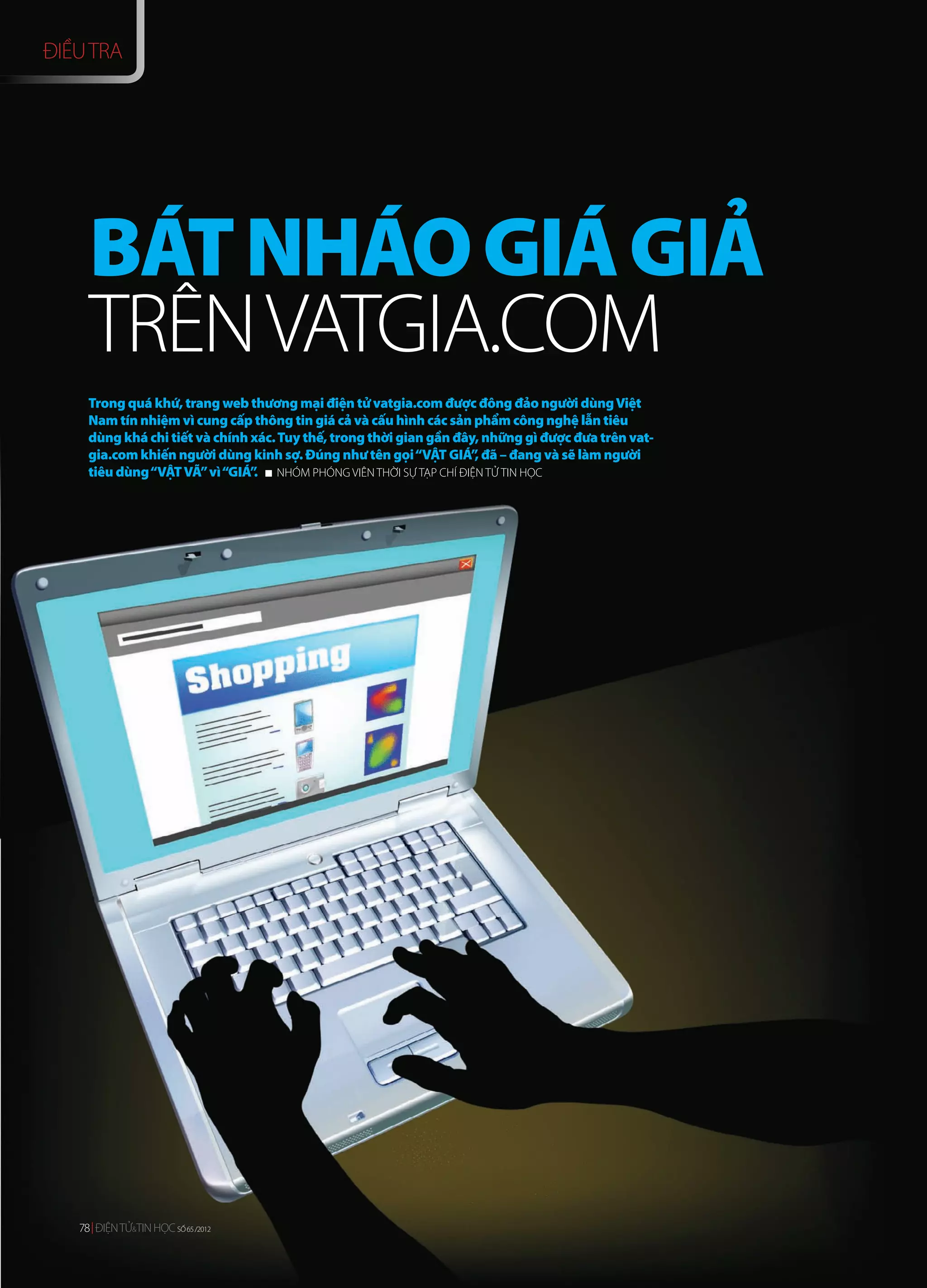 ĐIỀU TRA




     BÁT NHÁO GIÁ GIẢ
     TRÊN VATGIA.COM
     Trong quá khứ, trang web thương mại điện tử vatgia.com được đông đảo người dùng Việt
     Nam tín nhiệm vì cung cấp thông tin giá cả và cấu hình các sản phẩm công nghệ lẫn tiêu
     dùng khá chi tiết và chính xác. Tuy thế, trong thời gian gần đây, những gì được đưa trên vat-
     gia.com khiến người dùng kinh sợ. Đúng như tên gọi “VẬT GIÁ” đã – đang và sẽ làm người
                                                                     ,
     tiêu dùng “VẬT VÃ” vì “GIÁ” NHÓM PHÓNG VIÊN THỜI SỰ TẠP CHÍ ĐIỆN TỬ TIN HỌC
                                .




   78 ĐIỆN TỬ&TIN HỌC SỐ 65 /2012
   78 ĐIỆN TỬ&TIN HỌC SỐ 65 /2012
 