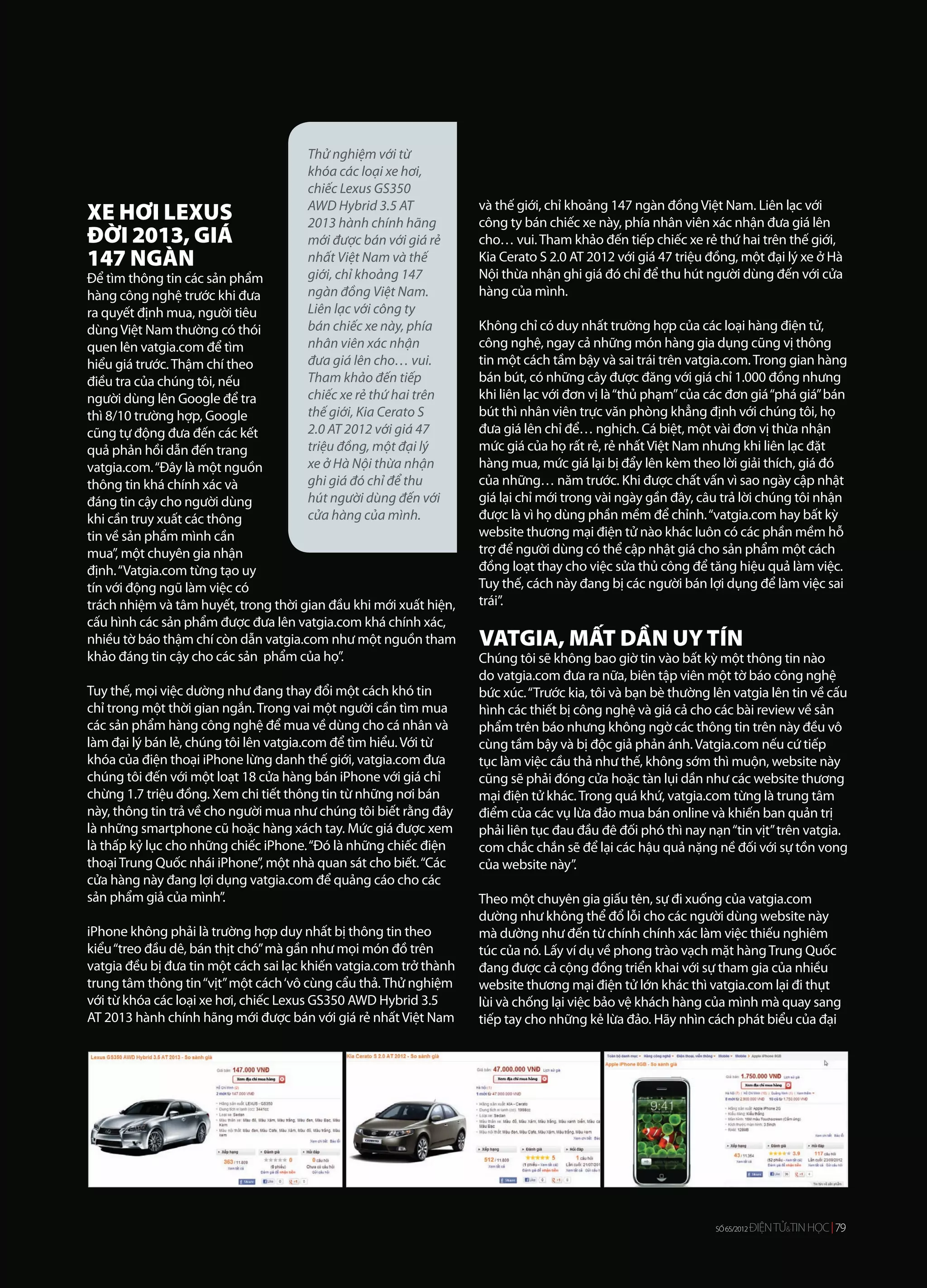 Thử nghiệm với từ
                                      khóa các loại xe hơi,
                                      chiếc Lexus GS350
                                                                    và thế giới, chỉ khoảng 147 ngàn đồng Việt Nam. Liên lạc với
XE HƠI LEXUS                          AWD Hybrid 3.5 AT
                                      2013 hành chính hãng          công ty bán chiếc xe này, phía nhân viên xác nhận đưa giá lên
ĐỜI 2013, GIÁ                         mới được bán với giá rẻ       cho… vui. Tham khảo đến tiếp chiếc xe rẻ thứ hai trên thế giới,
147 NGÀN                              nhất Việt Nam và thế          Kia Cerato S 2.0 AT 2012 với giá 47 triệu đồng, một đại lý xe ở Hà
Để tìm thông tin các sản phẩm         giới, chỉ khoảng 147          Nội thừa nhận ghi giá đó chỉ để thu hút người dùng đến với cửa
hàng công nghệ trước khi đưa          ngàn đồng Việt Nam.           hàng của mình.
ra quyết định mua, người tiêu         Liên lạc với công ty
dùng Việt Nam thường có thói          bán chiếc xe này, phía        Không chỉ có duy nhất trường hợp của các loại hàng điện tử,
quen lên vatgia.com để tìm            nhân viên xác nhận            công nghệ, ngay cả những món hàng gia dụng cũng vị thông
hiểu giá trước. Thậm chí theo         đưa giá lên cho… vui.         tin một cách tầm bậy và sai trái trên vatgia.com. Trong gian hàng
điều tra của chúng tôi, nếu           Tham khảo đến tiếp            bán bút, có những cây được đăng với giá chỉ 1.000 đồng nhưng
người dùng lên Google để tra          chiếc xe rẻ thứ hai trên      khi liên lạc với đơn vị là “thủ phạm” của các đơn giá “phá giá” bán
thì 8/10 trường hợp, Google           thế giới, Kia Cerato S        bút thì nhân viên trực văn phòng khẳng định với chúng tôi, họ
cũng tự động đưa đến các kết          2.0 AT 2012 với giá 47        đưa giá lên chỉ để… nghịch. Cá biệt, một vài đơn vị thừa nhận
quả phản hồi dẫn đến trang            triệu đồng, một đại lý        mức giá của họ rất rẻ, rẻ nhất Việt Nam nhưng khi liên lạc đặt
vatgia.com. “Đây là một nguồn         xe ở Hà Nội thừa nhận         hàng mua, mức giá lại bị đẩy lên kèm theo lời giải thích, giá đó
thông tin khá chính xác và            ghi giá đó chỉ để thu         của những… năm trước. Khi được chất vấn vì sao ngày cập nhật
đáng tin cậy cho người dùng           hút người dùng đến với        giá lại chỉ mới trong vài ngày gần đây, câu trả lời chúng tôi nhận
khi cần truy xuất các thông           cửa hàng của mình.            được là vì họ dùng phần mềm để chỉnh. “vatgia.com hay bất kỳ
tin về sản phẩm mình cần                                            website thương mại điện tử nào khác luôn có các phần mềm hỗ
mua”, một chuyên gia nhận                                           trợ để người dùng có thể cập nhật giá cho sản phẩm một cách
định. “Vatgia.com từng tạo uy                                       đồng loạt thay cho việc sửa thủ công để tăng hiệu quả làm việc.
tín với động ngũ làm việc có                                        Tuy thế, cách này đang bị các người bán lợi dụng để làm việc sai
trách nhiệm và tâm huyết, trong thời gian đầu khi mới xuất hiện,    trái”.
cấu hình các sản phẩm được đưa lên vatgia.com khá chính xác,
nhiều tờ báo thậm chí còn dẫn vatgia.com như một nguồn tham         VATGIA, MẤT DẦN UY TÍN
khảo đáng tin cậy cho các sản phẩm của họ”.                         Chúng tôi sẽ không bao giờ tin vào bất kỳ một thông tin nào
                                                                    do vatgia.com đưa ra nữa, biên tập viên một tờ báo công nghệ
Tuy thế, mọi việc dường như đang thay đổi một cách khó tin          bức xúc. “Trước kia, tôi và bạn bè thường lên vatgia lên tin về cấu
chỉ trong một thời gian ngắn. Trong vai một người cần tìm mua       hình các thiết bị công nghệ và giá cả cho các bài review về sản
các sản phẩm hàng công nghệ để mua về dùng cho cá nhân và           phẩm trên báo nhưng không ngờ các thông tin trên này đều vô
làm đại lý bán lẻ, chúng tôi lên vatgia.com để tìm hiểu. Với từ     cùng tầm bậy và bị độc giả phản ánh. Vatgia.com nếu cứ tiếp
khóa của điện thoại iPhone lừng danh thế giới, vatgia.com đưa       tục làm việc cầu thả như thế, không sớm thì muộn, website này
chúng tôi đến với một loạt 18 cửa hàng bán iPhone với giá chỉ       cũng sẽ phải đóng cửa hoặc tàn lụi dần như các website thương
chừng 1.7 triệu đồng. Xem chi tiết thông tin từ những nơi bán       mại điện tử khác. Trong quá khứ, vatgia.com từng là trung tâm
này, thông tin trả về cho người mua như chúng tôi biết rằng đây     điểm của các vụ lừa đảo mua bán online và khiến ban quản trị
là những smartphone cũ hoặc hàng xách tay. Mức giá được xem         phải liên tục đau đầu đê đối phó thì nay nạn “tin vịt” trên vatgia.
là thấp kỷ lục cho những chiếc iPhone. “Đó là những chiếc điện      com chắc chắn sẽ để lại các hậu quả nặng nề đối với sự tồn vong
thoại Trung Quốc nhái iPhone”, một nhà quan sát cho biết. “Các      của website này”.
cửa hàng này đang lợi dụng vatgia.com để quảng cáo cho các
sản phẩm giả của mình”.                                             Theo một chuyên gia giấu tên, sự đi xuống của vatgia.com
                                                                    dường như không thể đổ lỗi cho các người dùng website này
iPhone không phải là trường hợp duy nhất bị thông tin theo          mà dường như đến từ chính chính xác làm việc thiếu nghiêm
kiểu “treo đầu dê, bán thịt chó” mà gần như mọi món đồ trên         túc của nó. Lấy ví dụ về phong trào vạch mặt hàng Trung Quốc
vatgia đều bị đưa tin một cách sai lạc khiến vatgia.com trở thành   đang được cả cộng đồng triển khai với sự tham gia của nhiều
trung tâm thông tin “vịt” một cách ‘vô cùng cẩu thả. Thử nghiệm     website thương mại điện tử lớn khác thì vatgia.com lại đi thụt
với từ khóa các loại xe hơi, chiếc Lexus GS350 AWD Hybrid 3.5       lùi và chống lại việc bảo vệ khách hàng của mình mà quay sang
AT 2013 hành chính hãng mới được bán với giá rẻ nhất Việt Nam       tiếp tay cho những kẻ lừa đảo. Hãy nhìn cách phát biểu của đại




                                                                                                               SỐ 65/2012ĐIỆN TỬ&&TINHỌC 79
                                                                                                                         ĐIỆN TỬTIN HỌC 79
                                                                                                                SỐ 65/2012
 