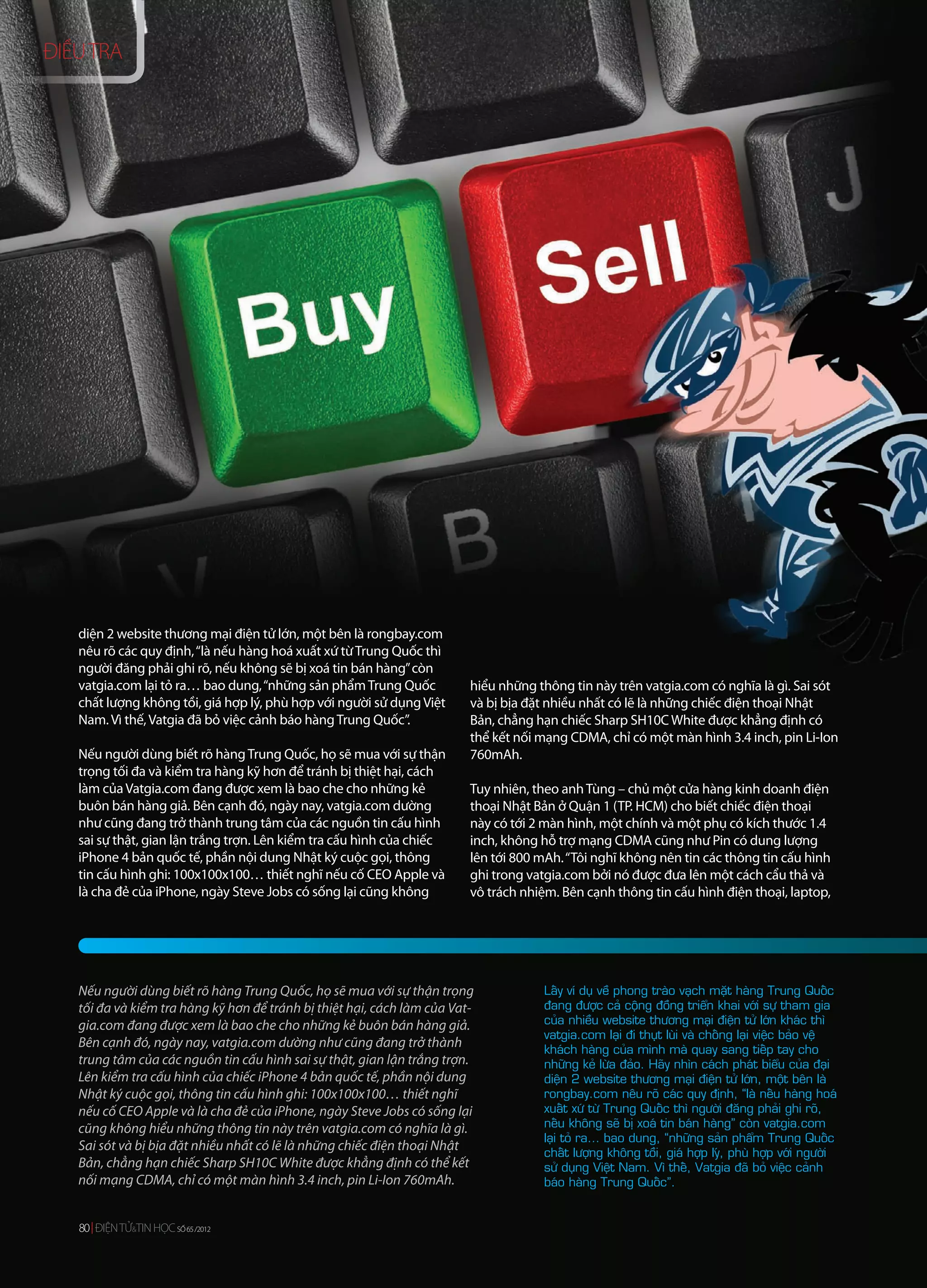 ĐIỀU TRA




   diện 2 website thương mại điện tử lớn, một bên là rongbay.com
   nêu rõ các quy định, “là nếu hàng hoá xuất xứ từ Trung Quốc thì
   người đăng phải ghi rõ, nếu không sẽ bị xoá tin bán hàng” còn
   vatgia.com lại tỏ ra… bao dung, “những sản phẩm Trung Quốc            hiểu những thông tin này trên vatgia.com có nghĩa là gì. Sai sót
   chất lượng không tồi, giá hợp lý, phù hợp với người sử dụng Việt      và bị bịa đặt nhiều nhất có lẽ là những chiếc điện thoại Nhật
   Nam. Vì thế, Vatgia đã bỏ việc cảnh báo hàng Trung Quốc”.             Bản, chẳng hạn chiếc Sharp SH10C White được khẳng định có
                                                                         thể kết nối mạng CDMA, chỉ có một màn hình 3.4 inch, pin Li-Ion
   Nếu người dùng biết rõ hàng Trung Quốc, họ sẽ mua với sự thận         760mAh.
   trọng tối đa và kiểm tra hàng kỹ hơn để tránh bị thiệt hại, cách
   làm của Vatgia.com đang được xem là bao che cho những kẻ              Tuy nhiên, theo anh Tùng – chủ một cửa hàng kinh doanh điện
   buôn bán hàng giả. Bên cạnh đó, ngày nay, vatgia.com dường            thoại Nhật Bản ở Quận 1 (TP. HCM) cho biết chiếc điện thoại
   như cũng đang trở thành trung tâm của các nguồn tin cấu hình          này có tới 2 màn hình, một chính và một phụ có kích thước 1.4
   sai sự thật, gian lận trắng trợn. Lên kiểm tra cấu hình của chiếc     inch, không hỗ trợ mạng CDMA cũng như Pin có dung lượng
   iPhone 4 bản quốc tế, phần nội dung Nhật ký cuộc gọi, thông           lên tới 800 mAh. “Tôi nghĩ không nên tin các thông tin cấu hình
   tin cấu hình ghi: 100x100x100… thiết nghĩ nếu cố CEO Apple và         ghi trong vatgia.com bởi nó được đưa lên một cách cẩu thả và
   là cha đẻ của iPhone, ngày Steve Jobs có sống lại cũng không          vô trách nhiệm. Bên cạnh thông tin cấu hình điện thoại, laptop,




   Nếu người dùng biết rõ hàng Trung Quốc, họ sẽ mua với sự thận trọng               Laáy ví duï veà phong traøo vaïch maët haøng Trung Quoác
   tối đa và kiểm tra hàng kỹ hơn để tránh bị thiệt hại, cách làm của Vat-           ñang ñöôïc caû coäng ñoàng trieån khai vôùi söï tham gia
   gia.com đang được xem là bao che cho những kẻ buôn bán hàng giả.                  cuûa nhieàu website thöông maïi ñieän töû lôùn khaùc thì
                                                                                     vatgia.com laïi ñi thuït luøi vaø choáng laïi vieäc baûo veä
   Bên cạnh đó, ngày nay, vatgia.com dường như cũng đang trở thành                   khaùch haøng cuûa mình maø quay sang tieáp tay cho
   trung tâm của các nguồn tin cấu hình sai sự thật, gian lận trắng trợn.            nhöõng keû löøa ñaûo. Haõy nhìn caùch phaùt bieåu cuûa ñaïi
   Lên kiểm tra cấu hình của chiếc iPhone 4 bản quốc tế, phần nội dung               dieän 2 website thöông maïi ñieän töû lôùn, moät beân laø
   Nhật ký cuộc gọi, thông tin cấu hình ghi: 100x100x100… thiết nghĩ                 rongbay.com neâu roõ caùc quy ñònh, “laø neáu haøng hoaù
   nếu cố CEO Apple và là cha đẻ của iPhone, ngày Steve Jobs có sống lại             xuaát xöù töø Trung Quoác thì ngöôøi ñaêng phaûi ghi roõ,
   cũng không hiểu những thông tin này trên vatgia.com có nghĩa là gì.               neáu khoâng seõ bò xoaù tin baùn haøng” coøn vatgia.com
                                                                                     laïi toû ra… bao dung, “nhöõng saûn phaåm Trung Quoác
   Sai sót và bị bịa đặt nhiều nhất có lẽ là những chiếc điện thoại Nhật             chaát löôïng khoâng toài, giaù hôïp lyù, phuø hôïp vôùi ngöôøi
   Bản, chẳng hạn chiếc Sharp SH10C White được khẳng định có thể kết                 söû duïng Vieät Nam. Vì theá, Vatgia ñaõ boû vieäc caûnh
   nối mạng CDMA, chỉ có một màn hình 3.4 inch, pin Li-Ion 760mAh.                   baùo haøng Trung Quoác”.


   80 ĐIỆN TỬ&TIN HỌC SỐ 65 /2012
             &        SỐ 65 /2012
 