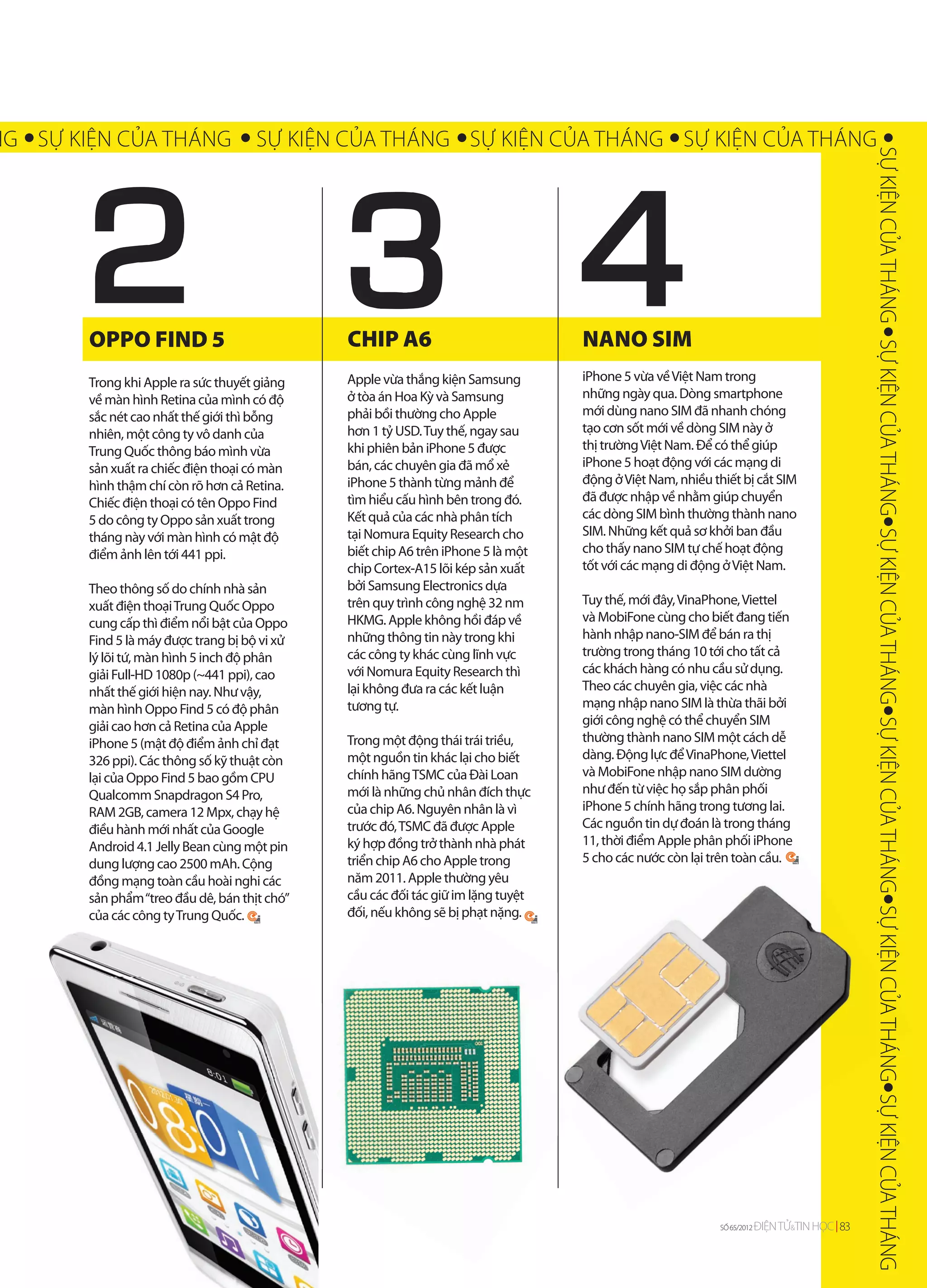 NG SỰ KIỆN CỦA THÁNG                  SỰ KIỆN CỦA THÁNG SỰ KIỆN CỦA THÁNG SỰ KIỆN CỦA THÁNG




        2


                                                                                                                                             SỰ KIỆN CỦA THÁNG SỰ KIỆN CỦA THÁNG SỰ KIỆN CỦA THÁNG SỰ KIỆN CỦA THÁNG SỰ KIỆN CỦA THÁ
        OPPO FIND 5                            CHIP A6                             NANO SIM
        Trong khi Apple ra sức thuyết giảng    Apple vừa thắng kiện Samsung        iPhone 5 vừa về Việt Nam trong
        về màn hình Retina của mình có độ      ở tòa án Hoa Kỳ và Samsung          những ngày qua. Dòng smartphone
        sắc nét cao nhất thế giới thì bỗng     phải bồi thường cho Apple           mới dùng nano SIM đã nhanh chóng
        nhiên, một công ty vô danh của         hơn 1 tỷ USD. Tuy thế, ngay sau     tạo cơn sốt mới về dòng SIM này ở
        Trung Quốc thông báo mình vừa          khi phiên bản iPhone 5 được         thị trường Việt Nam. Để có thể giúp
        sản xuất ra chiếc điện thoại có màn    bán, các chuyên gia đã mổ xẻ        iPhone 5 hoạt động với các mạng di
        hình thậm chí còn rõ hơn cả Retina.    iPhone 5 thành từng mảnh để         động ở Việt Nam, nhiều thiết bị cắt SIM
        Chiếc điện thoại có tên Oppo Find      tìm hiểu cấu hình bên trong đó.     đã được nhập về nhằm giúp chuyển
        5 do công ty Oppo sản xuất trong       Kết quả của các nhà phân tích       các dòng SIM bình thường thành nano
        tháng này với màn hình có mật độ       tại Nomura Equity Research cho      SIM. Những kết quả sơ khởi ban đầu
        điểm ảnh lên tới 441 ppi.              biết chip A6 trên iPhone 5 là một   cho thấy nano SIM tự chế hoạt động
                                               chip Cortex-A15 lõi kép sản xuất    tốt với các mạng di động ở Việt Nam.
        Theo thông số do chính nhà sản         bởi Samsung Electronics dựa
        xuất điện thoại Trung Quốc Oppo        trên quy trình công nghệ 32 nm      Tuy thế, mới đây, VinaPhone, Viettel
        cung cấp thì điểm nổi bật của Oppo     HKMG. Apple không hồi đáp về        và MobiFone cùng cho biết đang tiến
        Find 5 là máy được trang bị bộ vi xử   những thông tin này trong khi       hành nhập nano-SIM để bán ra thị
        lý lõi tứ, màn hình 5 inch độ phân     các công ty khác cùng lĩnh vực      trường trong tháng 10 tới cho tất cả
        giải Full-HD 1080p (~441 ppi), cao     với Nomura Equity Research thì      các khách hàng có nhu cầu sử dụng.
        nhất thế giới hiện nay. Như vậy,       lại không đưa ra các kết luận       Theo các chuyên gia, việc các nhà
        màn hình Oppo Find 5 có độ phân        tương tự.                           mạng nhập nano SIM là thừa thãi bởi
        giải cao hơn cả Retina của Apple                                           giới công nghệ có thể chuyển SIM
        iPhone 5 (mật độ điểm ảnh chỉ đạt      Trong một động thái trái triều,     thường thành nano SIM một cách dễ
        326 ppi). Các thông số kỹ thuật còn    một nguồn tin khác lại cho biết     dàng. Động lực để VinaPhone, Viettel
        lại của Oppo Find 5 bao gồm CPU        chính hãng TSMC của Đài Loan        và MobiFone nhập nano SIM dường
        Qualcomm Snapdragon S4 Pro,            mới là những chủ nhân đích thực     như đến từ việc họ sắp phân phối
        RAM 2GB, camera 12 Mpx, chạy hệ        của chip A6. Nguyên nhân là vì      iPhone 5 chính hãng trong tương lai.
        điều hành mới nhất của Google          trước đó, TSMC đã được Apple        Các nguồn tin dự đoán là trong tháng
        Android 4.1 Jelly Bean cùng một pin    ký hợp đồng trở thành nhà phát      11, thời điểm Apple phân phối iPhone
                                                                                                                      one
        dung lượng cao 2500 mAh. Cộng          triển chip A6 cho Apple trong       5 cho các nước còn lại trên toàn cầu.
                                                                                                                 àn
        đồng mạng toàn cầu hoài nghi các       năm 2011. Ap thường yêu
                                                         1. Apple
        sản phẩm “treo đầu dê, bán thịt chó”   cầu các đối tác giữ im lặng tuyệt
                                                      c
        của các công ty Trung Quốc.            đối, nếu không sẽ bị p nặng.
                                                                     phạt
                                                                                                                                                                                                                             CỦA THÁNG SỰ KIỆN CỦA THÁNG




                                                                                                           SỐ 65/2012
                                                                                                           SỐ 64/2012   ĐIỆN TỬ&TIN HỌC 83
                                                                                                                               &
 