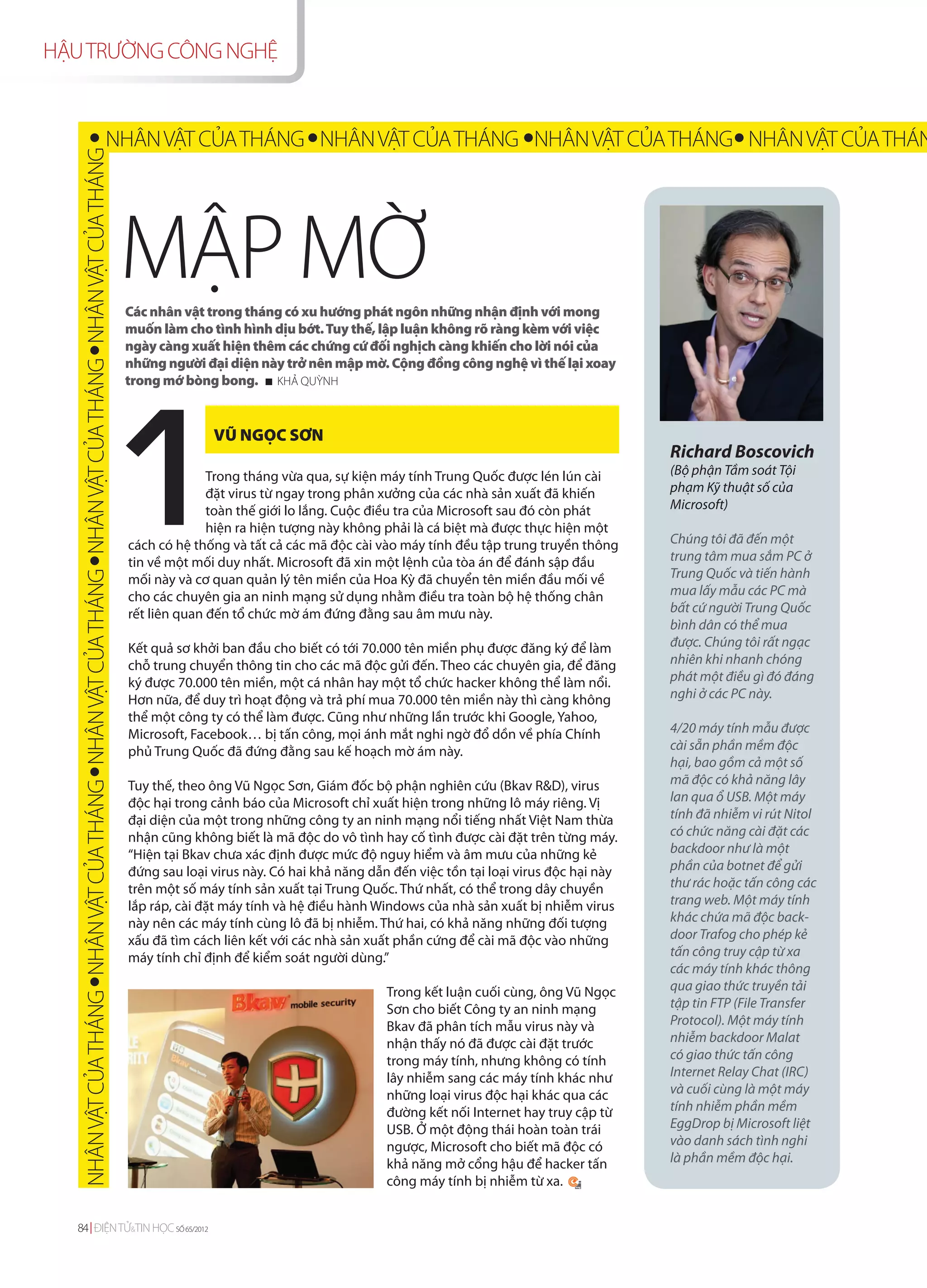 HẬU TRƯỜNG CÔNG NGHỆ


                                                                                      NHÂN VẬT CỦA THÁNG NHÂN VẬT CỦA THÁNG NHÂN VẬT CỦA THÁNG NHÂN VẬT CỦA THÁN
    NHÂN VẬT CỦA THÁNG NHÂN VẬT CỦA THÁNG NHÂN VẬT CỦA THÁNG NHÂN VẬT CỦA THÁNG NHÂN VẬT CỦA THÁNG




                                                                                                     MẬP MỜ
                                                                                                     Các nhân vật trong tháng có xu hướng phát ngôn những nhận định với mong
                                                                                                     muốn làm cho tình hình dịu bớt. Tuy thế, lập luận không rõ ràng kèm với việc
                                                                                                     ngày càng xuất hiện thêm các chứng cứ đối nghịch càng khiến cho lời nói của
                                                                                                     những người đại diện này trở nên mập mờ. Cộng đồng công nghệ vì thế lại xoay
                                                                                                     trong mớ bòng bong. KHẢ QUỲNH


                                                                                                                   VŨ NGỌC SƠN
                                                                                                                                                                                            Richard Boscovich
                                                                                                                   Trong tháng vừa qua, sự kiện máy tính Trung Quốc được lén lún cài        (Bộ phận Tầm soát Tội
                                                                                                                   đặt virus từ ngay trong phân xưởng của các nhà sản xuất đã khiến         phạm Kỹ thuật số của
                                                                                                                   toàn thế giới lo lắng. Cuộc điều tra của Microsoft sau đó còn phát       Microsoft)
                                                                                                                   hiện ra hiện tượng này không phải là cá biệt mà được thực hiện một
                                                                                                     cách có hệ thống và tất cả các mã độc cài vào máy tính đều tập trung truyền thông      Chúng tôi đã đến một
                                                                                                     tin về một mối duy nhất. Microsoft đã xin một lệnh của tòa án để đánh sập đầu          trung tâm mua sắm PC ở
                                                                                                     mối này và cơ quan quản lý tên miền của Hoa Kỳ đã chuyển tên miền đầu mối về           Trung Quốc và tiến hành
                                                                                                     cho các chuyên gia an ninh mạng sử dụng nhằm điều tra toàn bộ hệ thống chân            mua lấy mẫu các PC mà
                                                                                                     rết liên quan đến tổ chức mờ ám đứng đằng sau âm mưu này.                              bất cứ người Trung Quốc
                                                                                                                                                                                            bình dân có thể mua
                                                                                                     Kết quả sơ khởi ban đầu cho biết có tới 70.000 tên miền phụ được đăng ký để làm        được. Chúng tôi rất ngạc
                                                                                                     chỗ trung chuyển thông tin cho các mã độc gửi đến. Theo các chuyên gia, để đăng        nhiên khi nhanh chóng
                                                                                                     ký được 70.000 tên miền, một cá nhân hay một tổ chức hacker không thể làm nổi.         phát một điều gì đó đáng
                                                                                                     Hơn nữa, để duy trì hoạt động và trả phí mua 70.000 tên miền này thì càng không        nghi ở các PC này.
                                                                                                     thể một công ty có thể làm được. Cũng như những lần trước khi Google, Yahoo,
                                                                                                     Microsoft, Facebook… bị tấn công, mọi ánh mắt nghi ngờ đổ dồn về phía Chính            4/20 máy tính mẫu được
                                                                                                     phủ Trung Quốc đã đứng đằng sau kế hoạch mờ ám này.                                    cài sẵn phần mềm độc
                                                                                                                                                                                            hại, bao gồm cả một số
                                                                                                     Tuy thế, theo ông Vũ Ngọc Sơn, Giám đốc bộ phận nghiên cứu (Bkav R&D), virus           mã độc có khả năng lây
                                                                                                     độc hại trong cảnh báo của Microsoft chỉ xuất hiện trong những lô máy riêng. Vị        lan qua ổ USB. Một máy
                                                                                                     đại diện của một trong những công ty an ninh mạng nổi tiếng nhất Việt Nam thừa         tính đã nhiễm vi rút Nitol
                                                                                                     nhận cũng không biết là mã độc do vô tình hay cố tình được cài đặt trên từng máy.      có chức năng cài đặt các
                                                                                                     “Hiện tại Bkav chưa xác định được mức độ nguy hiểm và âm mưu của những kẻ              backdoor như là một
                                                                                                     đứng sau loại virus này. Có hai khả năng dẫn đến việc tồn tại loại virus độc hại này   phần của botnet để gửi
                                                                                                     trên một số máy tính sản xuất tại Trung Quốc. Thứ nhất, có thể trong dây chuyền        thư rác hoặc tấn công các
                                                                                                     lắp ráp, cài đặt máy tính và hệ điều hành Windows của nhà sản xuất bị nhiễm virus      trang web. Một máy tính
                                                                                                     này nên các máy tính cùng lô đã bị nhiễm. Thứ hai, có khả năng những đối tượng         khác chứa mã độc back-
                                                                                                     xấu đã tìm cách liên kết với các nhà sản xuất phần cứng để cài mã độc vào những        door Trafog cho phép kẻ
                                                                                                     máy tính chỉ định để kiểm soát người dùng.”                                            tấn công truy cập từ xa
                                                                                                                                                                                            các máy tính khác thông
                                                                                                                                                 Trong kết luận cuối cùng, ông Vũ Ngọc      qua giao thức truyền tải
                                                                                                                                                 Sơn cho biết Công ty an ninh mạng          tập tin FTP (File Transfer
                                                                                                                                                 Bkav đã phân tích mẫu virus này và         Protocol). Một máy tính
                                                                                                                                                 nhận thấy nó đã được cài đặt trước         nhiễm backdoor Malat
                                                                                                                                                 trong máy tính, nhưng không có tính        có giao thức tấn công
                                                                                                                                                 lây nhiễm sang các máy tính khác như       Internet Relay Chat (IRC)
                                                                                                                                                 những loại virus độc hại khác qua các      và cuối cùng là một máy
                                                                                                                                                 đường kết nối Internet hay truy cập từ     tính nhiễm phần mềm
                                                                                                                                                 USB. Ở một động thái hoàn toàn trái        EggDrop bị Microsoft liệt
                                                                                                                                                 ngược, Microsoft cho biết mã độc có        vào danh sách tình nghi
                                                                                                                                                 khả năng mở cổng hậu để hacker tấn         là phần mềm độc hại.
                                                                                                                                                 công máy tính bị nhiễm từ xa.


  84 ĐIỆN TỬ&TIN HỌC SỐ 65/2012
 
