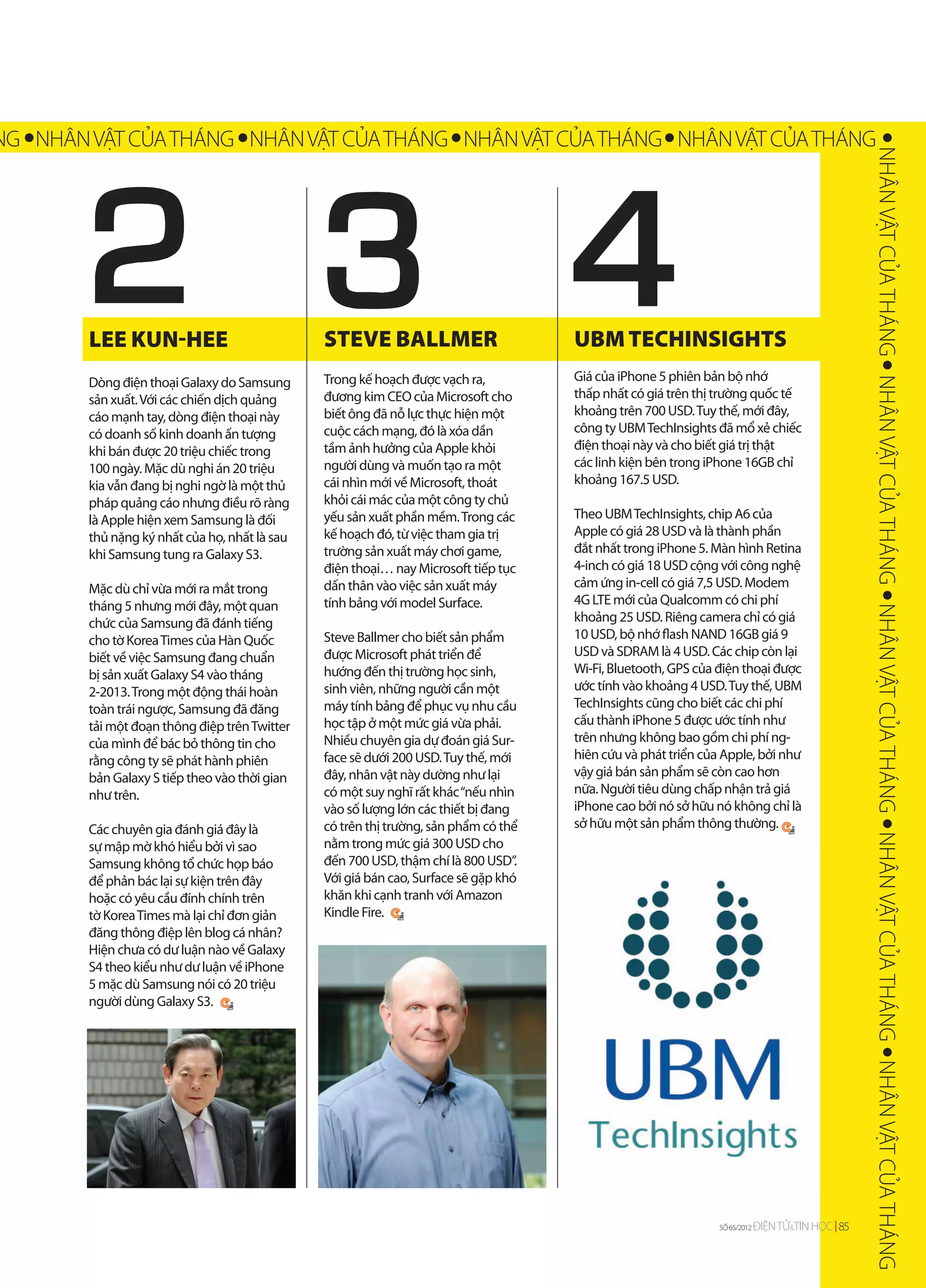NG NHÂN VẬT CỦA THÁNG NHÂN VẬT CỦA THÁNG NHÂN VẬT CỦA THÁNG NHÂN VẬT CỦA THÁNG




        2


                                                                                                                                                 NHÂN VẬT CỦA THÁNG NHÂN VẬT CỦA THÁNG NHÂN VẬT CỦA THÁNG NHÂN VẬT CỦA THÁNG NHÂN VẬT CỦA THÁNG
        LEE KUN-HEE                            STEVE BALLMER                         UBM TECHINSIGHTS
        Dòng điện thoại Galaxy do Samsung      Trong kế hoạch được vạch ra,          Giá của iPhone 5 phiên bản bộ nhớ
        sản xuất. Với các chiến dịch quảng     đương kim CEO của Microsoft cho       thấp nhất có giá trên thị trường quốc tế
        cáo mạnh tay, dòng điện thoại này      biết ông đã nỗ lực thực hiện một      khoảng trên 700 USD. Tuy thế, mới đây,
        có doanh số kinh doanh ấn tượng        cuộc cách mạng, đó là xóa dần         công ty UBM TechInsights đã mổ xẻ chiếc
        khi bán được 20 triệu chiếc trong      tầm ảnh hưởng của Apple khỏi          điện thoại này và cho biết giá trị thật
        100 ngày. Mặc dù nghi án 20 triệu      người dùng và muốn tạo ra một         các linh kiện bên trong iPhone 16GB chỉ
        kia vẫn đang bị nghi ngờ là một thủ    cái nhìn mới về Microsoft, thoát      khoảng 167.5 USD.
        pháp quảng cáo nhưng điều rõ ràng      khỏi cái mác của một công ty chủ
        là Apple hiện xem Samsung là đối       yếu sản xuất phần mềm. Trong các      Theo UBM TechInsights, chip A6 của
        thủ nặng ký nhất của họ, nhất là sau   kế hoạch đó, từ việc tham gia trị     Apple có giá 28 USD và là thành phần
        khi Samsung tung ra Galaxy S3.         trường sản xuất máy chơi game,        đắt nhất trong iPhone 5. Màn hình Retina
                                               điện thoại… nay Microsoft tiếp tục    4-inch có giá 18 USD cộng với công nghệ
        Mặc dù chỉ vừa mới ra mắt trong        dấn thân vào việc sản xuất máy        cảm ứng in-cell có giá 7,5 USD. Modem
        tháng 5 nhưng mới đây, một quan        tính bảng với model Surface.          4G LTE mới của Qualcomm có chi phí
        chức của Samsung đã đánh tiếng                                               khoảng 25 USD. Riêng camera chỉ có giá
        cho tờ Korea Times của Hàn Quốc        Steve Ballmer cho biết sản phẩm       10 USD, bộ nhớ flash NAND 16GB giá 9
        biết về việc Samsung đang chuẩn        được Microsoft phát triển để          USD và SDRAM là 4 USD. Các chip còn lại
        bị sản xuất Galaxy S4 vào tháng        hướng đến thị trường học sinh,        Wi-Fi, Bluetooth, GPS của điện thoại được
        2-2013. Trong một động thái hoàn       sinh viên, những người cần một        ước tính vào khoảng 4 USD. Tuy thế, UBM
        toàn trái ngược, Samsung đã đăng       máy tính bảng để phục vụ nhu cầu      TechInsights cũng cho biết các chi phí
        tải một đoạn thông điệp trên Twitter   học tập ở một mức giá vừa phải.       cấu thành iPhone 5 được ước tính như
        của mình để bác bỏ thông tin cho       Nhiều chuyên gia dự đoán giá Sur-     trên nhưng không bao gồm chi phí ng-
        rằng công ty sẽ phát hành phiên        face sẽ dưới 200 USD. Tuy thế, mới    hiên cứu và phát triển của Apple, bởi như
        bản Galaxy S tiếp theo vào thời gian   đây, nhân vật này dường như lại       vậy giá bán sản phẩm sẽ còn cao hơn
        như trên.                              có một suy nghĩ rất khác “nếu nhìn    nữa. Người tiêu dùng chấp nhận trả giá
                                               vào số lượng lớn các thiết bị đang    iPhone cao bởi nó sở hữu nó không chỉ là
        Các chuyên gia đánh giá đây là         có trên thị trường, sản phẩm có thể   sở hữu một sản phẩm thông thường.
        sự mập mờ khó hiểu bởi vì sao          nằm trong mức giá 300 USD cho
        Samsung không tổ chức họp báo          đến 700 USD, thậm chí là 800 USD”.
        để phản bác lại sự kiện trên đây       Với giá bán cao, Surface sẽ gặp khó
        hoặc có yêu cầu đính chính trên        khăn khi cạnh tranh với Amazon
        tờ Korea Times mà lại chỉ đơn giản     Kindle Fire.
        đăng thông điệp lên blog cá nhân?
        Hiện chưa có dư luận nào về Galaxy
        S4 theo kiểu như dư luận về iPhone
        5 mặc dù Samsung nói có 20 triệu
        người dùng Galaxy S3.




                                                                                                               SỐ 65/2012
                                                                                                               SỐ 65/2012   ĐIỆN TỬ&TIN HỌC 85
                                                                                                                                   &
 