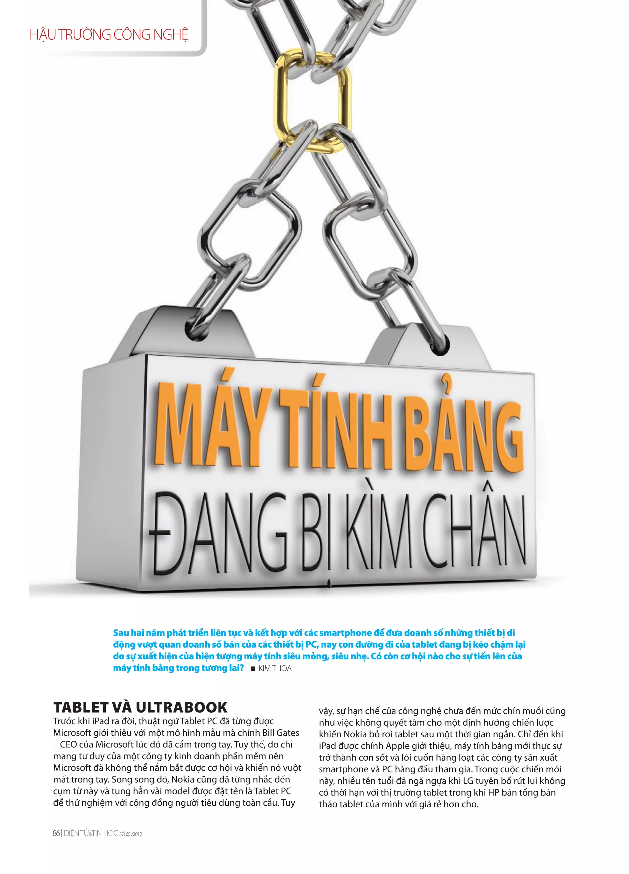 HẬU TRƯỜNG CÔNG NGHỆ




                      Sau hai năm phát triển liên tục và kết hợp với các smartphone để đưa doanh số những thiết bị di
                      động vượt quan doanh số bán của các thiết bị PC, nay con đường đi của tablet đang bị kéo chậm lại
                      do sự xuất hiện của hiện tượng máy tính siêu mỏng, siêu nhẹ. Có còn cơ hội nào cho sự tiến lên của
                      máy tính bảng trong tương lai? KIM THOA



   TABLET VÀ ULTRABOOK                                                vậy, sự hạn chế của công nghệ chưa đến mức chín muồi cũng
   Trước khi iPad ra đời, thuật ngữ Tablet PC đã từng được            như việc không quyết tâm cho một định hướng chiến lược
   Microsoft giới thiệu với một mô hình mẫu mà chính Bill Gates       khiến Nokia bỏ rơi tablet sau một thời gian ngắn. Chỉ đến khi
   – CEO của Microsoft lúc đó đã cầm trong tay. Tuy thế, do chỉ       iPad được chính Apple giới thiệu, máy tính bảng mới thực sự
   mang tư duy của một công ty kinh doanh phần mềm nên                trở thành cơn sốt và lôi cuốn hàng loạt các công ty sản xuất
   Microsoft đã không thể nắm bắt được cơ hội và khiến nó vuột        smartphone và PC hàng đầu tham gia. Trong cuộc chiến mới
   mất trong tay. Song song đó, Nokia cũng đã từng nhắc đến           này, nhiều tên tuổi đã ngã ngựa khi LG tuyên bố rút lui không
   cụm từ này và tung hẳn vài model được đặt tên là Tablet PC         có thời hạn với thị trường tablet trong khi HP bán tống bán
   để thử nghiệm với cộng đồng người tiêu dùng toàn cầu. Tuy          tháo tablet của mình với giá rẻ hơn cho.

  86 ĐIỆN TỬ&TIN HỌC SỐ 65 /2012
 