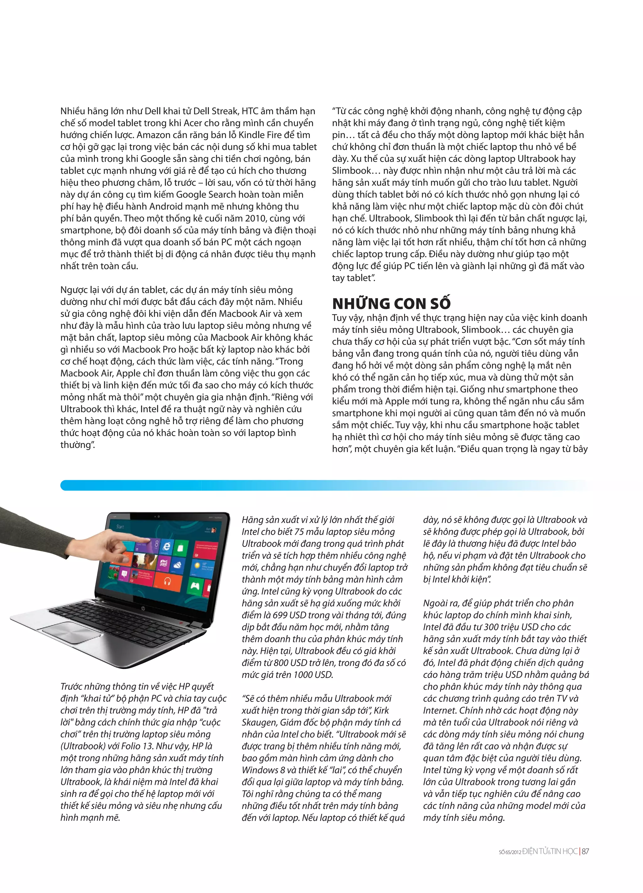 Nhiều hãng lớn như Dell khai tử Dell Streak, HTC âm thầm hạn        “Từ các công nghệ khởi động nhanh, công nghệ tự động cập
chế số model tablet trong khi Acer cho rằng mình cần chuyển         nhật khi máy đang ở tình trạng ngủ, công nghệ tiết kiệm
hướng chiến lược. Amazon cắn răng bán lỗ Kindle Fire để tìm         pin… tất cả đều cho thấy một dòng laptop mới khác biệt hẳn
cơ hội gỡ gạc lại trong việc bán các nội dung số khi mua tablet     chứ không chỉ đơn thuần là một chiếc laptop thu nhỏ về bề
của mình trong khi Google sẵn sàng chi tiền chơi ngông, bán         dày. Xu thế của sự xuất hiện các dòng laptop Ultrabook hay
tablet cực mạnh nhưng với giá rẻ để tạo cú hích cho thương          Slimbook… này được nhìn nhận như một câu trả lời mà các
hiệu theo phương châm, lỗ trước – lời sau, vốn có từ thời hãng      hãng sản xuất máy tính muốn gửi cho trào lưu tablet. Người
này dự án công cụ tìm kiếm Google Search hoàn toàn miễn             dùng thích tablet bởi nó có kích thước nhỏ gọn nhưng lại có
phí hay hệ điều hành Android mạnh mẽ nhưng không thu                khả năng làm việc như một chiếc laptop mặc dù còn đôi chút
phí bản quyền. Theo một thống kê cuối năm 2010, cùng với            hạn chế. Ultrabook, Slimbook thì lại đến từ bản chất ngược lại,
smartphone, bộ đôi doanh số của máy tính bảng và điện thoại         nó có kích thước nhỏ như những máy tính bảng nhưng khả
thông minh đã vượt qua doanh số bán PC một cách ngoạn               năng làm việc lại tốt hơn rất nhiều, thậm chí tốt hơn cả những
mục để trở thành thiết bị di động cá nhân được tiêu thụ mạnh        chiếc laptop trung cấp. Điều này dường như giúp tạo một
nhất trên toàn cầu.                                                 động lực để giúp PC tiến lên và giành lại những gì đã mất vào
                                                                    tay tablet”.
Ngược lại với dự án tablet, các dự án máy tính siêu mỏng
dường như chỉ mới được bắt đầu cách đây một năm. Nhiều
sử gia công nghệ đôi khi viện dẫn đến Macbook Air và xem
                                                                    NHỮNG CON SỐ
                                                                    Tuy vậy, nhận định về thực trạng hiện nay của việc kinh doanh
như đây là mẫu hình của trào lưu laptop siêu mỏng nhưng về          máy tính siêu mỏng Ultrabook, Slimbook… các chuyên gia
mặt bản chất, laptop siêu mỏng của Macbook Air không khác           chưa thấy cơ hội của sự phát triển vượt bậc. “Cơn sốt máy tính
gì nhiều so với Macbook Pro hoặc bất kỳ laptop nào khác bởi         bảng vẫn đang trong quán tính của nó, người tiêu dùng vẫn
cơ chế hoạt động, cách thức làm việc, các tính năng. “Trong         đang hồ hởi về một dòng sản phẩm công nghệ lạ mắt nên
Macbook Air, Apple chỉ đơn thuần làm công việc thu gọn các          khó có thể ngăn cản họ tiếp xúc, mua và dùng thử một sản
thiết bị và linh kiện đến mức tối đa sao cho máy có kích thước      phẩm trong thời điểm hiện tại. Giống như smartphone theo
mỏng nhất mà thôi” một chuyên gia gia nhận định. “Riêng với         kiểu mới mà Apple mới tung ra, không thể ngăn nhu cầu sắm
Ultrabook thì khác, Intel đề ra thuật ngữ này và nghiên cứu         smartphone khi mọi người ai cũng quan tâm đến nó và muốn
thêm hàng loạt công nghê hỗ trợ riêng để làm cho phương             sắm một chiếc. Tuy vậy, khi nhu cầu smartphone hoặc tablet
thức hoạt động của nó khác hoàn toàn so với laptop bình             hạ nhiêt thì cơ hội cho máy tính siêu mỏng sẽ được tăng cao
thường”.                                                            hơn”, một chuyên gia kết luận. “Điều quan trọng là ngay từ bây




                                             Hãng sản xuất vi xử lý lớn nhất thế giới     dày, nó sẽ không được gọi là Ultrabook và
                                             Intel cho biết 75 mẫu laptop siêu mỏng       sẽ không được phép gọi là Ultrabook, bởi
                                             Ultrabook mới đang trong quá trình phát      lẽ đây là thương hiệu đã được Intel bảo
                                             triển và sẽ tích hợp thêm nhiều công nghệ    hộ, nếu vi phạm và đặt tên Ultrabook cho
                                             mới, chẳng hạn như chuyển đổi laptop trở     những sản phẩm không đạt tiêu chuẩn sẽ
                                             thành một máy tính bảng màn hình cảm         bị Intel khởi kiện”.
                                             ứng. Intel cũng kỳ vọng Ultrabook do các
                                             hãng sản xuất sẽ hạ giá xuống mức khởi       Ngoài ra, để giúp phát triển cho phân
                                             điểm là 699 USD trong vài tháng tới, đúng    khúc laptop do chính mình khai sinh,
                                             dịp bắt đầu năm học mới, nhằm tăng           Intel đã đầu tư 300 triệu USD cho các
                                             thêm doanh thu của phân khúc máy tính        hãng sản xuất máy tính bắt tay vào thiết
                                             này. Hiện tại, Ultrabook đều có giá khởi     kế sản xuất Ultrabook. Chưa dừng lại ở
                                             điểm từ 800 USD trở lên, trong đó đa số có   đó, Intel đã phát động chiến dịch quảng
                                             mức giá trên 1000 USD.                       cáo hàng trăm triệu USD nhằm quảng bá
Trước những thông tin về việc HP quyết                                                    cho phân khúc máy tính này thông qua
định “khai tử” bộ phận PC và chia tay cuộc   “Sẽ có thêm nhiều mẫu Ultrabook mới          các chương trình quảng cáo trên TV và
chơi trên thị trường máy tính, HP đã "trả    xuất hiện trong thời gian sắp tới”, Kirk     Internet. Chính nhờ các hoạt động này
lời" bằng cách chính thức gia nhập “cuộc     Skaugen, Giám đốc bộ phận máy tính cá        mà tên tuổi của Ultrabook nói riêng và
chơi” trên thị trường laptop siêu mỏng       nhân của Intel cho biết. “Ultrabook mới sẽ   các dòng máy tính siêu mỏng nói chung
(Ultrabook) với Folio 13. Như vậy, HP là     được trang bị thêm nhiều tính năng mới,      đã tăng lên rất cao và nhận được sự
một trong những hãng sản xuất máy tính       bao gồm màn hình cảm ứng dành cho            quan tâm đặc biệt của người tiêu dùng.
lớn tham gia vào phân khúc thị trường        Windows 8 và thiết kế “lai”, có thể chuyển   Intel từng kỳ vọng về một doanh số rất
Ultrabook, là khái niệm mà Intel đã khai     đổi qua lại giữa laptop và máy tính bảng.    lớn của Ultrabook trong tương lai gần
sinh ra để gọi cho thế hệ laptop mới với     Tôi nghĩ rằng chúng ta có thể mang           và vẫn tiếp tục nghiên cứu để nâng cao
thiết kế siêu mỏng và siêu nhẹ nhưng cấu     những điều tốt nhất trên máy tính bảng       các tính năng của những model mới của
hình mạnh mẽ.                                đến với laptop. Nếu laptop có thiết kế quá   máy tính siêu mỏng.


                                                                                                             SỐ 65/2012   ĐIỆN TỬ&TIN HỌC 87
 