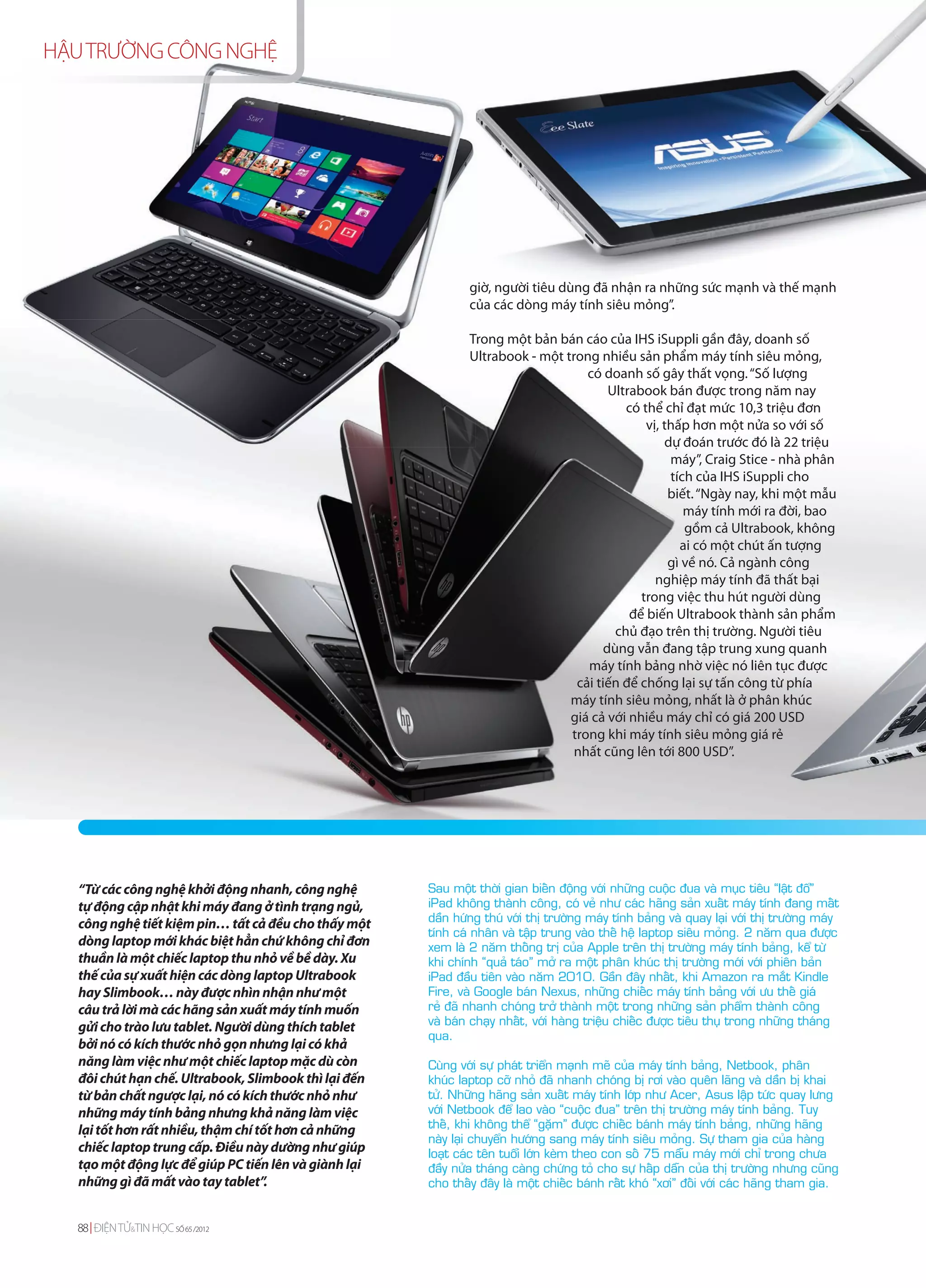 HẬU TRƯỜNG CÔNG NGHỆ




                                                               giờ, người tiêu dùng đã nhận ra những sức mạnh và thế mạnh
                                                               của các dòng máy tính siêu mỏng”.

                                                               Trong một bản bán cáo của IHS iSuppli gần đây, doanh số
                                                               Ultrabook - một trong nhiều sản phẩm máy tính siêu mỏng,
                                                                                   có doanh số gây thất vọng. “Số lượng
                                                                                        Ultrabook bán được trong năm nay
                                                                                           có thể chỉ đạt mức 10,3 triệu đơn
                                                                                               vị, thấp hơn một nửa so với số
                                                                                                   dự đoán trước đó là 22 triệu
                                                                                                    máy”, Craig Stice - nhà phân
                                                                                                    tích của IHS iSuppli cho
                                                                                                    biết. “Ngày nay, khi một mẫu
                                                                                                       máy tính mới ra đời, bao
                                                                                                       gồm cả Ultrabook, không
                                                                                                      ai có một chút ấn tượng
                                                                                                    gì về nó. Cả ngành công
                                                                                                 nghiệp máy tính đã thất bại
                                                                                              trong việc thu hút người dùng
                                                                                            để biến Ultrabook thành sản phẩm
                                                                                         chủ đạo trên thị trường. Người tiêu
                                                                                       dùng vẫn đang tập trung xung quanh
                                                                                   máy tính bảng nhờ việc nó liên tục được
                                                                                 cải tiến để chống lại sự tấn công từ phía
                                                                                máy tính siêu mỏng, nhất là ở phân khúc
                                                                                giá cả với nhiều máy chỉ có giá 200 USD
                                                                                trong khi máy tính siêu mỏng giá rẻ
                                                                                 nhất cũng lên tới 800 USD”.




   “Từ các công nghệ khởi động nhanh, công nghệ        Sau moät thôøi gian bieán ñoäng vôùi nhöõng cuoäc ñua vaø muïc tieâu “laät ñoå”
   tự động cập nhật khi máy đang ở tình trạng ngủ,     iPad khoâng thaønh coâng, coù veû nhö caùc haõng saûn xuaát maùy tính ñang maát
                                                       daàn höùng thuù vôùi thò tröôøng maùy tính baûng vaø quay laïi vôùi thò tröôøng maùy
   công nghệ tiết kiệm pin… tất cả đều cho thấy một
                                                       tính caù nhaân vaø taäp trung vaøo theá heä laptop sieâu moûng. 2 naêm qua ñöôïc
   dòng laptop mới khác biệt hẳn chứ không chỉ đơn     xem laø 2 naêm thoáng trò cuûa Apple treân thò tröôøng maùy tính baûng, keå töø
   thuần là một chiếc laptop thu nhỏ về bề dày. Xu     khi chính “quaû taùo” môû ra moät phaân khuùc thò tröôøng môùi vôùi phieân baûn
   thế của sự xuất hiện các dòng laptop Ultrabook      iPad ñaàu tieân vaøo naêm 2010. Gaàn ñaây nhaát, khi Amazon ra maét Kindle
   hay Slimbook… này được nhìn nhận như một            Fire, vaø Google baùn Nexus, nhöõng chieác maùy tính baûng vôùi öu theá giaù
   câu trả lời mà các hãng sản xuất máy tính muốn      reû ñaõ nhanh choùng trôû thaønh moät trong nhöõng saûn phaåm thaønh coâng
                                                       vaø baùn chaïy nhaát, vôùi haøng trieäu chieác ñöôïc tieâu thuï trong nhöõng thaùng
   gửi cho trào lưu tablet. Người dùng thích tablet
                                                       qua.
   bởi nó có kích thước nhỏ gọn nhưng lại có khả
   năng làm việc như một chiếc laptop mặc dù còn       Cuøng vôùi söï phaùt trieån maïnh meõ cuûa maùy tính baûng, Netbook, phaân
   đôi chút hạn chế. Ultrabook, Slimbook thì lại đến   khuùc laptop côõ nhoû ñaõ nhanh choùng bò rôi vaøo queân laõng vaø daàn bò khai
   từ bản chất ngược lại, nó có kích thước nhỏ như     töû. Nhöõng haõng saûn xuaát maùy tính lôùp nhö Acer, Asus laäp töùc quay löng
   những máy tính bảng nhưng khả năng làm việc         vôùi Netbook ñeå lao vaøo “cuoäc ñua” treân thò tröôøng maùy tính baûng. Tuy
                                                       theá, khi khoâng theå “gaëm” ñöôïc chieác baùnh maùy tính baûng, nhöõng haõng
   lại tốt hơn rất nhiều, thậm chí tốt hơn cả những
                                                       naøy laïi chuyeån höôùng sang maùy tính sieâu moûng. Söï tham gia cuûa haøng
   chiếc laptop trung cấp. Điều này dường như giúp     loaït caùc teân tuoåi lôùn keøm theo con soá 75 maãu maùy môùi chæ trong chöa
   tạo một động lực để giúp PC tiến lên và giành lại   ñaày nöûa thaùng caøng chöùng toû cho söï haáp daãn cuûa thò tröôøng nhöng cuõng
   những gì đã mất vào tay tablet”.                    cho thaáy ñaây laø moät chieác baùnh raát khoù “xôi” ñoái vôùi caùc haõng tham gia.


  88 ĐIỆN TỬ&TIN HỌC SỐ 65 /2012
 