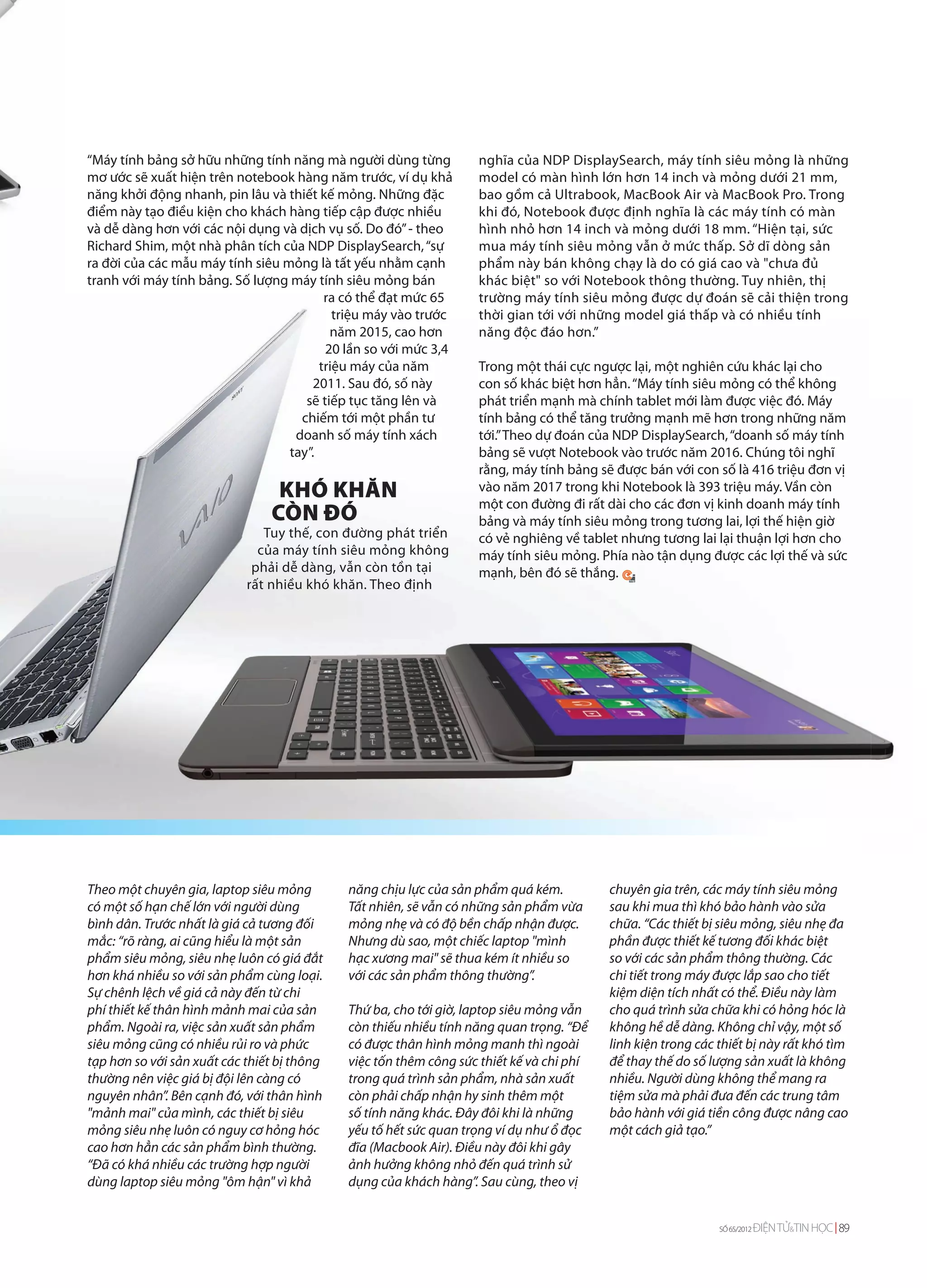 “Máy tính bảng sở hữu những tính năng mà người dùng từng           nghĩa của NDP DisplaySearch, máy tính siêu mỏng là những
mơ ước sẽ xuất hiện trên notebook hàng năm trước, ví dụ khả        model có màn hình lớn hơn 14 inch và mỏng dưới 21 mm,
năng khởi động nhanh, pin lâu và thiết kế mỏng. Những đặc          bao gồm cả Ultrabook, MacBook Air và MacBook Pro. Trong
điểm này tạo điều kiện cho khách hàng tiếp cập được nhiều          khi đó, Notebook được định nghĩa là các máy tính có màn
và dễ dàng hơn với các nội dụng và dịch vụ số. Do đó” - theo       hình nhỏ hơn 14 inch và mỏng dưới 18 mm. “Hiện tại, sức
Richard Shim, một nhà phân tích của NDP DisplaySearch, “sự         mua máy tính siêu mỏng vẫn ở mức thấp. Sở dĩ dòng sản
ra đời của các mẫu máy tính siêu mỏng là tất yếu nhằm cạnh         phẩm này bán không chạy là do có giá cao và "chưa đủ
tranh với máy tính bảng. Số lượng máy tính siêu mỏng bán           khác biệt" so với Notebook thông thường. Tuy nhiên, thị
                                         ra có thể đạt mức 65      trường máy tính siêu mỏng được dự đoán sẽ cải thiện trong
                                           triệu máy vào trước     thời gian tới với những model giá thấp và có nhiều tính
                                          năm 2015, cao hơn        năng độc đáo hơn.”
                                         20 lần so với mức 3,4
                                        triệu máy của năm          Trong một thái cực ngược lại, một nghiên cứu khác lại cho
                                       2011. Sau đó, số này        con số khác biệt hơn hẳn. “Máy tính siêu mỏng có thể không
                                     sẽ tiếp tục tăng lên và       phát triển mạnh mà chính tablet mới làm được việc đó. Máy
                                    chiếm tới một phần tư          tính bảng có thể tăng trưởng mạnh mẽ hơn trong những năm
                                   doanh số máy tính xách          tới.” Theo dự đoán của NDP DisplaySearch, “doanh số máy tính
                                  tay”.                            bảng sẽ vượt Notebook vào trước năm 2016. Chúng tôi nghĩ
                                                                   rằng, máy tính bảng sẽ được bán với con số là 416 triệu đơn vị
                                 KHÓ KHĂN                          vào năm 2017 trong khi Notebook là 393 triệu máy. Vần còn
                                                                   một con đường đi rất dài cho các đơn vị kinh doanh máy tính
                                CÒN ĐÓ                             bảng và máy tính siêu mỏng trong tương lai, lợi thế hiện giờ
                               Tuy thế, con đường phát triển       có vẻ nghiêng về tablet nhưng tương lai lại thuận lợi hơn cho
                              của máy tính siêu mỏng không         máy tính siêu mỏng. Phía nào tận dụng được các lợi thế và sức
                             phải dễ dàng, vẫn còn tồn tại         mạnh, bên đó sẽ thắng.
                            rất nhiều khó khăn. Theo định




Theo một chuyên gia, laptop siêu mỏng        năng chịu lực của sản phẩm quá kém.          chuyên gia trên, các máy tính siêu mỏng
có một số hạn chế lớn với người dùng         Tất nhiên, sẽ vẫn có những sản phẩm vừa      sau khi mua thì khó bảo hành vào sửa
bình dân. Trước nhất là giá cả tương đối     mỏng nhẹ và có độ bền chấp nhận được.        chữa. “Các thiết bị siêu mỏng, siêu nhẹ đa
mắc: “rõ ràng, ai cũng hiểu là một sản       Nhưng dù sao, một chiếc laptop "mình         phần được thiết kế tương đối khác biệt
phẩm siêu mỏng, siêu nhẹ luôn có giá đắt     hạc xương mai" sẽ thua kém ít nhiều so       so với các sản phẩm thông thường. Các
hơn khá nhiều so với sản phẩm cùng loại.     với các sản phẩm thông thường”.              chi tiết trong máy được lắp sao cho tiết
Sự chênh lệch về giá cả này đến từ chi                                                    kiệm diện tích nhất có thể. Điều này làm
phí thiết kế thân hình mảnh mai của sản      Thứ ba, cho tới giờ, laptop siêu mỏng vẫn    cho quá trình sửa chữa khi có hỏng hóc là
phẩm. Ngoài ra, việc sản xuất sản phẩm       còn thiếu nhiều tính năng quan trọng. “Để    không hề dễ dàng. Không chỉ vậy, một số
siêu mỏng cũng có nhiều rủi ro và phức       có được thân hình mỏng manh thì ngoài        linh kiện trong các thiết bị này rất khó tìm
tạp hơn so với sản xuất các thiết bị thông   việc tốn thêm công sức thiết kế và chi phí   để thay thế do số lượng sản xuất là không
thường nên việc giá bị đội lên càng có       trong quá trình sản phẩm, nhà sản xuất       nhiều. Người dùng không thể mang ra
nguyên nhân”. Bên cạnh đó, với thân hình     còn phải chấp nhận hy sinh thêm một          tiệm sửa mà phải đưa đến các trung tâm
"mảnh mai" của mình, các thiết bị siêu       số tính năng khác. Đây đôi khi là những      bảo hành với giá tiền công được nâng cao
mỏng siêu nhẹ luôn có nguy cơ hỏng hóc       yếu tố hết sức quan trọng ví dụ như ổ đọc    một cách giả tạo.”
cao hơn hẳn các sản phẩm bình thường.        đĩa (Macbook Air). Điều này đôi khi gây
“Đã có khá nhiều các trường hợp người        ảnh hưởng không nhỏ đến quá trình sử
dùng laptop siêu mỏng "ôm hận" vì khả        dụng của khách hàng”. Sau cùng, theo vị


                                                                                                              SỐ 65/2012   ĐIỆN TỬ&TIN HỌC 89
 
