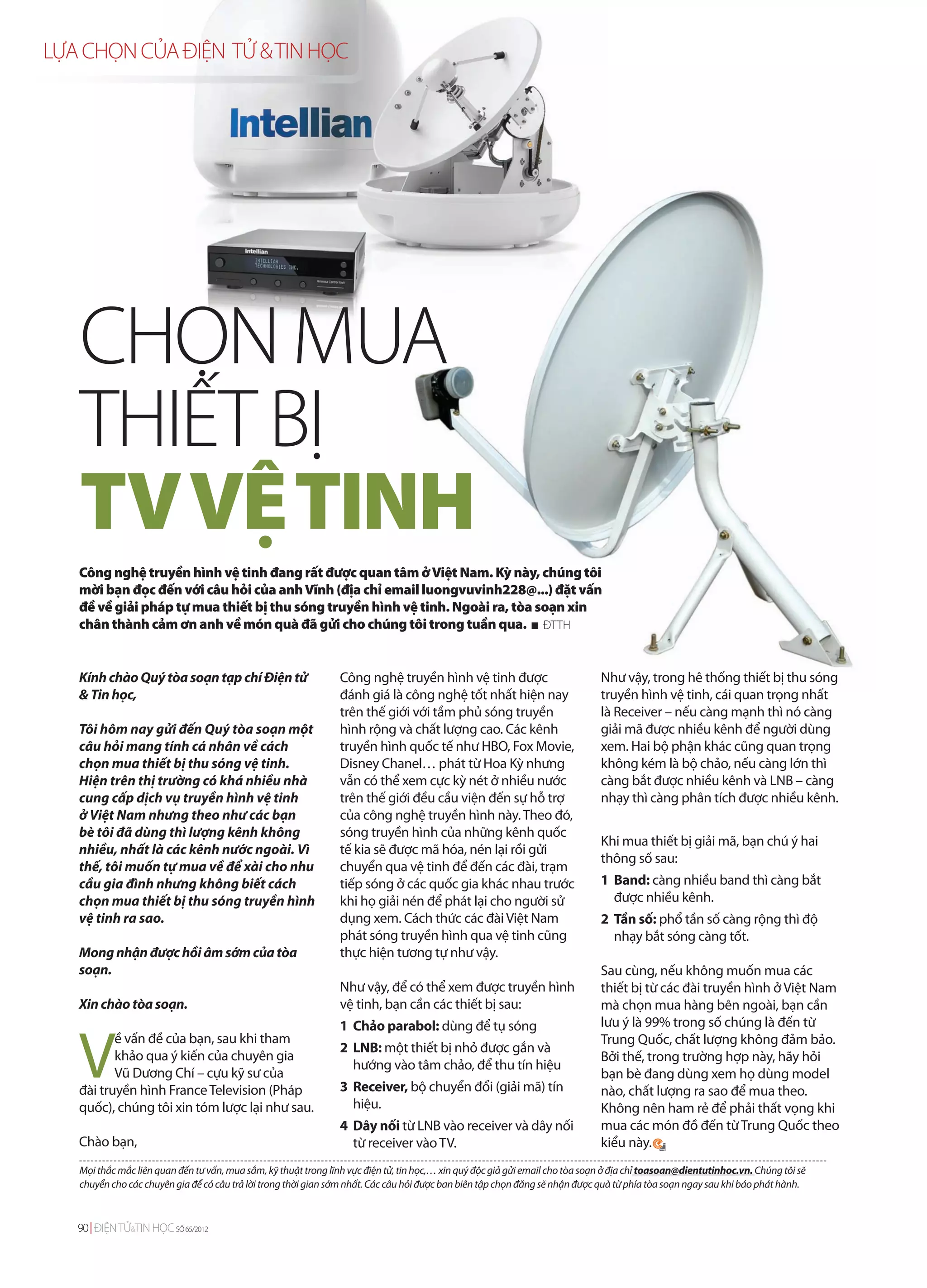 LỰA CHỌN CỦA ĐIỆN TỬ & TIN HỌC




   CHỌN MUA
   THIẾT BỊ
   TV VỆ TINH
   Công nghệ truyền hình vệ tinh đang rất được quan tâm ở Việt Nam. Kỳ này, chúng tôi
   mời bạn đọc đến với câu hỏi của anh Vĩnh (địa chỉ email luongvuvinh228@...) đặt vấn
   đề về giải pháp tự mua thiết bị thu sóng truyền hình vệ tinh. Ngoài ra, tòa soạn xin
   chân thành cảm ơn anh về món quà đã gửi cho chúng tôi trong tuần qua. ĐTTH


   Kính chào Quý tòa soạn tạp chí Điện tử                        Công nghệ truyền hình vệ tinh được                            Như vậy, trong hê thống thiết bị thu sóng
   & Tin học,                                                    đánh giá là công nghệ tốt nhất hiện nay                       truyền hình vệ tinh, cái quan trọng nhất
                                                                 trên thế giới với tầm phủ sóng truyền                         là Receiver – nếu càng mạnh thì nó càng
   Tôi hôm nay gửi đến Quý tòa soạn một                          hình rộng và chất lượng cao. Các kênh                         giải mã được nhiều kênh để người dùng
   câu hỏi mang tính cá nhân về cách                             truyền hình quốc tế như HBO, Fox Movie,                       xem. Hai bộ phận khác cũng quan trọng
   chọn mua thiết bị thu sóng vệ tinh.                           Disney Chanel… phát từ Hoa Kỳ nhưng                           không kém là bộ chảo, nếu càng lớn thì
   Hiện trên thị trường có khá nhiều nhà                         vẫn có thể xem cực kỳ nét ở nhiều nước                        càng bắt được nhiều kênh và LNB – càng
   cung cấp dịch vụ truyền hình vệ tinh                          trên thế giới đều cầu viện đến sự hỗ trợ                      nhạy thì càng phân tích được nhiều kênh.
   ở Việt Nam nhưng theo như các bạn                             của công nghệ truyền hình này. Theo đó,
   bè tôi đã dùng thì lượng kênh không                           sóng truyền hình của những kênh quốc
                                                                                                                               Khi mua thiết bị giải mã, bạn chú ý hai
   nhiều, nhất là các kênh nước ngoài. Vì                        tế kia sẽ được mã hóa, nén lại rồi gửi
                                                                                                                               thông số sau:
   thế, tôi muốn tự mua về để xài cho nhu                        chuyển qua vệ tinh để đến các đài, trạm
   cầu gia đình nhưng không biết cách                            tiếp sóng ở các quốc gia khác nhau trước                      1 Band: càng nhiều band thì càng bắt
   chọn mua thiết bị thu sóng truyền hình                        khi họ giải nén để phát lại cho người sử                        được nhiều kênh.
   vệ tinh ra sao.                                               dụng xem. Cách thức các đài Việt Nam                          2 Tần số: phổ tần số càng rộng thì độ
                                                                 phát sóng truyền hình qua vệ tinh cũng                          nhạy bắt sóng càng tốt.
   Mong nhận được hồi âm sớm của tòa                             thực hiện tương tự như vậy.
   soạn.                                                                                                                       Sau cùng, nếu không muốn mua các
                                                                 Như vậy, để có thể xem được truyền hình                       thiết bị từ các đài truyền hình ở Việt Nam
   Xin chào tòa soạn.                                            vệ tinh, bạn cần các thiết bị sau:                            mà chọn mua hàng bên ngoài, bạn cần
                                                                                                                               lưu ý là 99% trong số chúng là đến từ


   V
                                                                 1 Chảo parabol: dùng để tụ sóng
          ề vấn đề của bạn, sau khi tham                                                                                       Trung Quốc, chất lượng không đảm bảo.
                                                                 2 LNB: một thiết bị nhỏ được gắn và
          khảo qua ý kiến của chuyên gia                                                                                       Bởi thế, trong trường hợp này, hãy hỏi
                                                                   hướng vào tâm chảo, để thu tín hiệu
          Vũ Dương Chí – cựu kỹ sư của                                                                                         bạn bè đang dùng xem họ dùng model
   đài truyền hình France Television (Pháp                       3 Receiver, bộ chuyển đổi (giải mã) tín                       nào, chất lượng ra sao để mua theo.
   quốc), chúng tôi xin tóm lược lại như sau.                      hiệu.                                                       Không nên ham rẻ để phải thất vọng khi
                                                                 4 Dây nối từ LNB vào receiver và dây nối                      mua các món đồ đến từ Trung Quốc theo
   Chào bạn,                                                       từ receiver vào TV.                                         kiểu này.
   Mọi thắc mắc liên quan đến tư vấn, mua sắm, kỹ thuật trong lĩnh vực điện tử, tin học,… xin quý độc giả gửi email cho tòa soạn ở địa chỉ toasoan@dientutinhoc.vn. Chúng tôi sẽ
   chuyển cho các chuyên gia để có câu trả lời trong thời gian sớm nhất. Các câu hỏi được ban biên tập chọn đăng sẽ nhận được quà từ phía tòa soạn ngay sau khi báo phát hành.



   90 ĐIỆN TỬ&TIN HỌC SỐ 65/2012
 