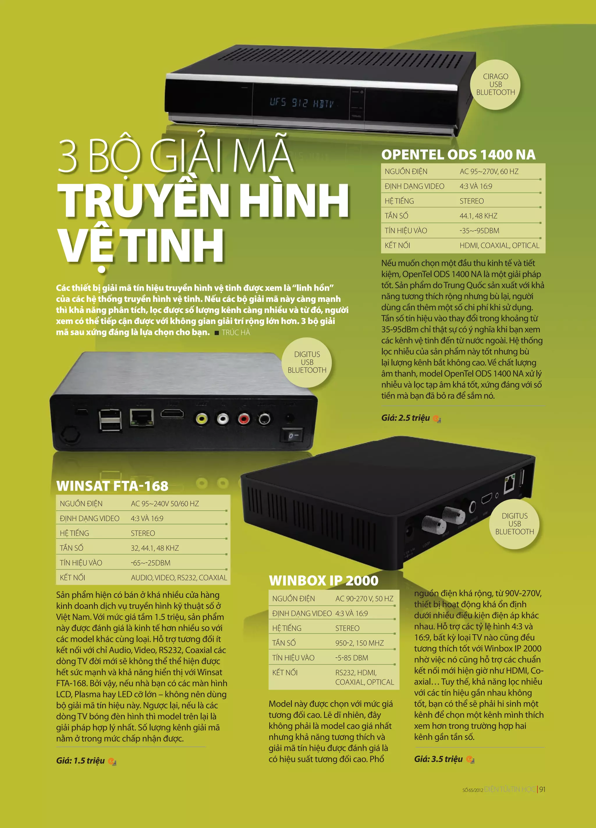 CIRAGO
                                                                                                                         USB
                                                                                                                     BLUETOOTH




3 BỘ GIẢI MÃ                                                                        OPENTEL ODS 1400 NA
                                                                                       NGUỒN ĐIỆN              AC 95~270V, 60 HZ




TRUYỀN HÌNH
                                                                                       ĐỊNH DẠNG VIDEO         4:3 VÀ 16:9
                                                                                       HỆ TIẾNG                STEREO
                                                                                       TẦN SỐ                  44.1, 48 KHZ




VỆ TINH
                                                                                       TÍN HIỆU VÀO            -35~-95DBM
                                                                                       KẾT NỐI                 HDMI, COAXIAL, OPTICAL

                                                                                    Nếu muốn chọn một đầu thu kinh tế và tiết
                                                                                    kiệm, OpenTel ODS 1400 NA là một giải pháp
Các thiết bị giải mã tín hiệu truyền hình vệ tinh được xem là “linh hồn”            tốt. Sản phẩm do Trung Quốc sản xuất với khả
của các hệ thống truyền hình vệ tinh. Nếu các bộ giải mã này càng mạnh              năng tương thích rộng nhưng bù lại, người
thì khả năng phân tích, lọc được số lượng kênh càng nhiều và từ đó, người           dùng cần thêm một số chi phí khi sử dụng.
xem có thể tiếp cận được với không gian giải trí rộng lớn hơn. 3 bộ giải            Tần số tín hiệu vào thay đổi trong khoảng từ
mã sau xứng đáng là lựa chọn cho bạn. TRÚC HÀ                                       35-95dBm chỉ thật sự có ý nghĩa khi bạn xem
                                                                                    các kênh vệ tinh đến từ nước ngoài. Hệ thống
                                                            DIGITUS                 lọc nhiễu của sản phẩm này tốt nhưng bù
                                                              USB                   lại lượng kênh bắt không cao. Về chất lượng
                                                          BLUETOOTH                 âm thanh, model OpenTel ODS 1400 NA xử lý
                                                                                    nhiễu và lọc tạp âm khá tốt, xứng đáng với số
                                                                                    tiền mà bạn đã bỏ ra để sắm nó.

                                                                                    Giá: 2.5 triệu




WINSAT FTA-168
 NGUỒN ĐIỆN         AC 95~240V 50/60 HZ
 ĐỊNH DẠNG VIDEO    4:3 VÀ 16:9                                                                                                  DIGITUS
                                                                                                                                   USB
 HỆ TIẾNG           STEREO                                                                                                     BLUETOOTH

 TẦN SỐ             32, 44.1, 48 KHZ
 TÍN HIỆU VÀO       -65~-25DBM
 KẾT NỐI            AUDIO, VIDEO, RS232, COAXIAL
                                                     WINBOX IP 2000
Sản phẩm hiện có bán ở khá nhiều cửa hàng                                                         nguồn điện khá rộng, từ 90V-270V,
                                                     NGUỒN ĐIỆN       AC 90-270 V, 50 HZ
kinh doanh dịch vụ truyền hình kỹ thuật số ở                                                      thiết bị hoạt động khá ổn định
Việt Nam. Với mức giá tầm 1.5 triệu, sản phẩm        ĐỊNH DẠNG VIDEO 4:3 VÀ 16:9                  dưới nhiều điều kiện điện áp khác
này được đánh giá là kinh tế hơn nhiều so với        HỆ TIẾNG         STEREO                      nhau. Hỗ trợ các tỷ lệ hình 4:3 và
các model khác cùng loại. Hỗ trợ tương đối ít                                                     16:9, bất kỳ loại TV nào cũng đều
                                                     TẦN SỐ           950-2, 150 MHZ
kết nối với chỉ Audio, Video, RS232, Coaxial các                                                  tương thích tốt với Winbox IP 2000
dòng TV đời mới sẽ không thể thể hiện được           TÍN HIỆU VÀO     -5-85 DBM                   nhờ việc nó cũng hỗ trợ các chuẩn
hết sức mạnh và khả năng hiển thị với Winsat         KẾT NỐI          RS232, HDMI,                kết nối mới hiện giờ như HDMI, Co-
FTA-168. Bởi vậy, nếu nhà bạn có các màn hình                         COAXIAL, OPTICAL            axial… Tuy thế, khả năng lọc nhiễu
LCD, Plasma hay LED cỡ lớn – không nên dùng                                                       với các tín hiệu gần nhau không
bộ giải mã tín hiệu này. Ngược lại, nếu là các       Model này được chọn với mức giá              tốt, bạn có thể sẽ phải hi sinh một
dòng TV bóng đèn hình thì model trên lại là          tương đối cao. Lẽ dĩ nhiên, đây              kênh để chọn một kênh mình thích
giải pháp hợp lý nhất. Số lượng kênh giải mã         không phải là model cao giá nhất             xem hơn trong trường hợp hai
nằm ở trong mức chấp nhận được.                      nhưng khả năng tương thích và                kênh gần tần số.
                                                     giải mã tín hiệu được đánh giá là
Giá: 1.5 triệu                                       có hiệu suất tương đối cao. Phổ              Giá: 3.5 triệu


                                                                                                               SỐ 65/2012   ĐIỆN TỬ&TIN HỌC 91
 