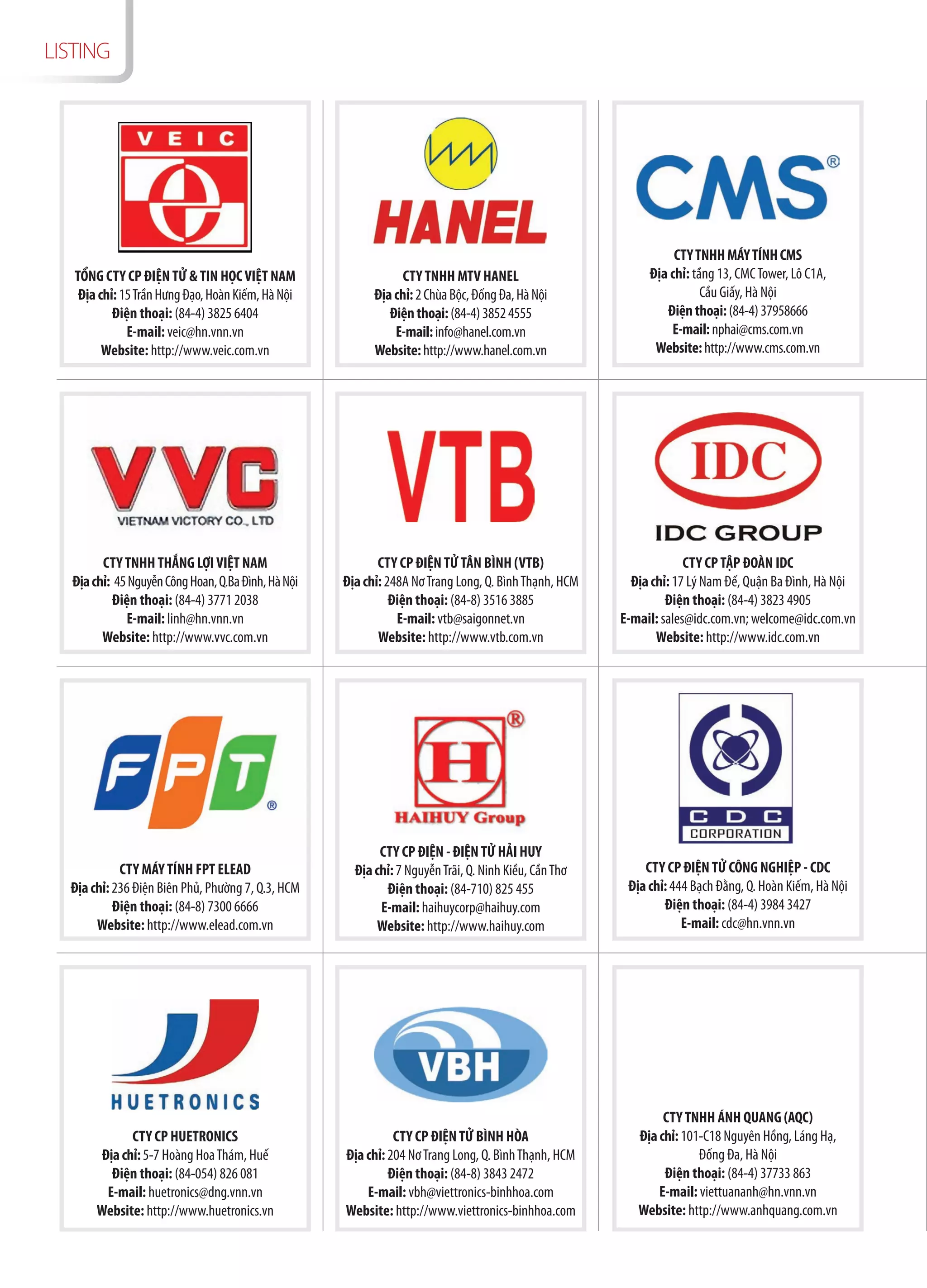 LISTING




                                                                                                                CTY TNHH MÁY TÍNH CMS
   TỔNG CTY CP ĐIỆN TỬ & TIN HỌC VIỆT NAM                       CTY TNHH MTV HANEL                         Địa chỉ: tầng 13, CMC Tower, Lô C1A,
    Địa chỉ: 15 Trần Hưng Đạo, Hoàn Kiếm, Hà Nội          Địa chỉ: 2 Chùa Bộc, Đống Đa, Hà Nội                        Cầu Giấy, Hà Nội
           Điện thoại: (84-4) 3825 6404                      Điện thoại: (84-4) 3852 4555                     Điện thoại: (84-4) 37958666
              E-mail: veic@hn.vnn.vn                          E-mail: info@hanel.com.vn                        E-mail: nphai@cms.com.vn
         Website: http://www.veic.com.vn                  Website: http://www.hanel.com.vn                  Website: http://www.cms.com.vn




        CTY TNHH THẮNG LỢI VIỆT NAM                        CTY CP ĐIỆN TỬ TÂN BÌNH (VTB)                           CTY CP TẬP ĐOÀN IDC
  Địa chỉ: 45 Nguyễn Công Hoan, Q.Ba Đình, Hà Nội   Địa chỉ: 248A Nơ Trang Long, Q. Bình Thạnh, HCM     Địa chỉ: 17 Lý Nam Đế, Quận Ba Đình, Hà Nội
          Điện thoại: (84-4) 3771 2038                        Điện thoại: (84-8) 3516 3885                     Điện thoại: (84-4) 3823 4905
             E-mail: linh@hn.vnn.vn                            E-mail: vtb@saigonnet.vn               E-mail: sales@idc.com.vn; welcome@idc.com.vn
        Website: http://www.vvc.com.vn                     Website: http://www.vtb.com.vn                    Website: http://www.idc.com.vn




                                                           CTY CP ĐIỆN - ĐIỆN TỬ HẢI HUY
            CTY MÁY TÍNH FPT ELEAD                    Địa chỉ: 7 Nguyễn Trãi, Q. Ninh Kiều, Cần Thơ       CTY CP ĐIỆN TỬ CÔNG NGHIỆP - CDC
  Địa chỉ: 236 Điện Biên Phủ, Phường 7, Q.3, HCM            Điện thoại: (84-710) 825 455               Địa chỉ: 444 Bạch Đằng, Q. Hoàn Kiếm, Hà Nội
           Điện thoại: (84-8) 7300 6666                    E-mail: haihuycorp@haihuy.com                      Điện thoại: (84-4) 3984 3427
       Website: http://www.elead.com.vn                   Website: http://www.haihuy.com                          E-mail: cdc@hn.vnn.vn




                                                                                                              CTY TNHH ÁNH QUANG (AQC)
              CTY CP HUETRONICS                               CTY CP ĐIỆN TỬ BÌNH HÒA                    Địa chỉ: 101-C18 Nguyên Hồng, Láng Hạ,
        Địa chỉ: 5-7 Hoàng Hoa Thám, Huế            Địa chỉ: 204 Nơ Trang Long, Q. Bình Thạnh, HCM                   Đống Đa, Hà Nội
          Điện thoại: (84-054) 826 081                       Điện thoại: (84-8) 3843 2472                     Điện thoại: (84-4) 37733 863
         E-mail: huetronics@dng.vnn.vn                  E-mail: vbh@viettronics-binhhoa.com                  E-mail: viettuananh@hn.vnn.vn
       Website: http://www.huetronics.vn            Website: http://www.viettronics-binhhoa.com          Website: http://www.anhquang.com.vn
 