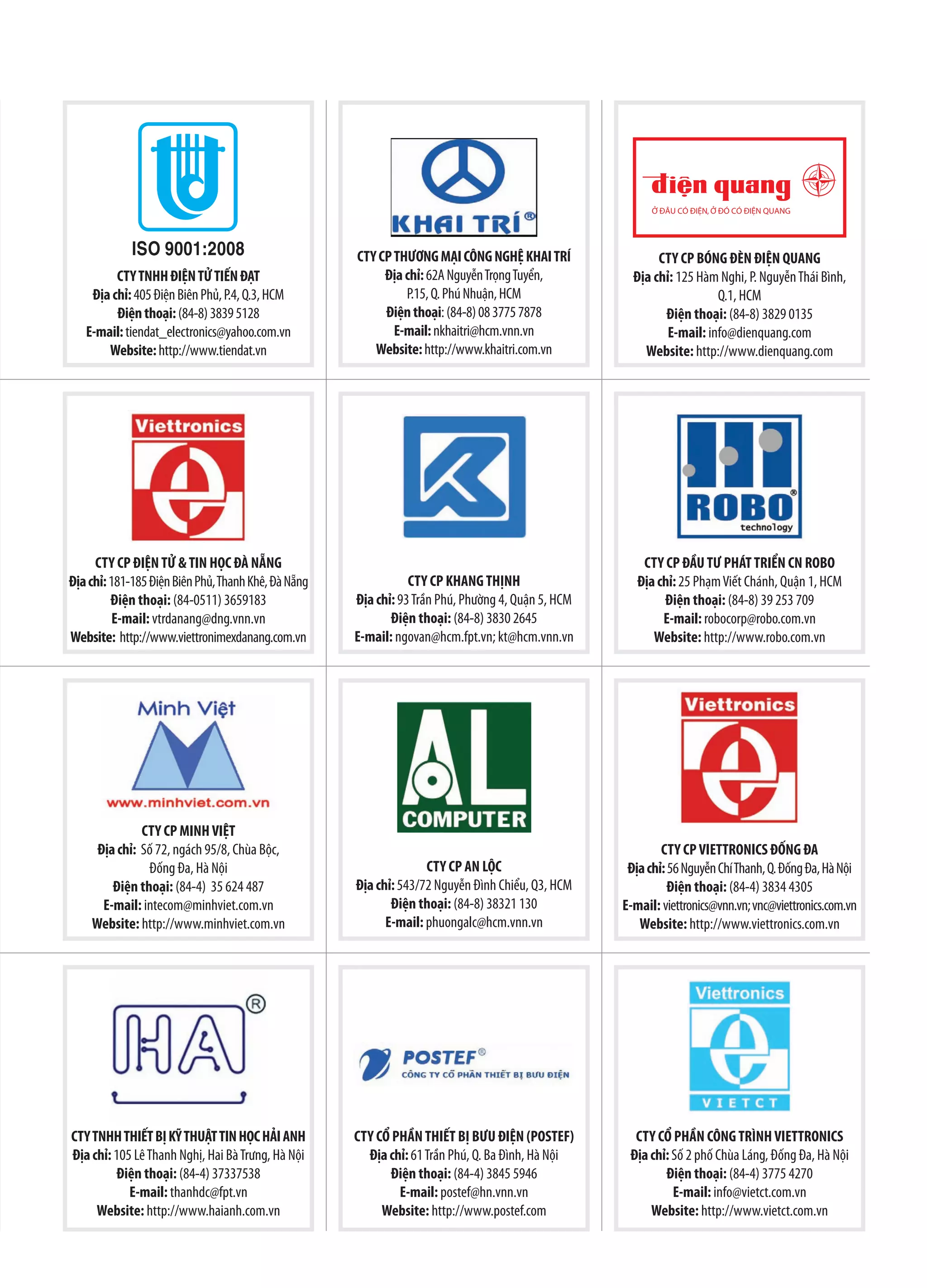 CTY CP THƯƠNG MẠI CÔNG NGHỆ KHAI TRÍ                 CTY CP BÓNG ĐÈN ĐIỆN QUANG
         CTY TNHH ĐIỆN TỬ TIẾN ĐẠT                        Địa chỉ: 62A Nguyễn Trọng Tuyển,           Địa chỉ: 125 Hàm Nghi, P. Nguyễn Thái Bình,
    Địa chỉ: 405 Điện Biên Phủ, P.4, Q.3, HCM                 P.15, Q. Phú Nhuận, HCM                                 Q.1, HCM
         Điện thoại: (84-8) 3839 5128                     Điện thoại: (84-8) 08 3775 7878                  Điện thoại: (84-8) 3829 0135
   E-mail: tiendat_electronics@yahoo.com.vn                 E-mail: nkhaitri@hcm.vnn.vn                     E-mail: info@dienquang.com
       Website: http://www.tiendat.vn                   Website: http://www.khaitri.com.vn             Website: http://www.dienquang.com




     CTY CP ĐIỆN TỬ & TIN HỌC ĐÀ NẴNG                                                                  CTY CP ĐẦU TƯ PHÁT TRIỂN CN ROBO
Địa chỉ: 181-185 Điện Biên Phủ, Thanh Khê, Đà Nẵng              CTY CP KHANG THỊNH                    Địa chỉ: 25 Phạm Viết Chánh, Quận 1, HCM
         Điện thoại: (84-0511) 3659183               Địa chỉ: 93 Trần Phú, Phường 4, Quận 5, HCM           Điện thoại: (84-8) 39 253 709
          E-mail: vtrdanang@dng.vnn.vn                      Điện thoại: (84-8) 3830 2645                   E-mail: robocorp@robo.com.vn
Website: http://www.viettronimexdanang.com.vn        E-mail: ngovan@hcm.fpt.vn; kt@hcm.vnn.vn            Website: http://www.robo.com.vn




              CTY CP MINH VIỆT
     Địa chỉ: Số 72, ngách 95/8, Chùa Bộc,                                                                 CTY CP VIETTRONICS ĐỐNG ĐA
               Đống Đa, Hà Nội                                     CTY CP AN LỘC                    Địa chỉ: 56 Nguyễn Chí Thanh, Q. Đống Đa, Hà Nội
        Điện thoại: (84-4) 35 624 487                Địa chỉ: 543/72 Nguyễn Đình Chiểu, Q3, HCM              Điện thoại: (84-4) 3834 4305
      E-mail: intecom@minhviet.com.vn                       Điện thoại: (84-8) 38321 130           E-mail: viettronics@vnn.vn; vnc@viettronics.com.vn
    Website: http://www.minhviet.com.vn                    E-mail: phuongalc@hcm.vnn.vn               Website: http://www.viettronics.com.vn




CTY TNHH THIẾT BỊ KỸ THUẬT TIN HỌC HẢI ANH           CTY CỔ PHẦN THIẾT BỊ BƯU ĐIỆN (POSTEF)          CTY CỔ PHẦN CÔNG TRÌNH VIETTRONICS
Địa chỉ: 105 Lê Thanh Nghị, Hai Bà Trưng, Hà Nội       Địa chỉ: 61 Trần Phú, Q. Ba Đình, Hà Nội     Địa chỉ: Số 2 phố Chùa Láng, Đống Đa, Hà Nội
          Điện thoại: (84-4) 37337538                      Điện thoại: (84-4) 3845 5946                    Điện thoại: (84-4) 3775 4270
            E-mail: thanhdc@fpt.vn                           E-mail: postef@hn.vnn.vn                        E-mail: info@vietct.com.vn
     Website: http://www.haianh.com.vn                    Website: http://www.postef.com                Website: http://www.vietct.com.vn
 
