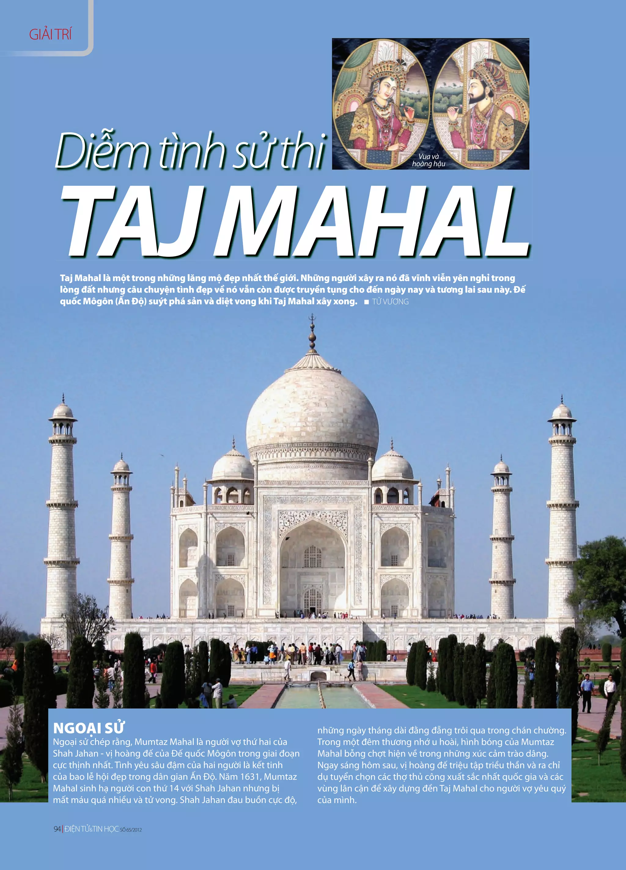 GIẢI TRÍ




    Diễm tình sử thi                                                                      Vua và
                                                                                        hoàng hậu




    TAJ MAHAL
      Taj Mahal là một trong những lăng mộ đẹp nhất thế giới. Những người xây ra nó đã vĩnh viễn yên nghỉ trong
      lòng đất nhưng câu chuyện tình đẹp về nó vẫn còn được truyền tụng cho đến ngày nay và tương lai sau này. Đế
      quốc Môgôn (Ấn Độ) suýt phá sản và diệt vong khi Taj Mahal xây xong.   TỬ VƯƠNG




    NGOẠI SỬ                                                     những ngày tháng dài đằng đẵng trôi qua trong chán chường.
    Ngoại sử chép rằng, Mumtaz Mahal là người vợ thứ hai của     Trong một đêm thương nhớ u hoài, hình bóng của Mumtaz
    Shah Jahan - vị hoàng đế của Đế quốc Môgôn trong giai đoạn   Mahal bỗng chợt hiện về trong những xúc cảm trào dâng.
    cực thịnh nhất. Tình yêu sâu đậm của hai người là kết tinh   Ngay sáng hôm sau, vị hoàng đế triệu tập triều thần và ra chỉ
    của bao lễ hội đẹp trong dân gian Ấn Độ. Năm 1631, Mumtaz    dụ tuyển chọn các thợ thủ công xuất sắc nhất quốc gia và các
    Mahal sinh hạ người con thứ 14 với Shah Jahan nhưng bị       vùng lân cận để xây dựng đền Taj Mahal cho người vợ yêu quý
    mất máu quá nhiều và tử vong. Shah Jahan đau buồn cực độ,    của mình.

    94 ĐIỆN TỬ&TIN HỌC SỐ 65/2012
    94 ĐIỆN TỬ&TIN HỌC SỐ 63/2012
 