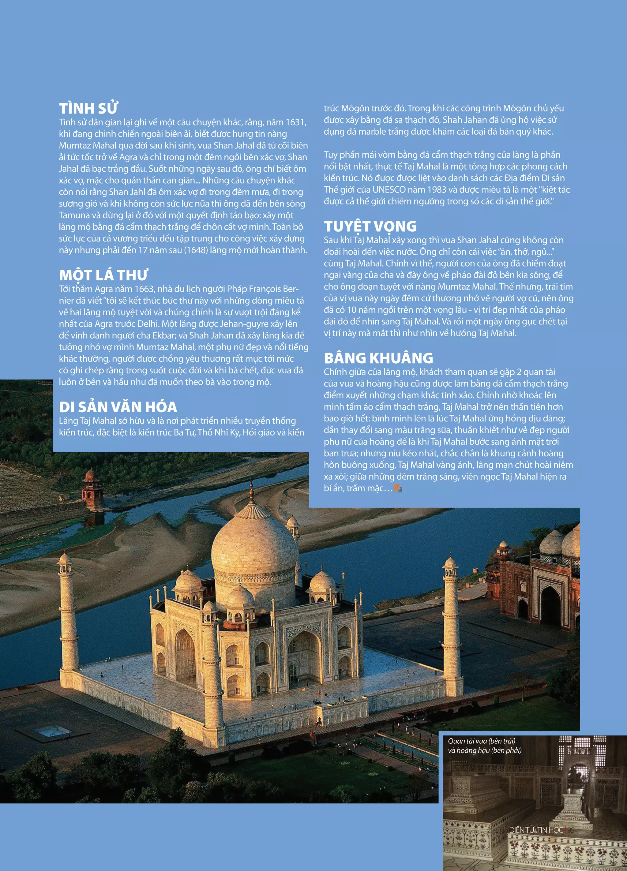 TÌNH SỬ                                                                trúc Môgôn trước đó. Trong khi các công trình Môgôn chủ yếu
Tình sử dân gian lại ghi về một câu chuyện khác, rằng, năm 1631,       được xây bằng đá sa thạch đỏ, Shah Jahan đã ủng hộ việc sử
khi đang chinh chiến ngoài biên ải, biết được hung tin nàng            dụng đá marble trắng được khảm các loại đá bán quý khác.
Mumtaz Mahal qua đời sau khi sinh, vua Shan Jahal đã từ cõi biên
ải tức tốc trở về Agra và chỉ trong một đêm ngồi bên xác vợ, Shan      Tuy phần mái vòm bằng đá cẩm thạch trắng của lăng là phần
Jahal đã bạc trắng đầu. Suốt những ngày sau đó, ông chỉ biết ôm        nổi bật nhất, thực tế Taj Mahal là một tổng hợp các phong cách
xác vợ, mặc cho quần thần can gián... Những câu chuyện khác            kiến trúc. Nó được được liệt vào danh sách các Địa điểm Di sản
còn nói rằng Shan Jahl đã ôm xác vợ đi trong đêm mưa, đi trong         Thế giới của UNESCO năm 1983 và được miêu tả là một "kiệt tác
sương gió và khi không còn sức lực nữa thì ông đã đến bên sông         được cả thế giới chiêm ngưỡng trong số các di sản thế giới."
Tamuna và dừng lại ở đó với một quyết định táo bạo: xây một
lăng mộ bằng đá cẩm thạch trắng để chôn cất vợ mình. Toàn bộ           TUYỆT VỌNG
sức lực của cả vương triều đều tập trung cho công việc xây dựng        Sau khi Taj Mahal xây xong thì vua Shan Jahal cũng không còn
này nhưng phải đến 17 năm sau (1648) lăng mộ mới hoàn thành.           đoái hoài đến việc nước. Ông chỉ còn cái việc “ăn, thở, ngủ...”
                                                                       cùng Taj Mahal. Chính vì thế, người con của ông đã chiếm đoạt
MỘT LÁ THƯ                                                             ngai vàng của cha và đày ông về pháo đài đỏ bên kia sông, để
Tới thăm Agra năm 1663, nhà du lịch người Pháp François Ber-           cho ông đoạn tuyệt với nàng Mumtaz Mahal. Thế nhưng, trái tim
nier đã viết “tôi sẽ kết thúc bức thư này với những dòng miêu tả       của vị vua này ngày đêm cứ thương nhớ về người vợ cũ, nên ông
về hai lăng mộ tuyệt vời và chúng chính là sự vượt trội đáng kể        đã có 10 năm ngồi trên một vọng lâu - vị trí đẹp nhất của pháo
nhất của Agra trước Delhi. Một lăng được Jehan-guyre xây lên           đài đỏ để nhìn sang Taj Mahal. Và rồi một ngày ông gục chết tại
để vinh danh người cha Ekbar; và Shah Jahan đã xây lăng kia để         vị trí này mà mắt thì như nhìn về hướng Taj Mahal.
tưởng nhớ vợ mình Mumtaz Mahal, một phụ nữ đẹp và nổi tiếng
khác thường, người được chồng yêu thương rất mực tới mức               BÂNG KHUÂNG
có ghi chép rằng trong suốt cuộc đời và khi bà chết, đức vua đã        Chính giữa của lăng mộ, khách tham quan sẽ gặp 2 quan tài
luôn ở bên và hầu như đã muốn theo bà vào trong mộ.                    của vua và hoàng hậu cũng được làm bằng đá cẩm thạch trắng
                                                                       điểm xuyết những chạm khắc tinh xảo. Chính nhờ khoác lên
DI SẢN VĂN HÓA                                                         mình tấm áo cẩm thạch trắng, Taj Mahal trở nên thần tiên hơn
Lăng Taj Mahal sở hữu và là nơi phát triển nhiều truyền thống          bao giờ hết: bình minh lên là lúc Taj Mahal ửng hồng dịu dàng;
kiến trúc, đặc biệt là kiến trúc Ba Tư, Thổ Nhĩ Kỳ, Hồi giáo và kiến   dần thay đổi sang màu trắng sữa, thuần khiết như vẻ đẹp người
                                                                       phụ nữ của hoàng đế là khi Taj Mahal bước sang ánh mặt trời
                                                                       ban trưa; nhưng níu kéo nhất, chắc chắn là khung cảnh hoàng
                                                                       hôn buông xuống, Taj Mahal vàng ánh, lãng mạn chút hoài niệm
                                                                       xa xôi; giữa những đêm trăng sáng, viên ngọc Taj Mahal hiện ra
                                                                       bí ẩn, trầm mặc…




                                                                                                      Quan tài vua (bên trái)
                                                                                                      và hoàng hậu (bên phải)




                                                                                                                     65/2012
                                                                                                                  SỐ 63/2012   ĐIỆN TỬ&TIN HỌC 95
 
