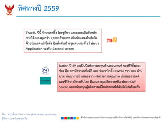 สำนักงำนคณะกรรมกำรกิจกำรกระจำยเสียง กิจกำรโทรทัศน์ และกิจกำรโทรคมนำคมแห่งชำติ
ทิศทำงปี 2559
True4U ปีนี้ รักษำเรตติ้ง โดยชูกีฬำ และละครเป็นตัวหลัก
ภำยใต้งบลงทุนกว่ำ 2,000 ล้ำนบำท เพิ่มนักแสดงในสังกัด
ด้วยนักแสดงนำชื่อดัง อีกทั้งดันสร้ำงจุดเด่นเกมส์โชว์ พัฒนำ
Application รองรับ Second screen
ที่มา : สรุปเนื้อหาข่าวจาก bangkokbiznews posttoday
ผู้จัดการ และข่าวสดรายวัน
Nation ปี 59 จะเป็นปีแห่งกำรลงทุนด้ำนคอนเทนท์ ของทีวีทั้งสอง
ช่อง คือ สถำนีข่ำวเนชั่นทีวี และ ช่องวำไรตี้ NOW26 รำว 200 ล้ำน
บำท พัฒนำกำรนำเสนอข่ำว ผลิตรำยกำรคุณภำพ นำเสนอสำรคดี
และซีรีส์รำงวัลระดับโลก มีแผนลงทุนผลิตสำรคดีเองโดย NOW
Studio และสนับสนุนผู้ผลิตสำรคดีในประเทศให้เติบโตไปพร้อมกัน
 